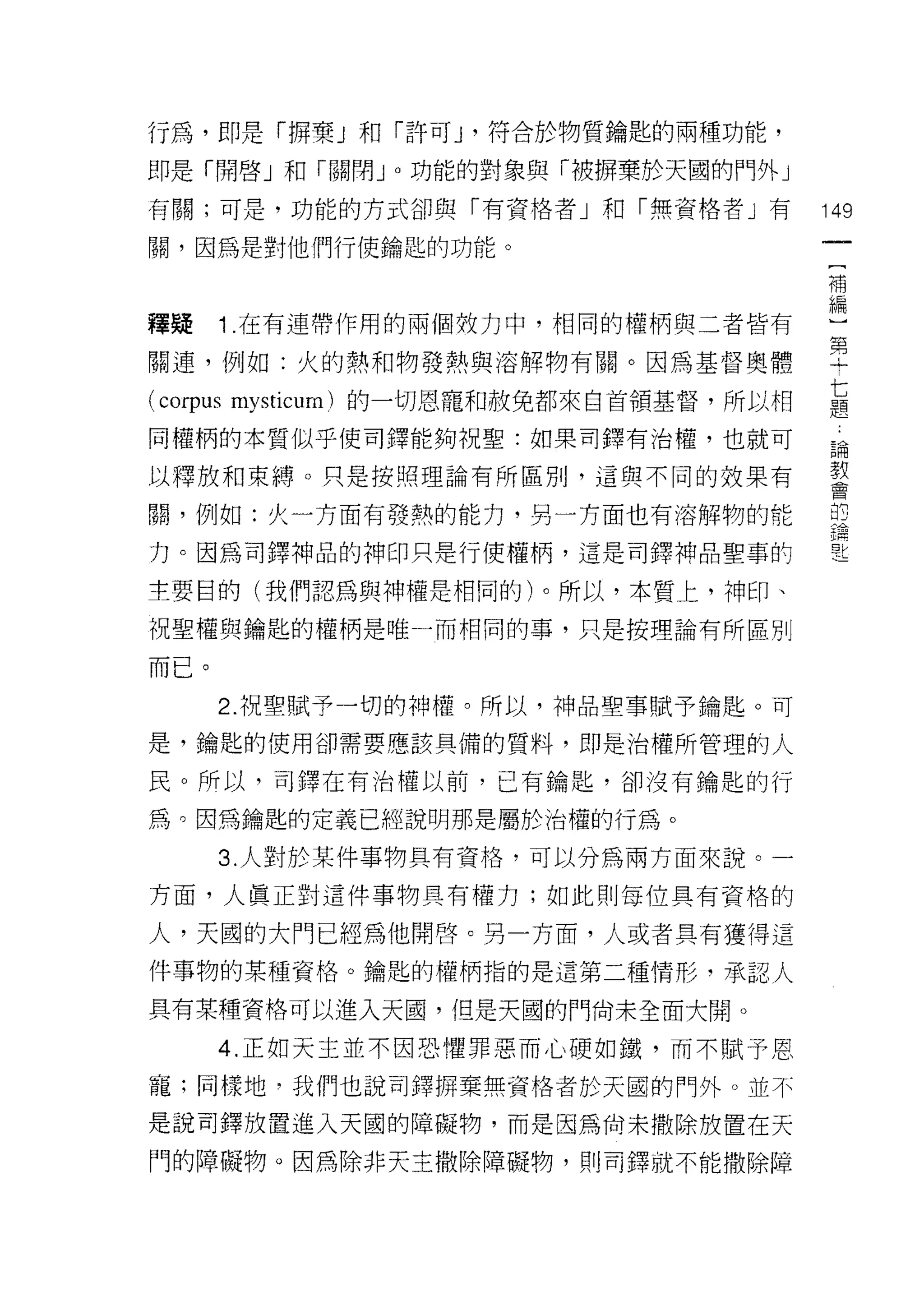 行為，即是「拇棄」和「許可 J '符合於物質鑰匙的兩種功能，
即是「開啟」和「關閉 J 0 功能的對象與「被擠棄於天圓的門外」

有關;可是，功能的方式卻與「有資格者」和「無資格者」有             149

關，因為是對他們行使鑰匙的功能。

                                        補


釋疑    1 .在有連帶作用的兩個放力中，相同的權柄與三者皆有        編
關連，例如:火的熱和物發熱與溶解物有關。因為基督奧體              單
(corpus mysticum) 的一切恩寵和赦免都來自首領基督，所以相   七
                                        題

同權柄的本質似乎使司鐸能夠祝聖:如果司鐸有治權，也就可             論

以釋放和束縛。只是按照理論有所區別，這與不同的效果有              教
                                        莒


闕，例如:火一方面有發熱的能力，另一方面也有溶解物的能
                                        講
力。因為司鐸神品的神印只是行使權柄，這是司鐸神品聖事酌

主要目的(我們認為與神權是相同的)。所以，本質上，神印、
祝聖權與鑰匙的權柄是唯一而相同的事，只是按理論有所區別

而已。
      2. 祝聖賦予一切的神權。所以，神品聖事賦予鑰匙。可
是，鑰匙的使用卻需要應該具備的質料，即是治權所管理的人

民。所以，司鐸在有治權以前，已有鑰匙，卻沒有鑰匙的行

為。因為鑰匙的定義已經說明那是屬於治權的行為。

      3. 人對於某件事物具有資格，可以分為兩方面來說。一

方面，人真正對這件事物具有權力;如此則每位具有資格的

人，天國的大門已經為他開啟。另一方面，人或者具有獲得這
件事物的某種資格。鑰匙的權柄指的是這第二種情形，承認人

具有某種資格可以進入天園，但是天間的門向末全面大開。

      4. 正如天主並不因恐懼罪惡而心硬如鐵，而不賦予恩

寵;同樣地吋我們也說司鐸拇棄無資格者於天圓的門外。並不

是說司鐸放置進入天國的障礙物，而是因為尚未撒除放置在天
門的障礙物。因為除非天主撤除障礙物，員 1] 吉]鐸就不能撒除障
 