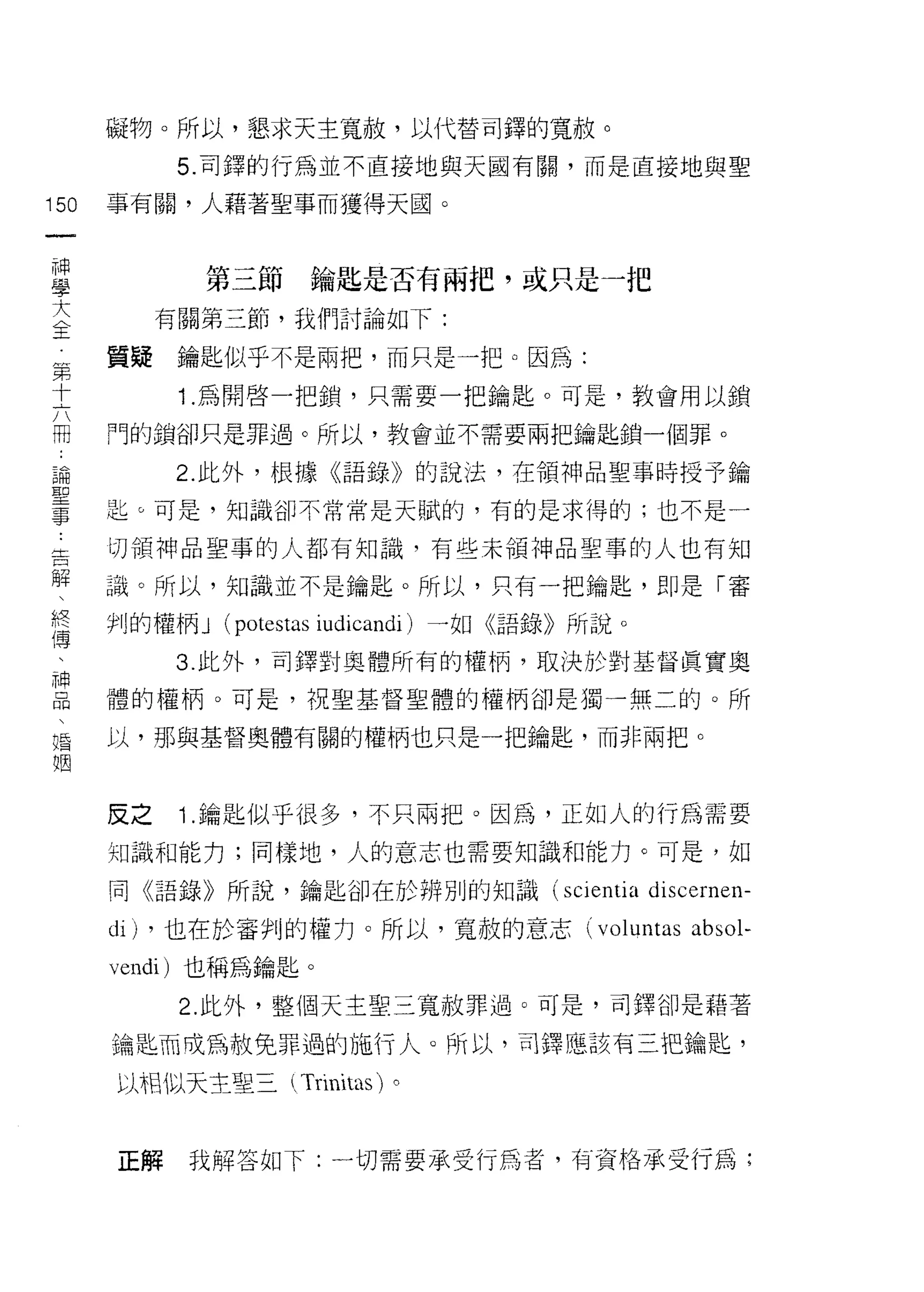 礙物。所以，懇求天主寬赦，以代替司鐸的寬赦。

            5. 司鐸的行為並不直接地與天國有關，而是直接地與聖

150   事有闕，人藉著聖事而獲得天國。
 一
 神
 學           第三節     鑰匙是否有兩把，或只是一把

 大         有關第三節，我們討論如下:

 全    質疑    鑰匙似乎不是兩把，而只是一把。因為:
 第          1.為開啟一把鎖，只需要一把鑰匙。可是，教會用以鎖
 十
 六    門的鎖卻只是罪過。所以，教會並不需要兩把鑰匙鎖一個罪。

 闊         2. 此外，根據《語錄》的說法，在領神品聖事時授予鑰
 論    匙。可是，知識卻不常常是天賦的，有的是求得的;也不是一
 聖    切領神品里事的人都有知識，有些未領中申品聖事的人也有知
 事
 ﹒    識。所以，知識並不是鑰匙。所以，只有一把鑰匙，即是「審

 告    判的權柄 J   (potestas i叫icandi) 一如《語錄》所說。
 解         3. 此外，司鐸對奧體所有的權柄，取決於對基督真實奧
 、    體的權柄。可是，祝聖基督聖體的權柄卻是獨一無二的。所
 終
 傳    以，那與基督奧體有關的權柄也只是一把鑰匙，而非兩把。

 、
 神    反之    1 .鑰匙似乎很多，不只兩把。因為，正如人的行為需要
 品    知識和能力;同樣地，人的意志也需要知識和能力。可是，如
 、
 婚    同《語錄》所說，鑰匙卻在於辨別的知識 (scientia             discernen-
 姻    di) ，也在於審判的權力。所以，寬赦的意志 (voluntas absol-
      vendi) 也稱為鑰匙。
            2. 此外，整個天主聖三寬赦罪過。可是，司鐸卻是藉著

      鑰匙而成為赦免罪過的施行人。所以，司鐸應該有三把鑰匙，

      以相似天主聖三 (Trinitas) 。



      正解    我解答如下:一切需要承受行為者，有資格承受行為;
 