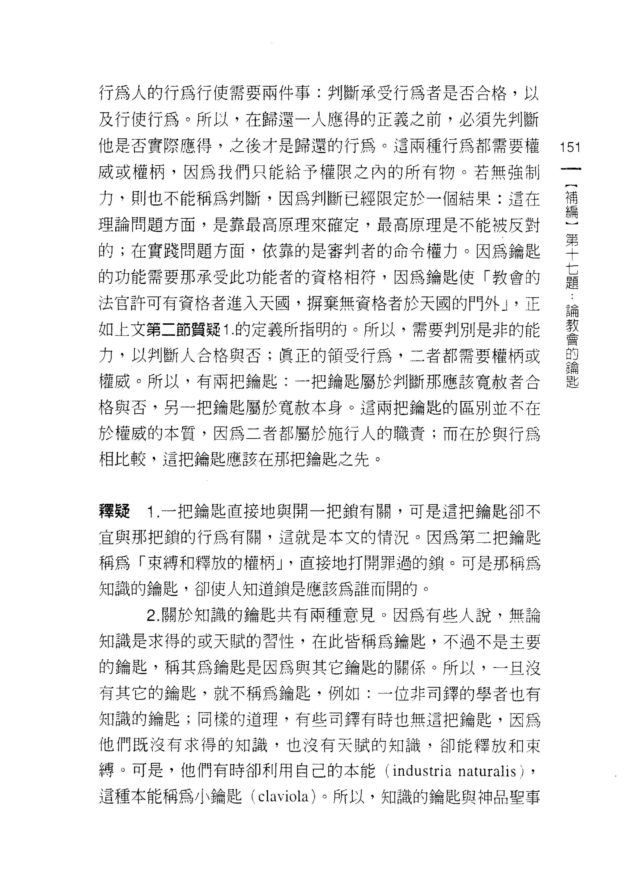 行為人的行為行使需要兩件事:判斷承受行為者是否合格，以

及行使行為。所以，在歸還一人應得的正義之前，必須先判斷
他是否實際應得，之後才是歸還的行為。這兩種行為都需要權                   151

戚或權柄，因為我們只能給予權限之內的所有物。若無強制

力，買 IJ 也不能稱為判斷，因為判斷已經限定於一個結果:這在               補
                                              編

理論問題方面，是靠最高原理來確定，最高原理是不能被反對

的;在實踐問題方面，依靠的是審判者的命令權力。因為鑰匙                   草
的功能需要那承受此功能者的資格相符，因為鑰匙使「教會的                   七
                                              題

法官許可有資格者進入天園，楞棄無資格者於天圓的門外 y 正                 論

如上文第二節質疑 1 .的定義所指明的。所以，需要判別是非的能               教

力，以判斷人合格與否;真正的領受行為，二者都需要權柄或                   的


權威。所以，有兩把鑰匙:一把鑰匙屬於判斷那應該寬赦者合

格與否，男一把鑰匙屬於寬赦本身。這兩把鑰匙的區別並不在

於權威的本質，因為二者都屬於施行人的職責;而在於與行為
相比較，這把鑰匙應該在那把鑰匙之先。



釋疑   1 .一把鑰匙直接地與開一把鎖有關，可是這把鑰匙卻不
宜與那把鎖的行為有關，這就是本文的情況。因為第二把鑰匙

稱為「束縛和釋放的權柄 y 直接地打開罪過的鎖。可是那稱為

知識的鑰匙，卻使人知道鎖是應該為誰而開的。

     2. 關於知識的鑰匙共有兩種意見。因為有些人說，無論

知識是求得的或天賦的習性，在此皆稱為輔匙，不過不是主要

的鑰匙，稱其為鑰匙是因為與其它鑰匙的關係。所以，一且沒

有其它的鑰匙，就不稱為鑰匙，例如:一位非司鐸的學者也有

知識的鑰匙;同樣的道理，有些司鐸有時也無這把鑰匙，因為

他們既沒有求得的知識，也沒有天賦的知識，卻能釋放和束

縛。可是，他們有時卻利用自己的本能 (industria   naturalis) ,
這種本能稱為小鑰匙 (claviola) 。所以，知識的鑰匙與神品聖事
 