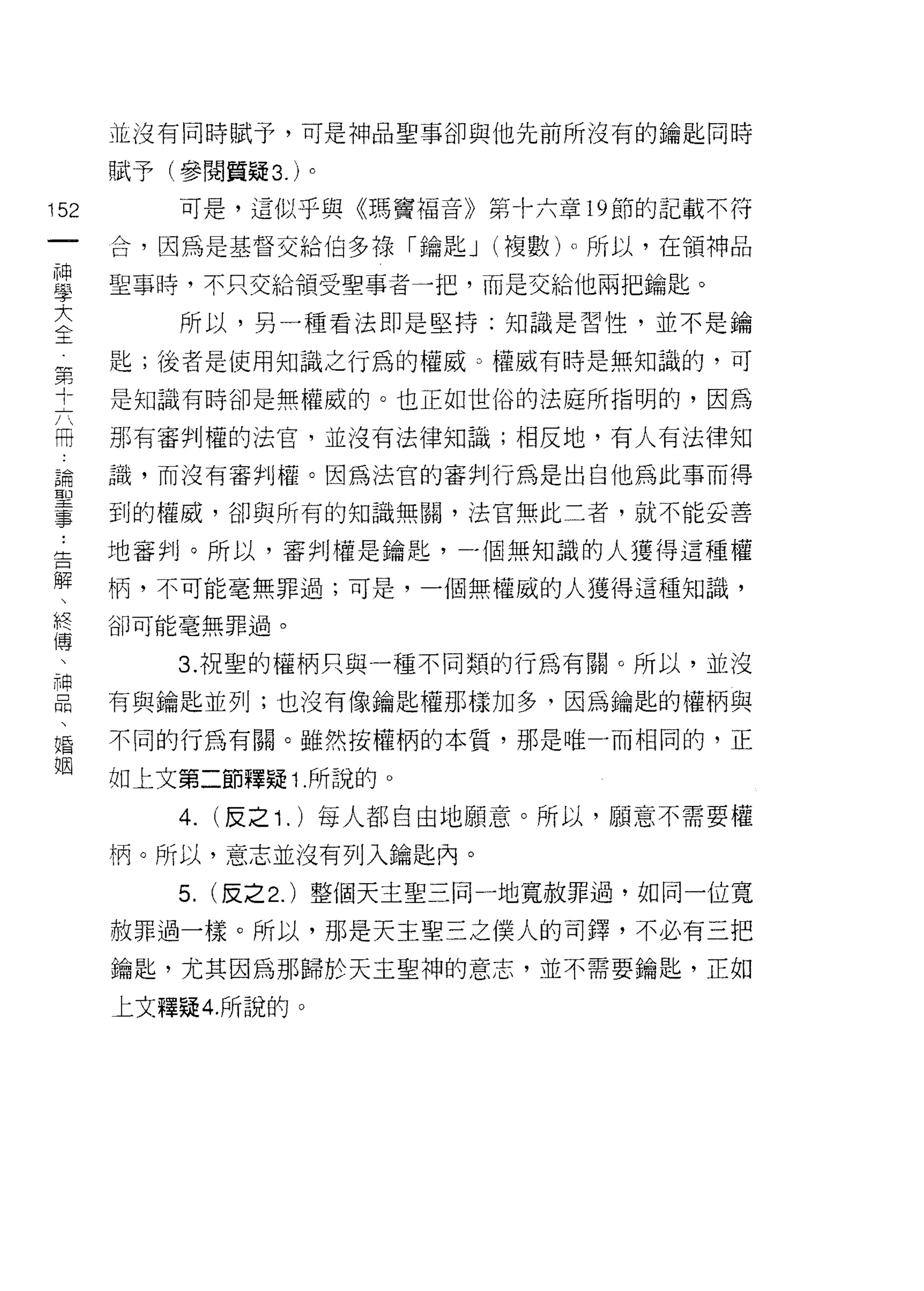 並沒有同時賦予，可是神品聖事卻與他先前所沒有的鑰匙同時

    賦予(參閱質疑 3. )。
叫       可是，這似乎與《瑪竇褔音》第十六章 19 節的記載不符
一
神   合，因為是基督交給伯多祿「鑰匙 J (複數)。所以，在領神品

學   聖事時，不只交給領受聖事者一把，而是交給他兩把鑰匙。

大       所以，另一種看法即是堅持:知識是習性，並不是鑰
全   匙;後者是使用知識之行為的權威。權威有時是無知識的，可
第
十   是知識有時卻是無權威的。也正如世俗的法庭所指明的，因為

六   那有審判權的法官，並沒有法律知識;相反地，有人有法律知
用   識，而沒有審判權。因為法官的審判行為是出自他為此事而得
論   到的權威，卻與所有的知識無關，法官無此二者，就不能妥善
聖
事   地審判。所以，審判權是鑰匙，一個無知識的人獲得這種權

﹒   柄，不可能毫無罪過;可是，一個無權威的人獲得這種知識，

告   卻可能毫無罪過。

解       3. 祝聖的權柄只與一種不同類的行為有關。所以，並沒
、
    有與鑰匙並列;也沒有像鑰匙權那樣加多，因為鑰匙的權柄與
終
傳   不同的行為有關。雖然按權柄的本質，那是唯一而相同的，正

、   如上文第二節釋疑 1 .所說的。
神       4. (反之 1 . )每人都自由地願意。所以，願意不需要權
口
    柄。所以，意志並沒有列入鑰匙內。
悶
、       5. (反之 2. )整個天主聖三同一地寬赦罪過，如同一位寬
婚   赦罪過一樣。所以，那是天主聖三之僕人的司鐸，不必有三把
姻   鑰匙，尤其因為那歸於天主聖神的意志，並不需要鑰匙，正如

    上文釋疑 4. 所說的。
 