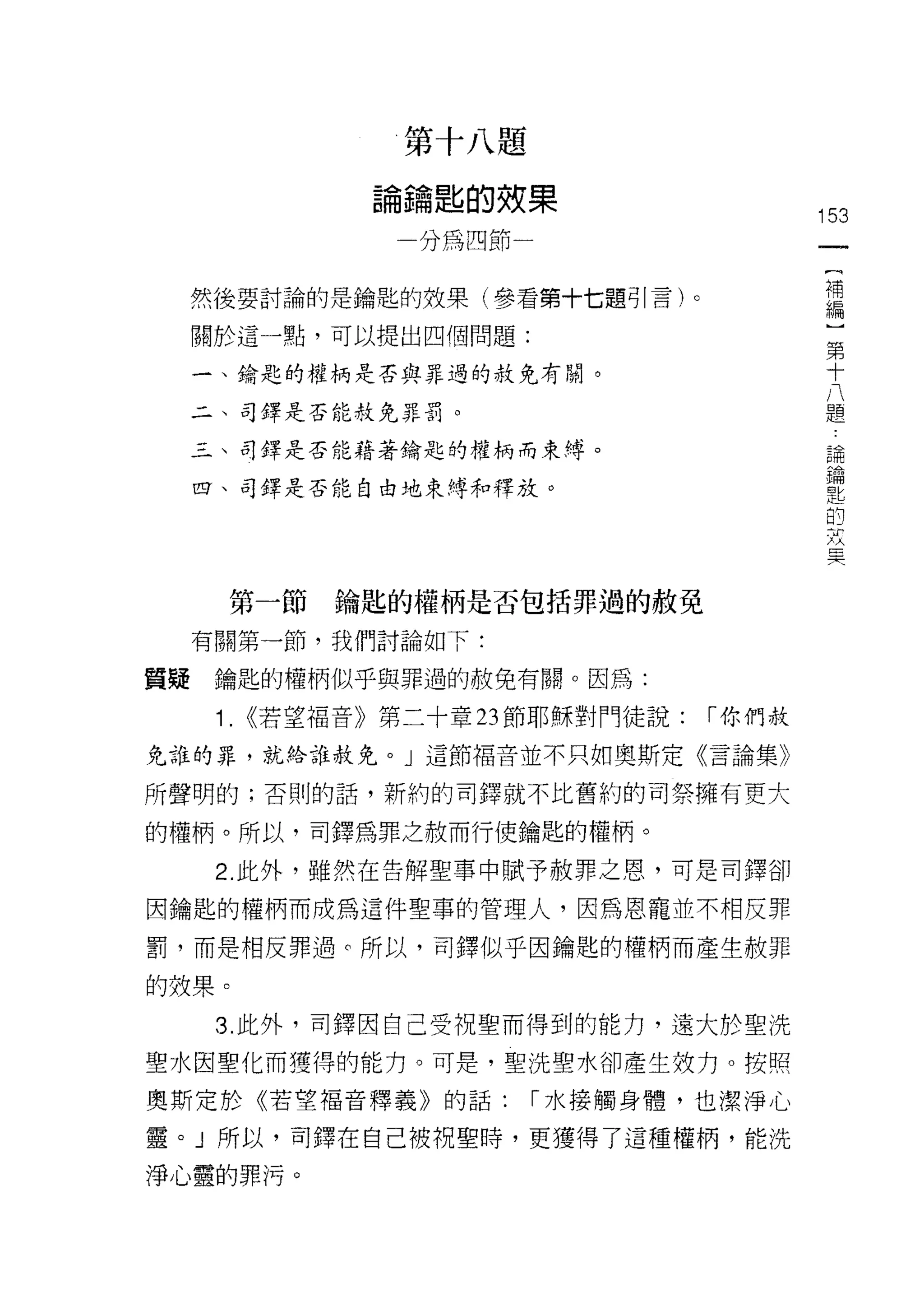 第   十   八   題
                   鑰   匙   的   效
               。   -   嚼   四   和   果
               用
               一   /               一               153

                                                    {
                                                    補
  然後要討論的是鑰匙的效果(參看第十七題可|言)。                          編
  關於這一點，可以提出四個問題:
                                                    )
                                                    第
  一、鑰匙的權柄是否與罪過的赦免有關。
                                                    十
                                                    八
  二、司鐸是否能赦免罪罰。                                      題

  三、司鐸是否能藉著鑰匙的權柄而束縛。
                                                        論
                                                        鑰
  四、司鐸是否能自由地束縛和釋放。
                                                        匙
                                                        的
                                                        故
                                                        冥


       第一節   鑰匙的權柄是否包括罪過的赦免
  有關第一節，我們討論如下:

質賠鑰匙的權柄似乎與罪過的赦免有關。因為:

   1.   <<若望褔音》第二十章 23 節耶穌對門徒說:            I 你們赦
免誰的罪，就給誰赦免。」這節褔音並不只如奧斯定《言論集》

所聲明的;否則的話，新約的司鐸就不比舊約的司祭擁有更大

的權柄。所以，司鐸為罪之赦而行使鑰匙的權柄。

   2. 此外，雖然在告解聖事中賦予赦罪之恩，可是司鐸卻

因鑰匙的權柄而成為這件聖事的管理人，因為恩寵並不相反罪

罰，而是相反罪遇。所以，司鐸似乎因鑰匙的權柄而產生赦罪

的效果。

   3. 此外，司鐸因自己受祝聖而得到的能力，遠大於聖洗
聖水因聖化而獲得的能力。可是，聖洗聖水卻產生妓力。按照

奧斯定於《若望福音釋義》自句話:                   I 水接觸身體，也潔淨心

靈。」所以，司鐸在自己被視聖時，更獲得了這種權柄，能洗

淨心靈的罪?可。
 