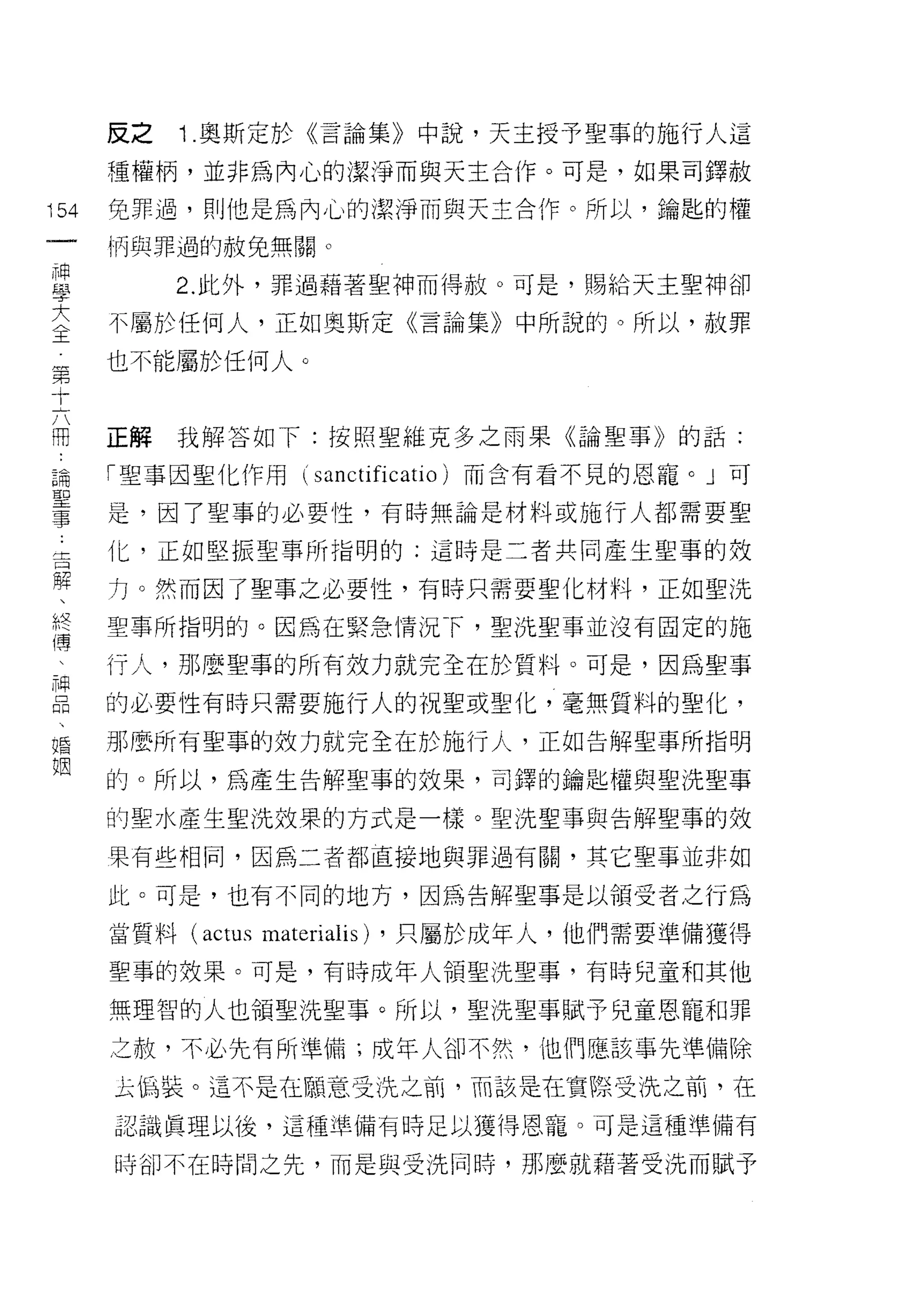反之   1 .奧斯定於《言論集》中說，天主授予聖事的施行人這
      種權柄，並非為內心的潔淨而與天主合作。可是，如果司鐸赦

154   免罪過，則他是為內/L，、的潔淨而與天主合作。所以，鑰匙的權
 一    問與罪過的赦免無關。
 神
 學         2. 此外，罪過藉著聖神而得赦。可是，賜給天主聖神卻

 大    不屬於任何人，正如奧斯定《言論集》中所說的。所以，赦罪
 〈    也不能屬於任何人。
 王
 第
 十    正解   我解答如下:按照聖維克多之雨果《論聖事》自句話:

 六    「聖事因聖化作用(         sanctificatio )而含有看不見的恩寵。」可
 闊    是，因了聖事的必要性，有時無論是材料或施行人都需要聖
 論    化，正如堅振聖事所指明的:這時是二者共同產生聖事的效
 聖
 事    力。然而因了聖事之必要性，有時只需要聖化材料，正如聖洗

 吉    聖事所指明的。因為在緊急情況 F ，聖洗聖事並沒有固定的施
 解    行人，那麼聖事的所有放力就完全在於質料。可是，因為聖事
 、    的必要性有時只需要施行人的祝聖或聖化，毫無質料的聖化，
 終
 膚    那麼所有聖事的放力就完全在於施行人，正如告解聖事所指明

 、    的。所以，為產生告解聖事的效果，可鐸的鑰匙權與聖洗聖事
 神    的聖水產生聖洗效果的方式是一樣。聖洗聖事與告解聖事的效
 品    果有些相同，因為二者都直接地與罪過有闕，其它聖事並非如
 、
 婚    此。可是，也有不同的地方，因為告解聖事是以領受者之行為

 姻    當質料 (actus   materialis)   ，只屬於成年人，他們需要準備獲得

      聖事的效果。可是，有時成年人領聖洗聖事，有時兒童和其他

      無理智的人也領聖洗聖事。所以，聖洗聖事賦予兒童恩寵和罪

      之赦，不必先有所準備;成年人卻不然，他們應該事先準備除

      去偽裝。這不是在願意受洗之前，而該是在實際受洗之前，在

      認識真理以後，這種準備有時足以獲得恩寵。可是這種準備有

      時卻不在時間之先，而是與受洗同時，那麼就藉著受洗而賦予
 