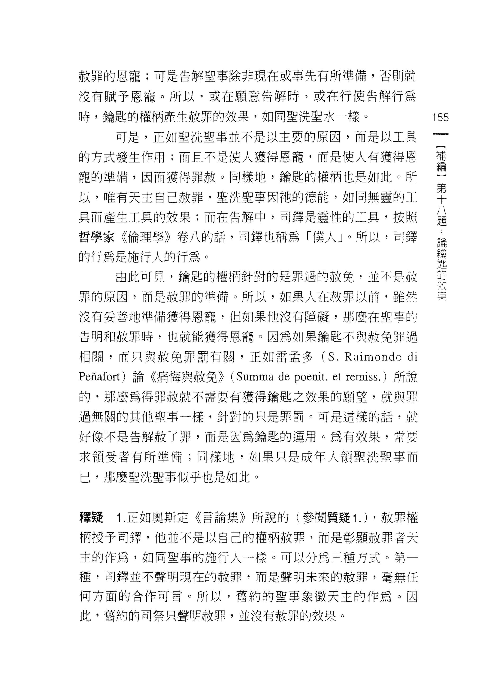 赦罪的恩寵;可是告解聖事除非現在或事先有所準備，否則就

沒有賦予恩寵。所以，或在願意告解峙，或在行使告解行為

峙，鑰匙的權柄產生赦罪的投果，如同聖洗聖水一樣。                                  155

     可是，正如聖洗聖事並不是以主要的原因，而是以工具

的方式發生作用;而且不是使人獲得恩寵，而是使人有獲得恩                               禮

寵的準備，因而獲得罪赦。同樣地，鑰匙的權柄也是如此。所

以，唯有天主自己赦罪，聖洗聖事因祂的德能，如同無靈的工                               單
具而產生工具的效果:而在告解中，司擇是靈性的工具，按照                               八
                                                          題

哲學家《倫理學》卷八的話，司鐸也稱為「僕人」。所以，司鐸                              論

的行為是施行人的行為。
                                                          5品:

                                                          匙
     由此可見，鑰匙的權柄針對的是罪過的赦免，並不是赦

罪的原因，而是赦罪的準備。所以，如果人在赦罪以前，雖然

沒有妥善地準備獲得恩寵，但如果他沒有障礙，那麼在聖事酌

告明和赦罪峙，也就能獲得恩寵。因為如果鑰匙不與赦免罪過

相關，而只與赦免罪罰有關，正如雷孟多                    (S.   Raimondo di
Peñafort) 論《痛悔與赦免>>   (Summa de poeni t. et remiss.) 所說
的，那麼為得罪赦就不需要有獲得鑰匙之妓栗的願堂，就與罪

過無關的其他聖事-樣，針對的只是罪罰。可是這樣的話﹒就

好像不是告解赦了罪，而是因為鑰匙的運用。為有效果，常要

求領受者有所準備;同樣地，如果只是成年人領聖洗聖事而

己，那麼聖洗聖事似乎也是如此。



釋疑   1 .正如奧斯定《言論集》所說的(參閱質提 1 .)                 ，赦罪權

柄授予司鐸，他並不是以白己的權柄赦罪，而是彰顯赦罪者天

主的作為，如同聖車的施行人一樣。可以分為三種方式。第一
種，司鐸並不聲明現在的赦罪，而是聲明未來的赦罪，毫無任

何方面的合作可言。所以，舊約的聖事象徵天主的作為。因

此，舊約的司祭只聲明赦罪，並沒有赦罪的效果。
 