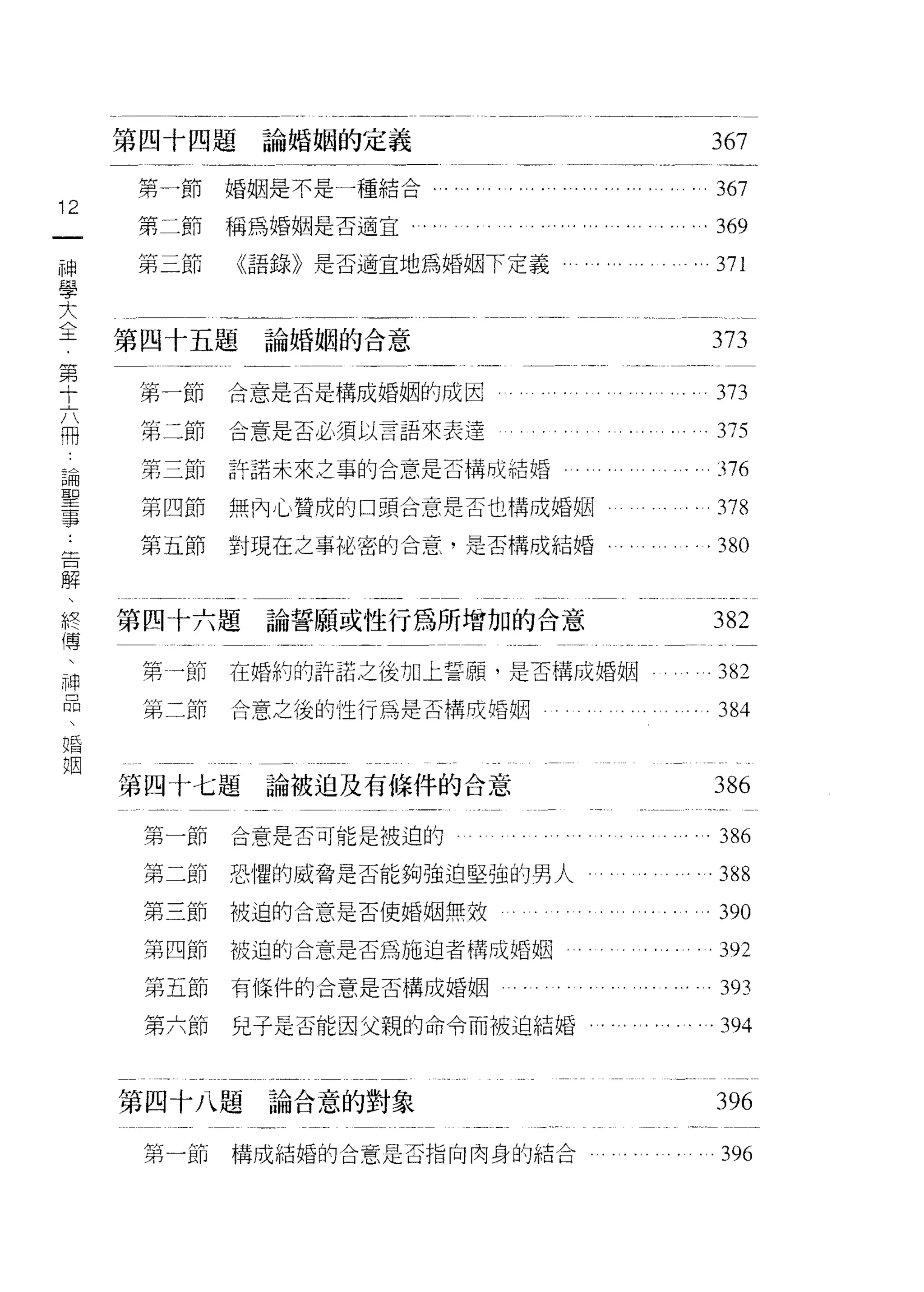 第四十四題論婚姻的定義                                                                                   367
     第一節婚姻是不是一種結合". ..可"     ,   •   •   •   ••   ,   .,.   .'.   •   ,   ."       •       ,       367
12
一    第二節稱為婚姻是否適宜                                                                           . 369
神    第三節    《語錄》是否適宜地為婚姻下定義                                                                        371
學
大
     第四十五題論婚姻的合意
全                                                                                                  373
第     第一節   合意是否是構成婚姻的成因                                                                           373
十
六
      第二節   合意是否必須以言語來表達                                                                           375

冊     第三節   許諾未來之事的合意是否構成結婚                                                                        376
扒     第四節   無內心贊成的口頭台意是否也構成婚姻                                                                      378
一     第五節   對現在之事旭、密的合意，是否構成結婚                                                                 . 380
神
聖
事    第四十六題   論誓願或性行為所增加的合意                                                                         382
告     第一節   在婚約的許諾之後加上誓願'是否構成婚姻                                                .                   382
解
                                                                                       ,       ,




、     第二節   合意之後的性行為是否構咸婚姻                                                                          384
終
傳    第四十七題論被迫及有條件的合意                                                                               386
、
神     第一節   合意是否可能是被迫的                                                                              386
品     第二節   恐懼的威脅是否能夠強迫堅強的男人                                                                        388
、     第三節被迫的合意是否使婚姻無效                                                                               390
婚     第四節   被迫的合意是否為施迫者構成婚姻
姻                                                                                                   392
      第五節有條件的合意是否構成婚姻                                                                               393
      第六節   兒子是否能因父親的命令而被迫結婚                                                                       . 394


     第四十八題論合意的對象                                                                                   396
      第一節   構成結婚的合意是否指向肉身的結合                                                                        396
 