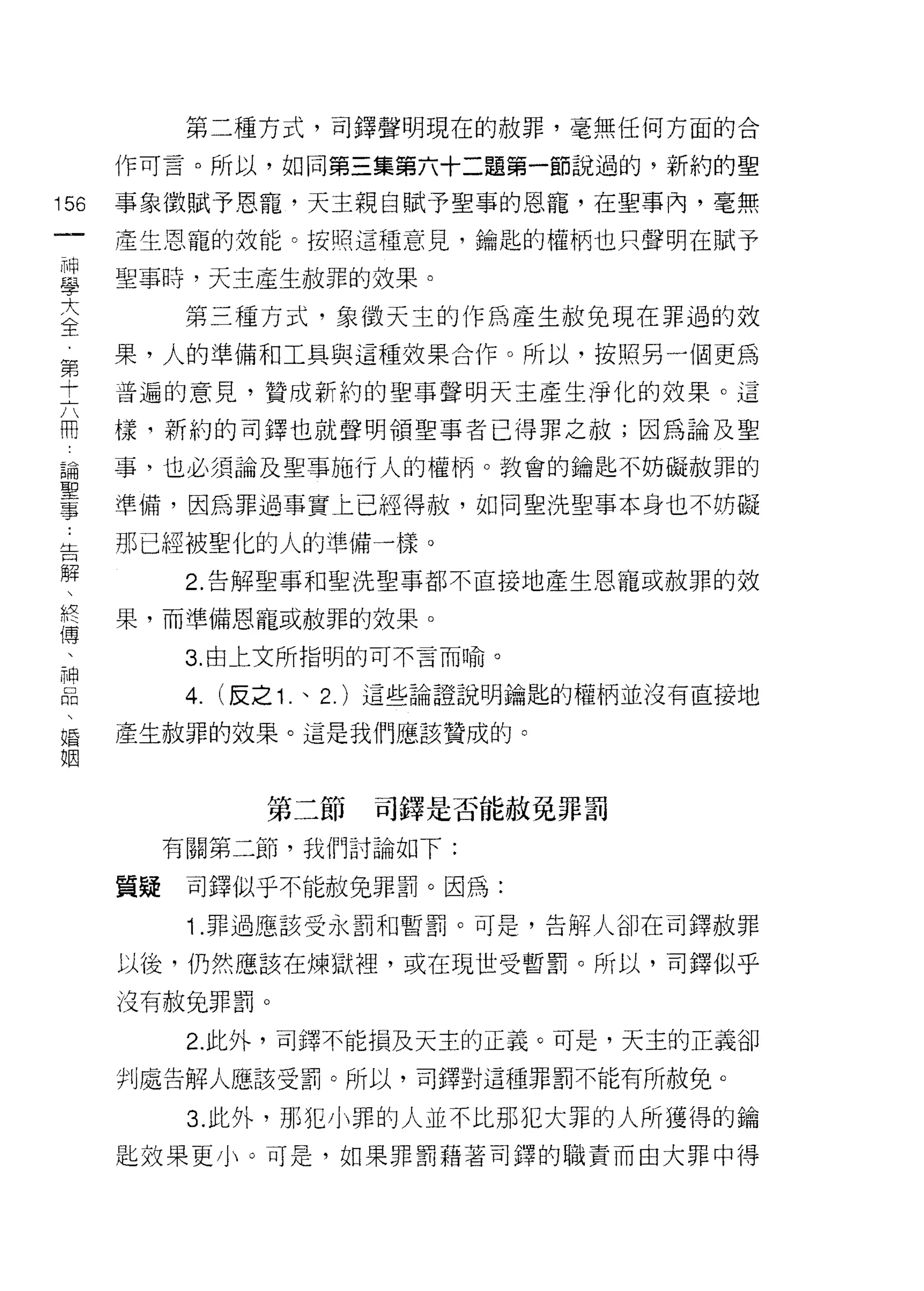 第二種方式，可鐸聲明現在的赦罪，毫無任何方面的合

      作可言。所以，如同第三集第六十二題第一節說過的，新約的聖

156   事象徵賦予恩寵，天主親自賦予聖事的恩寵，在聖事內，毫無
 一    產生恩寵的效能。按照這種意見，鑰匙的權柄也只聲明在賦予
 神
 學    聖事時，天主產生赦罪的效果。

 大          第三種方式，象徵天主的作為產生赦兔現在罪過的效
 全    果，人的準備和工具與這種效果合作。所以，按照另一個更為
 第    普遍的意見，贊成新約的聖事聲明天主產生淨化的效果。這
 十
 六    樣，新約的司鐸也就聲明領聖事者已得罪之赦;因為論及聖

 用    事，也必須論及聖事施行人的權柄。教會的鑰匙不妨礙赦罪的

 論    準備，因為罪過事實上已經得赦，如同聖洗聖事本身也不妨礙
 聖    那已經被聖化的人的準備一樣。
 事
            2. 告解聖事和聖洗聖事都不直接地產生恩寵或赦罪的效
 告
 解    果，而準備恩寵或赦罪的效果。

 、          3. 由上文所指明的可不言而喻。

 終          4.   (反之 1   、 2. )這些論證說明鑰匙的權柄並沒有直接地
 傳
      產生赦罪的效果。這是我們應該贊成的。
 、
 神
 口                  第三節     司鐸是否能赦免罪罰
 悶         有關第二節，我們討論如下:
 、
 婚    質疑    司鐸似乎不能赦免罪罰。因為:

 姻          1 .罪過應該受永罰和暫罰。可是，告解人卻在司鐸赦罪
      以後，仍然應該在煉獄裡，或在現世受暫罰。所以，司鐸似乎

      沒有赦兔罪罰。

            2. 此外，司鐸不能損及天主的正義。可是，天主的正義卻

      判處告解人應該受罰。所以，司鐸對這種罪罰不能有所赦免。

            3. 此外，那犯小罪的人並不比那犯大罪的人所獲得的鑰
      匙效果更小。可是，如果罪罰藉著司鐸的職責而由大罪中得
 