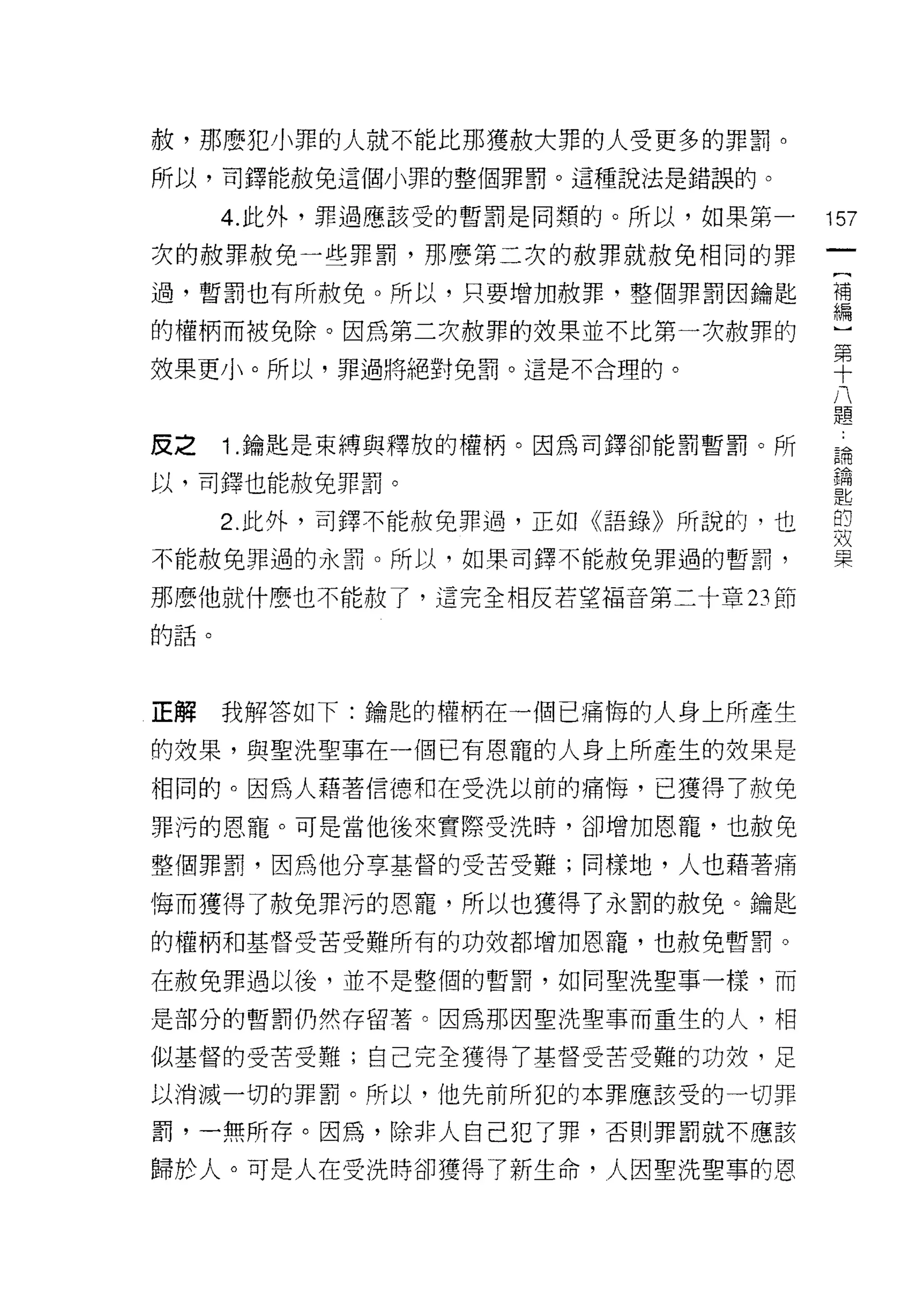赦，那麼犯小罪的人就不能比那獲赦大罪的人受更多的罪罰。
所以，司鐸能赦免這個小罪的整個罪罰。這種說法是錯誤的。

      4. 此外，罪過應該受的暫罰是同類的。所以，如果第一   157
次的赦罪赦免一些罪罰，那麼第二次的赦罪就赦免相同的罪

過，暫罰也有所赦免。所以，只要增加赦罪，整個罪罰因鑰匙        壇

的權柄而被免除。因為第二次赦罪的效果並不比第一次赦罪的        一
                                   第
                                     十
效果更小。所以，罪過將絕對兔罰。這是不合理的。                八
                                         題

皮之    1 .鑰匙是束縛與釋放的權柄。因為司鐸卻能罰暫罰。所   論

以，司鐸也能赦免罪罰。                        鑰
                                   匙
      2. 此外，司鐸不能赦免罪過，正如《語錄》所說的，也   的
                                   效
不能赦免罪過的永罰。所以，如果司鐸不能赦免罪過的暫罰，        果

那麼他就什麼也不能赦了，這完全相反若望褔音第二十章 23 節

的話。




正解    我解答如下:鑰匙的權柄在一個已痛悔的人身上所產生

的效果，與聖洗聖事在一個已有恩寵的人身上所產生的效果是
相同的。因為人藉著信德和在受洗以前的痛悔，已獲得了赦免

罪污的恩寵。可是當他後來實際受洗時，卻增加恩寵，也赦免

整個罪罰，因為他分草基督的受苦受難;同樣地，人也藉著痛

悔而獲得了赦免罪污的恩寵，所以也獲得了永罰的赦免。鑰匙

的權柄和基督受苦受難所有的功效都增加恩寵，也赦免暫罰。

在赦免罪過以後，並不是整個的暫罰，如同聖洗聖事一樣，而

是部分的暫罰仍然存留薯。因為那因聖洗聖事而重生的人，相

似基督的受苦受難;自己完全獲得了基督受苦受難的功殼，足

以消滅一切的罪罰。所以，他先前所犯的本罪應該受的一切罪

罰，一無所存。因為，除非人自己犯了罪，否則罪罰就不應該

歸於人。可是人在受洗時卻獲得了新生命，人因聖洗聖事的恩
 