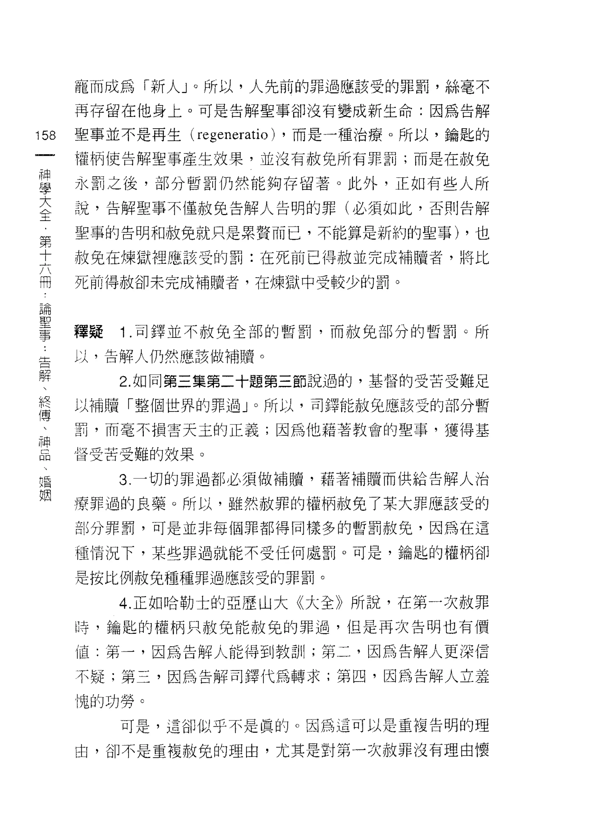 寵而成為「新人」。所以，人先前的罪過應該受的罪罰，絲毫不
      再存留在他身上。可是告解聖事卻沒有變成新生命:因為告解

158   聖事並不是再生 (regeneratio) ，而是一種治療。所以，鑰匙的
 一    權柄使告解聖事產生故果，並沒有赦免所有罪罰;而是在赦免
 神
 學    永罰之後，部分暫罰仍然能夠存留著。此外，正如有些人所

 大    說，告解聖事不僅赦兔告解人告明的罪(必須如此，否則告解

 全    聖事的告明和赦免就只是累贅而己，不能算是新約的聖事) ，也
 第    赦免在煉獄裡應該受的罰:在死前已得赦並完成補贖者，將比
 十
 六    死前得赦卻未完成補贖者，在煉獄中受較少的罰。

 闊
 論    釋疑   1.司鐸並不赦免全部的暫罰，而赦兔部分的暫罰。所
 聖    以，告解人仍然應該做補贖。
 事
 舌         2. 如同第三集第二十題第三節說過的，基督的受苦受難足

 解    以補贖「整個世界的罪過」。所以，司鐸能赦免應該受的部分暫
 、    罰，而毫不損害天主的正義;因為他藉著教會的聖事，獲得基
 終    督受苦受難的效果。
 傳
 、         3. 一切的罪過都必須做補腫，藉著補贖而供給告解人治

 神    療罪過的良藥。所以，雖然赦罪的權柄赦免了某大罪應該受的
 品    部分罪罰，可是並非每個罪都得同樣多的暫罰赦免，因為在這
 、    種，情況下，某些罪過就能不受任何處罰。可是，鑰匙的權柄卻
 唱
 姻    是按比例赦兔種種罪過應該受的罪罰。

           4. 正如哈勒士的亞歷山大《大全》所說，在第一次赦罪
      時，鑰匙的權柄只赦免能赦兔的罪過，但是再次告明也有價

      值:第一，因為告解人能得到教訓;第二，因為告解人更深信

      不疑;第三，因為告解司鐸代為轉求;第四，因為告解人立羞

      愧的功勞。
           可是，這卻似乎不是真的。因為這可以是重複告明的理

      由，卻不是重複赦免的理由，尤其是對第一次赦罪沒有理由懷
 
