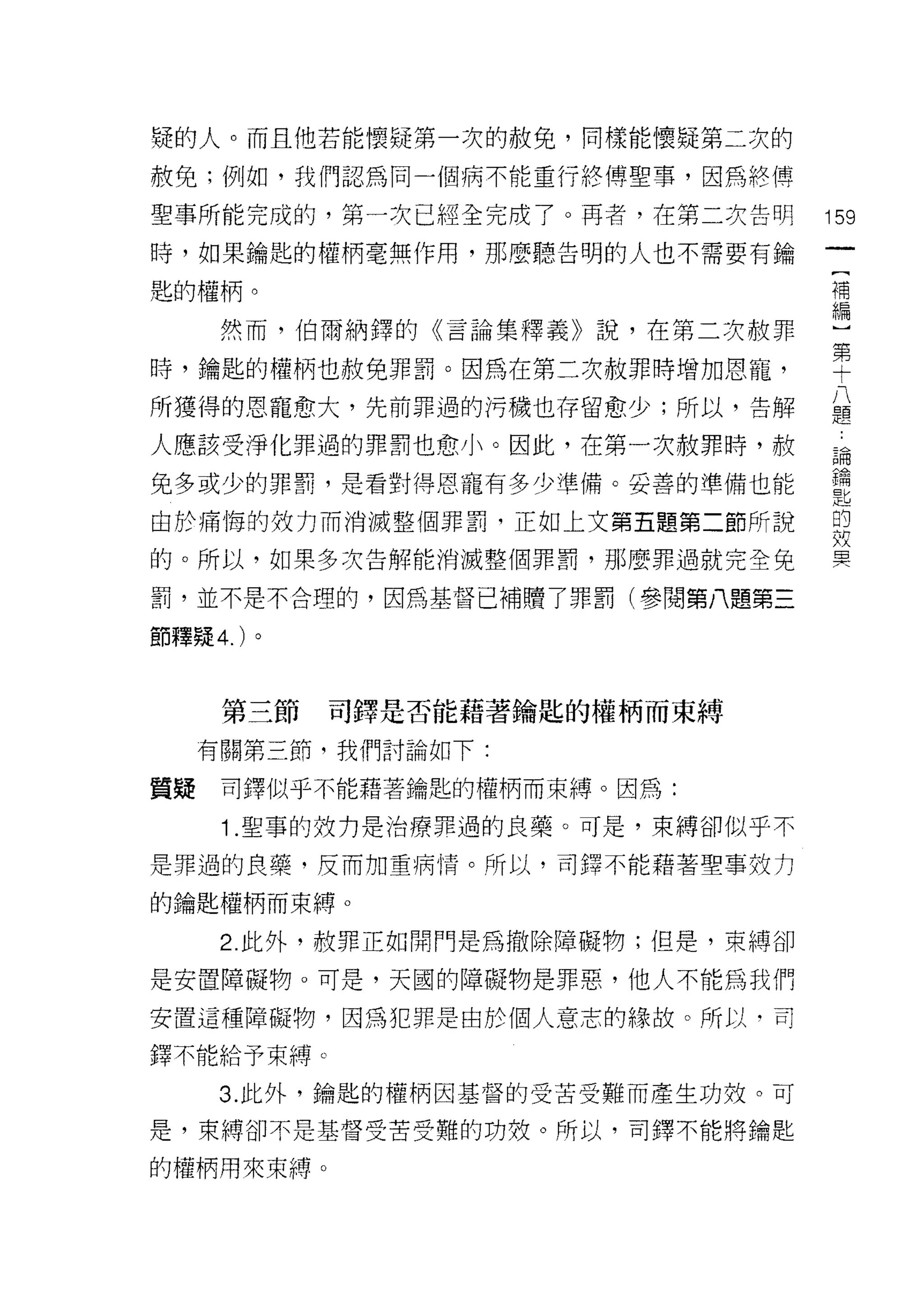 撓的人。而且他若能懷疑第一次的赦免，同樣能懷疑第二次的
赦免;例如，我們認為同一個病不能重行終傅聖事，因為終傅

聖事所能完成的，第一次已經全完成了。再者，在第二次告明        159
時，如果鑰匙的權柄毫無作用，那麼聽告明的人也不需要有鑰

匙的權柄。                              千萬

      然而，伯爾納鐸的《言論集釋義》說，在第二次赦罪      編
                                   第
時，鑰匙的權柄也赦免罪罰。因為在第二次赦罪時增加恩寵，        十
所獲得的恩寵愈大，先前罪過的污穢也存留愈少;所以，告解        草
人應該受淨化罪過的罪罰也愈小。因此，在第一次赦罪時，赦        論

兔多或少的罪罰，是看對得恩寵有多少準備。妥善的準備也能        重
由於痛悔的致力而消滅整個罪罰，正如上文第五題第二節所說        的
                                   故

的。所以，如果多次告解能消滅整個罪罰，那麼罪過就完全兔        冥


罰，並不是不合理的，因為基督已補贖了罪罰(參閱第八題第三

節釋疑 4. )。



      第三節   司鐸是否能藉著鑰匙的權柄而束縛

     有關第三節，我們討論如下:

質疑    司鐸似乎不能藉著鑰匙的權柄而束縛。因為:

      1 .聖事的效力是治療罪過的良藥。可是，束縛卻似乎不
是罪過的良藥，反而加重病↑青。所以，司鐸不能藉著聖事效力

的鑰匙權柄而束縛。

      2. 此外，赦罪正如閉門是為撤除障礙物;但是，束縛卻

是安置障礙物。可是，天國的障礙物是罪惡，他人不能為我們

安置這種障礙物，因為犯罪是由於個人意志的緣故。所以，司

鐸不能給予束縛。

      3. 此外，鑰匙的權柄因基督的受苦受難而產生功效。可

是，束縛卻不是基督受苦受難的功效。所以，司鐸不能將鑰匙

的權柄用來束縛。
 