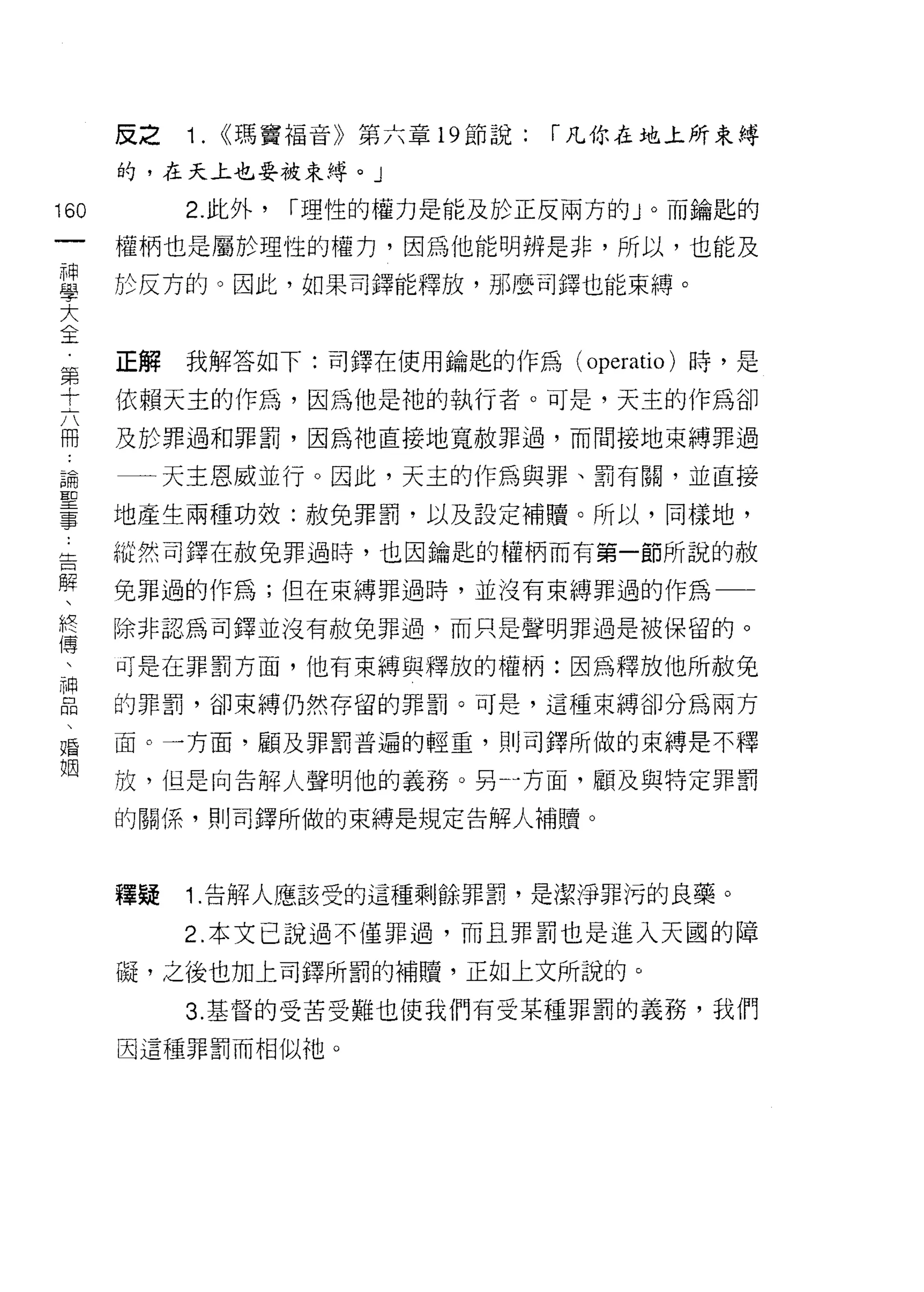 反之   1. <<瑪竇福音》第六章 19 節說:   [""凡你在地上所束縛
      的，在天上也要被束縛。」

160        2. 此外，   [""理性的權力是能及於正反兩方的」。而鑰匙的
 一    權柄也是屬於理性的權力，因為他能明辨是非，所以，也能及
 神
 學    於反方的。因此，如果司鐸能釋放，那麼司鐸也能束縛。

 大
 全    正解   我解答如下:司鐸在使用鑰匙的作為 (operatio) 時，是
 第    依賴天主的作為，因為他是祂的執行者。可是，天主的作為卻
 十
 六    及於罪過和罪罰，因為祂直接地寬赦罪過，而間接地束縛罪過

 冊    一一天主恩威並行。因此，天主的作為與罪、罰有關，並直接
 論    地產生兩種功效:赦免罪罰，以及設定補贖。所以，同樣地，
 聖    縱然司鐸在赦免罪過時，也因鑰匙的權柄而有第一節所說的赦
 事
 ﹒    免罪過的作為;但在束縛罪過時，並沒有束縛罪過的作為一一

 告    除非認為司鐸並沒有赦免罪過，而只是聲明罪過是被保留的。

 解    可是在罪罰方面，他有束縛與釋放的權柄:因為釋放他所赦免
 、    的罪罰，卻束縛仍然存留的罪罰。可是，這種束縛卻分為兩方
 終
 傅    面。一方面，顧及罪罰普遍的輕重，貝 IJ 司鐸所做的束縛是不釋

 、    放，但是向告解人聲明他的義務。另 4 方面，顧及與特定罪罰

 神    的關係，買 IJ 司鐸所做的束縛是規定告解人補贖 o
 品
 、
 婚    種疑   1 .告解人應該受的這種剩餘罪罰，是潔淨罪污的良藥。
 姻         2. 本文己說過不僅罪過，而且罪罰也是進入天國的障

      礙，之後也加上司鐸所罰的補贖，正如上文所說的。

           3. 基督的受苦受難也使我們有受某種罪罰的義務，我們
      因這種罪罰而相似祂。
 