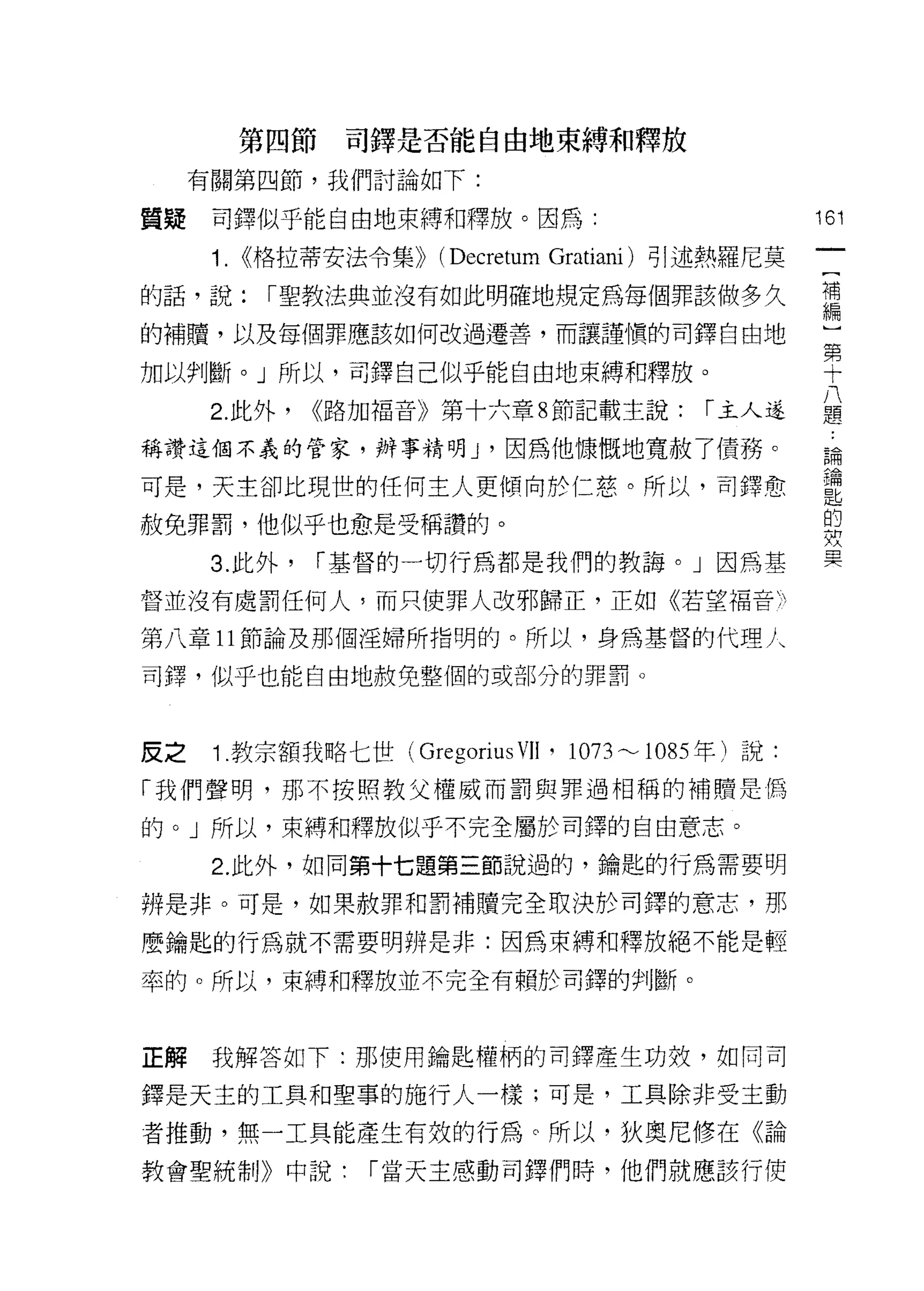 第四節    司鐸是否能自由地束縛和釋放
     有關第四節，我們討論如下:

質疑    司鐸似乎能自由地束縛和釋放。因為:                               161
      1.   <<格拉蒂安法令集))   (Decretum Gratiani) 引述熱羅尼莫
的話，說:       1"聖教法典並沒有如此明確地規定為每個罪該做多久                  庸
的補贖，以及每個罪應該如何改過遷善，而讓謹慎的司鐸自由地                          三

加以判斷。」所以，司鐸自己似乎能自由地束縛和釋放。                             二↑三

      2. 此外，   <<路加福音》第十六章 8 節記載主說:          1"主人遂
                                                      八
                                                      題

稱讚這個不義的管家，辦事精明 J '因為他慷慨地寬赦了債務。                        論

可是，天主卻比現世的任何主人更傾向於仁慈。所以，司鐸愈                           重
赦免罪罰，他似乎也愈是受稱讚的。                                      g
      3. 此外，     1"基督的一切行為都是我們的教誨。」因為基

督並沒有處罰任何人，而只使罪人改邪歸正，正如《若望褔音 h

第八章 11 節論及那個淫婦所指明的。所以，身為基督的代理人

司鐸，似乎也能自由地赦免整個的或部分的罪罰。



反之    1 .教宗額我略七世( Gregorius VII '的73 --1085 年)說:
「我們聲明，那不按照教父權威而罰與罪過相稱的補贖是偽

的。」所以，束縛和釋放似乎不完全屬於司鐸的自由意志。
      2. 此外，如同第十七題第三節說過的，鑰匙的行為需要明

辨是非。可是，如果赦罪和罰補贖完全取決於司鐸的意志，那

麼鑰匙的行為就不需要明辨是非:因為束縛和釋放絕不能是輕

率的。所以，束縛和釋放並不完全有賴於司鐸的判斷。



正解    我解答如下:那使用鑰匙權柄的司鐸產生功效，如同司

鐸是天主的工具和聖事的施行人一樣;可是，工真除非受主動

者推動，無一工具能產生有效的行為。所以，狄奧尼修在《論
教會聖統制》中說:          1"當天主感動司鐸們時，他們就應該行使
 
