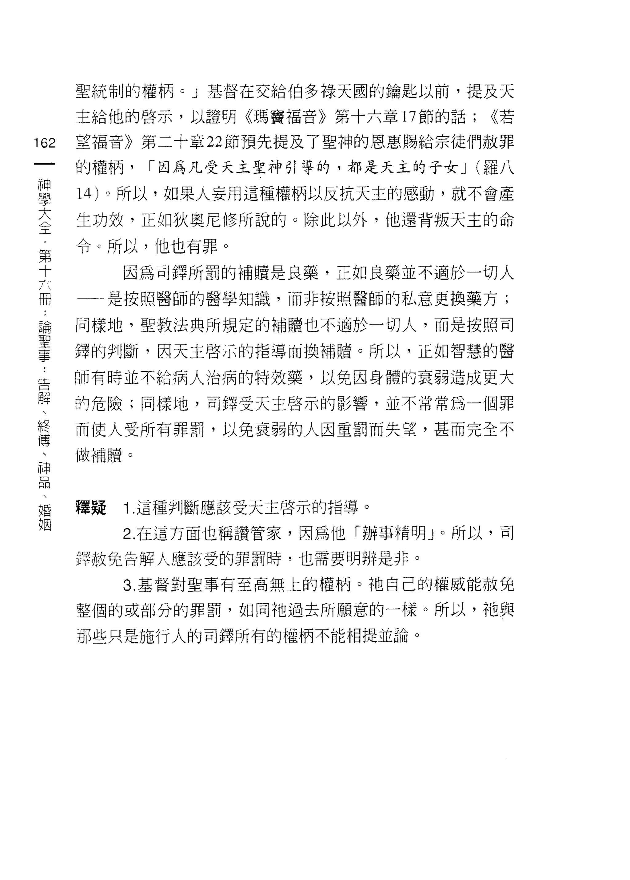 聖統制的權柄。」基督在交給伯多祿天國的鑰匙以前，提及天

      主給他的啟示，以證明《瑪竇福音》第十六章 17 節的話;    <<若

162   望福音》第二十章 22 節預先提及了聖神的恩惠賜給宗徒們赦罪
 一    的權柄，   I 因為凡受天主聖神引導的，都是天主的于女 J (羅八
 神
 學    14) 。所以，如果人妄用這種權柄以反抗天主的感動，就不會產

 大    生功效，正如狄奧尼修所說的。除此以外，他還背叛天主的命
 全    令 c 所以，他也有罪。
 第
           因為司鐸所罰的補贖是良藥，正如良藥並不過於一切人
 十
 六    一一是按照醫師的醫學知識，而非按照醫師的私意更換藥方;

 冊    同樣地，聖教法典所規定的補贖也不過於一切人，而是按照司
 論    鐸的判斷，因天主啟示的指導而換補贖。所以，正如智慧的醫
 聖    師有時並不給病人治病的特效藥，以免因身體的衰弱造成更大
 事
 :    的危險;同樣地，百j 鐸受天主啟示的影響，並不常常為一個罪

 告    而使人受所有罪罰，以兔衰弱的人因重罰而失望，甚而完全不
 解    做補贖。
 、
 終
 傳    釋疑   1. 這種判斷應該受天主啟示的指導。

 、         2. 在這方面也稱讚管家，因為他「辦事精明 J 。所以，司
 神    擇赦免告解人應該受的罪罰時，也需要明辨是非。
 口         3. 基督對聖事有至高無上的權柄。祂自己的權威能赦兔
 悶
 、    整個的或部分的罪罰，如同祂過去所願意的一樣。所以，祂與

 婚    那些只是施行人的司鐸所有的權柄不能相提並論。
 姻
 