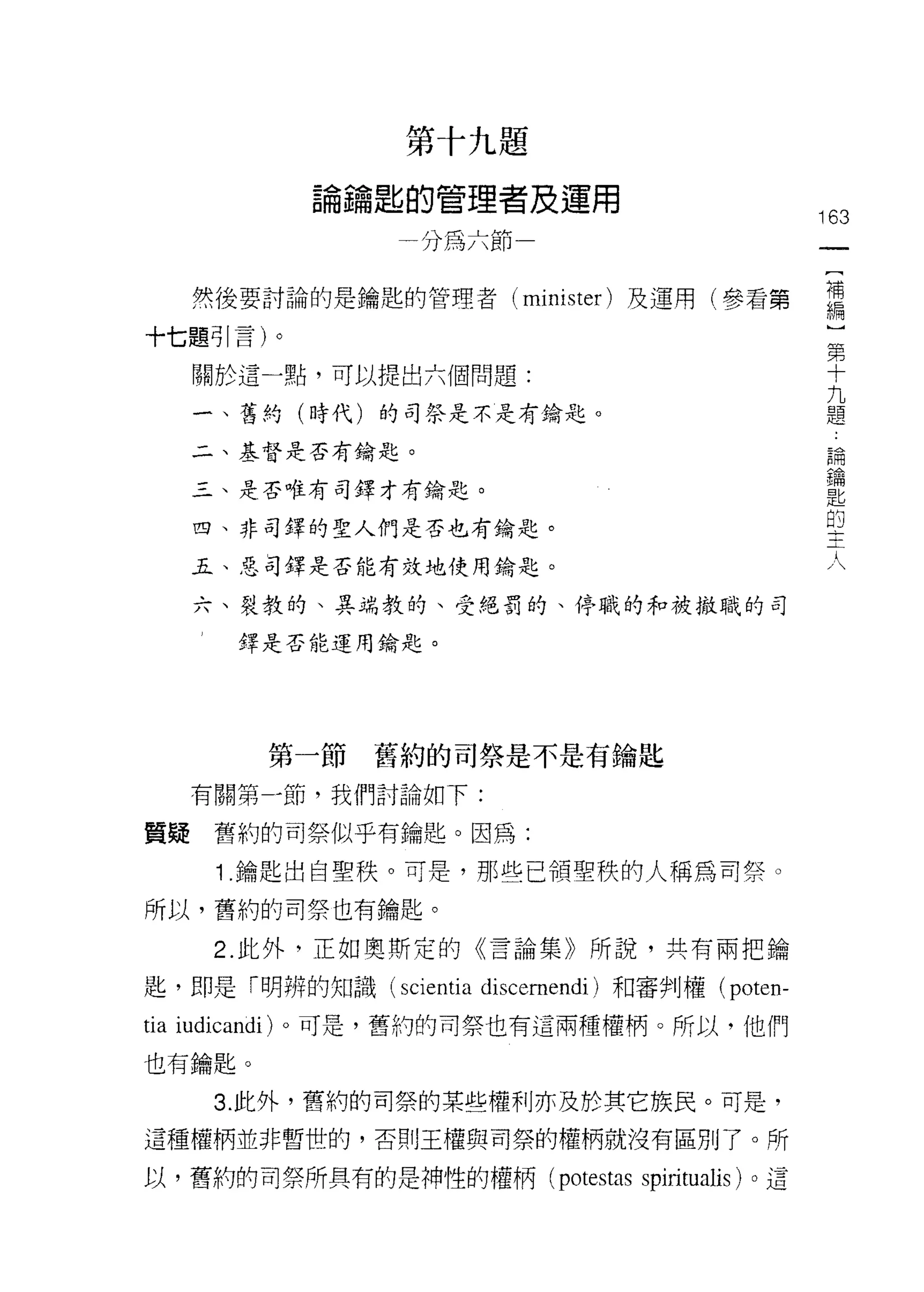 第十九題

             論鑰匙的管理者及運用
                                                 163
                   分為六節

      然後要討論的是鑰匙的管理者 (minister) 及運用(參看第           需
十七題引言)。                                           第
                                                  十
      關於這一點，可以提出六個問題:                             九
                                                  題
      一、舊約(時代)的司祭是不是有鑰匙。

      二、基督是否有鑰匙。
                                                  論
                                                  鑰
      三、是否唯有司鐸才有鑰匙。
                                                  匙
                                                  的
                                                  主
      四、非司鐸的聖人們是否也有鑰匙。                            人
      五、惡司鐸是否能有效地使用鑰匙。

      六、裂教的、異端教的、受絕罰的、停戰的和被撤職的司

         擇是否能運用鑰匙。




           第一節舊約的司祭是不是有鑰匙
      有關第一節，我們討論如下:

質疑      舊約的司祭似乎有鑰匙。因為:

        1 .鑰匙出自聖秩。可是，那些已領聖秩的人稱為司祭。
所以，舊約的司祭也有鑰匙。

        2. 此外，正如奧斯定的《言論集》所說，共有兩把鑰

匙，即是「明辨的知識 (scientia discernendi) 和審判權( poten-
tia   iudicandi) 。可是，舊約的司祭也有這兩種權柄。所以，他們

也有鑰匙。

        3. 此外，舊約的司祭的某些權利亦及於其它族民。可是，
這種權柄並非暫世的，否則王權與司祭的權柄就沒有區別了。所

以，舊約的司祭所具有的是神性的權柄 (pot巴stas spiritualis) 。這
 