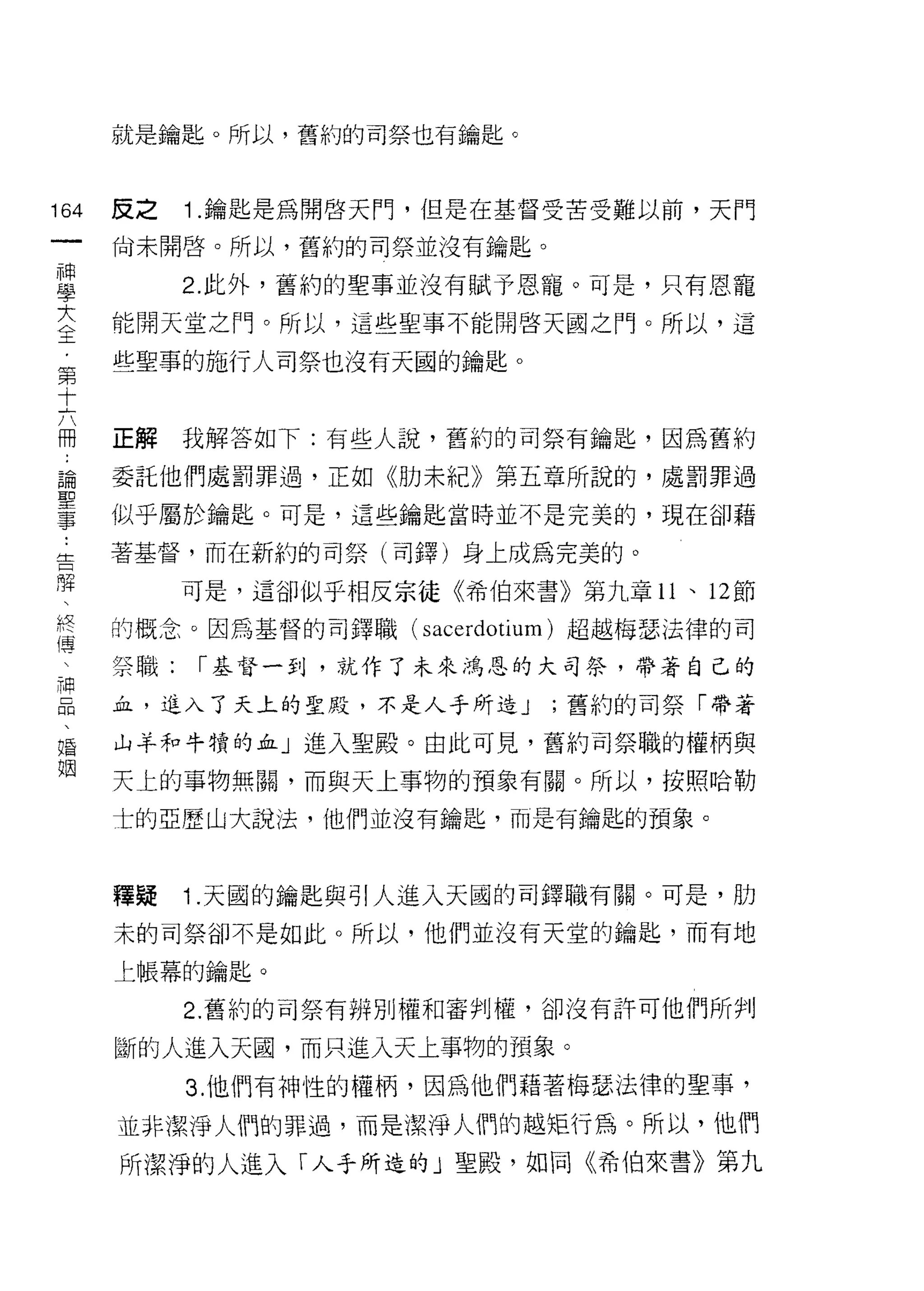 就是鑰匙。所以，舊約的司祭也有鑰匙。



164     反之    1 .鑰匙是為開啟天門，但是在基督受苦受難以前，天門
 一      尚未開啟。所以，舊約的司祭並沒有鑰匙。
 神
 學            2. 此外，舊約的聖事並沒有賦予恩寵。可是，只有恩寵

 大      能開天堂之門。所以，這些聖事不能開啟天國之門。所以，這

 全      些聖草的施行人司祭也沒有天國的鑰匙。
 ﹒
 第      正解    我解答如下:有些人說，舊約的司祭有鑰匙，因為舊約
 十論..
 六事
 聖      委託他們處罰罪過，正如《肋未紀》第五章所說的，處罰罪過

 冊
 ﹒      似乎屬於鑰匙。可是，這些鑰匙當時並不是完美的，現在卻藉
 告
 牌      著基督，而在新約的司祭(司鐸)身上成為完美的。
 、
 終            可是，這谷[J似乎相反宗徒《希伯來書》第九章 11 、 12 節
 傳
 、      的概念。因為基督的司鐸職( sacerdotium) 超越梅瑟法律的司
 神
 品      祭職:    I 基督一到，就作了未來鴻恩的大司祭，帶著自己的
 、
 婚      血，進入了天上的聖敗，不是人手所造 J       ;舊約的司祭「帶著
 姻
        山羊和牛賴的血」進入聖殿。由此可見，舊約司祭職的權柄與

        天上的事物無闕，而與天上事物的預象有關。所以，按照哈勒

        士的亞歷山大說法，他們並沒有鑰匙，而是有鑰匙的預象。



        釋疑    1 .天國的鑰匙與引人進入天國的司鐸職有關。可是，肋
        末的司祭卻不是如此。所以，他們並沒有天堂的鑰匙，而有地

        上帳幕的鑰匙。

              2. 舊約的可祭有辨別權和審判權，卻沒有許可他們所判

        斷的人進入天圓，而只進入天上事物的預象。
              3. 他們有神性的權柄，因為他們藉著梅瑟法律的聖事，

        並非潔淨人們的罪過，而是潔淨人們的越矩行為。所以，他們
        所潔淨的人進入「人乎所造的」聖殿，如同《希伯來書》第九
 