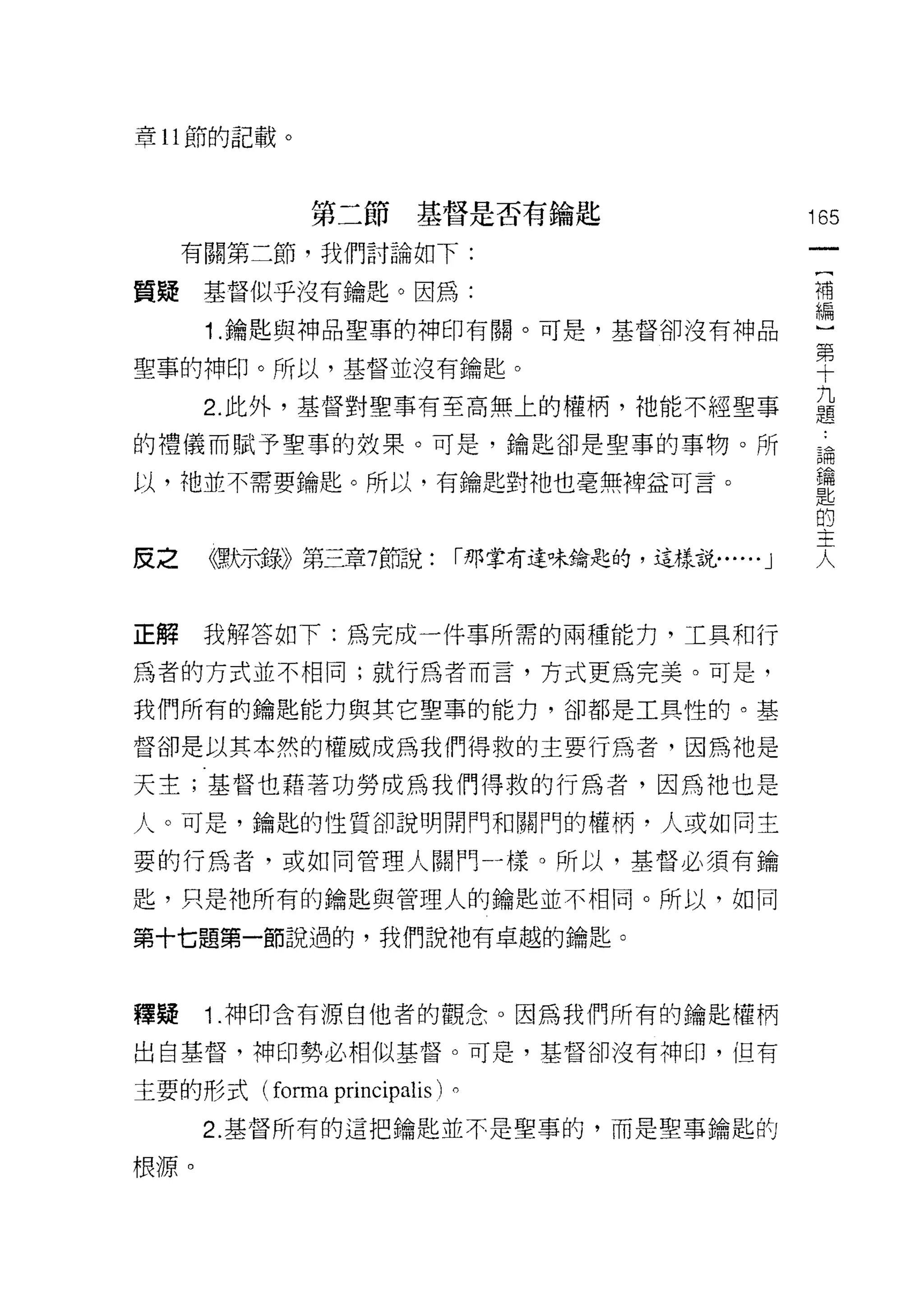 章 11 節的記載。



             第二節基督是否有鑰匙                             165
     有關第二節，我們討論如下:

質疑基督似乎沒有鑰匙。因為:                                      補


      1 .鑰匙與神品聖事的神印有關。可是，基督卻沒有神品                    編
                                                    第
聖事的神印。所以，基督並沒有鑰匙。                                   十
      2 此外，基督對聖事有至高無上的權柄，祂能不經聖事                     益
的禮儀而賦予聖事的效果。可是，鑰匙卻是聖事的事物。所                          講

以，祂並不需要鑰匙。所以，有鑰匙對祂也毫無裡益可言。                          E描
                                                    匙
                                                    的
                                                    王
皮之    《票所芳草》第三章7 節說:        r那掌有達味鑰匙的，這樣說...... J
                                                    人
正解    我解答如下:為完成一件事所需的兩種能力，工真和行

為者的方式並不相同;就行為者而言，方式更為完美。可是，

我們所有的鑰匙能力與其它聖事的能力，卻都是工具性的。基

督卻是以其本然的權威成為我們得救的主要行為者，因為祂是

天主;基督也藉著功勞成為我們得救的行為者，因為祂也是
人。可是，鑰匙的性質卻說明開門和關門的權柄，人或如同主

要的行為者，或如同管理人關門一樣。所以，基督必須有鑰

匙，只是祂所有的鑰匙與管理人的鑰匙並不相同。所以，如同

第十七題第一節說過的，我們說祂有卓越的鑰匙。



釋疑    1 .神印含有源自他者的觀念。因為我們所有的鑰匙權柄
出自基督，神印勢必相似基督。可是，基督卻沒有神印，但有

主要的形式( forma   principalis )。
      2. 基督所有的這把鑰匙並不是聖事的，而是聖事鑰匙的

根源。
 