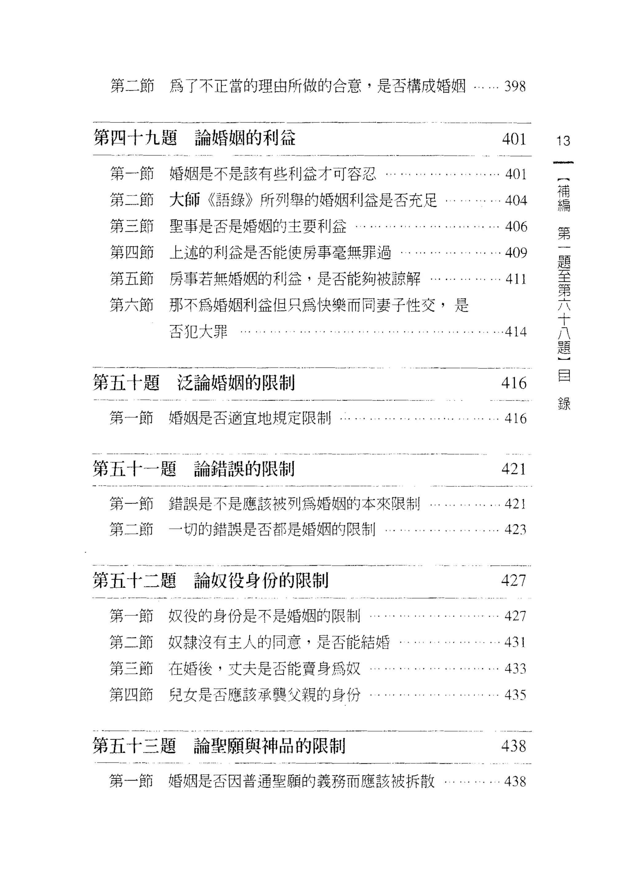 第二節   為了不正當的理由所做的合意，是否構成婚姻.                 ...398


第四十九題論婚姻的利益                                     401      13

 第一節   婚姻是不是該有些利益才可容忍         . . . . . . . . .. . 401    (
                                                          補
 第二節   大師《語錄》所列舉的婚姻利益是否充足.. .. .404                       編
                                                          第
 第三節   聖事是否是婚姻的主要利益      .. . .... .. .. .. . 406         一
                                                          題
 第四節   上述的利益是否能使房事毫無罪過                  .. .. .409        至
                                                          第
 第五節   房事若無婚姻的利益，是否能夠被諒解...        . . . . . . . . 411    六
                                                          十
 第六節   那不為婚姻利益但只為快樂而同妻子性交，是                               八
                                                          題
       否 1C 大罪                                   414      ]
                                                          目
                                                          錄

第五卡題泛論婚姻的限制                                     416
 第一節   婚姻是否適宜地規定限制                               416


第五十一題論錯誤的限制                                     421
 第一節   錯誤是不是應該被列為婚姻的本來限制                         421
 第二節   一切的錯誤是否都是婚姻的限制                            423


第五十二題     論奴役身份的限制                              427

 第一節奴役的身份是不是婚姻的限制                                427
 第二節奴頭沒有主人的同意，是否能結婚                             的l

 第三節   在婚後，丈夫是否能賣身為奴      。       舟            。 433

 第四節   兒女是否應該承襲父親的身份                             4 月♂



第五十三題    論聖願與神品的限制                              438

 第一節   婚姻是否因普通聖願的義務而應該被拆散                        438
 