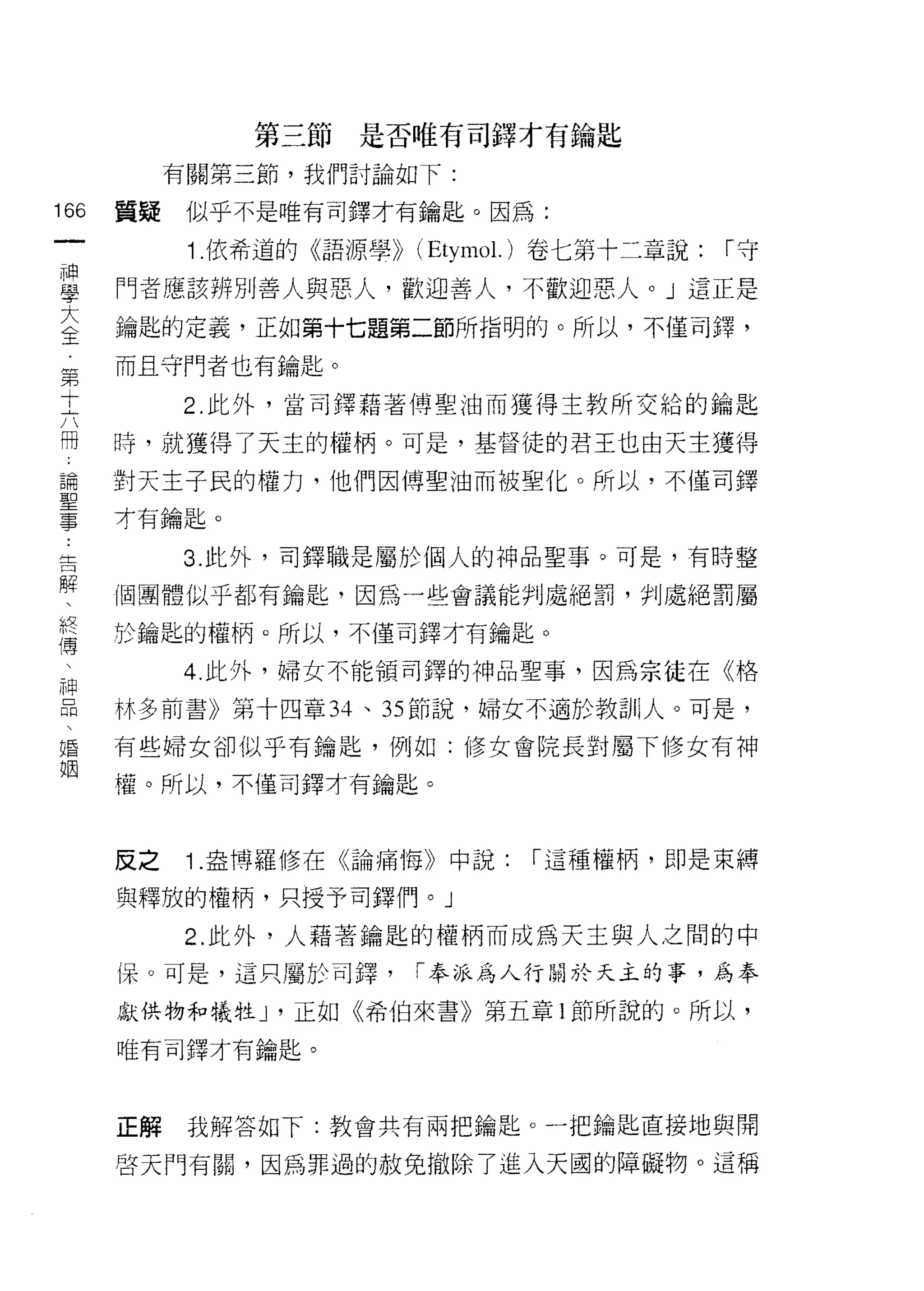 第三節是否唯有司鋒才有鑰匙

           有關第三節，我們討論如下:

166   質疑    似乎不是唯有司鐸才有鑰匙。因為:
 一
            1 依希道的《語源學>> (Etymo l.)卷七第十二章說:   1"守
 神
 學    門者應該辨別善人與惡人，歡迎善人，不歡迎惡人。」這正是
 大    鑰匙的定義，正如第十七題第二節所指明的。所以，不僅司鐸，
 全    而且守門者也有鑰匙。
 第
           2. 此外，當司鐸藉著傅聖油而獲得主教所交給的鑰匙
 +
 六    時，就獲得了天主的權柄。可是，基督徒的君王也由天主獲得
 冊    對天主子民的權力，他們因傅聖油而被聖化。所以，不僅司鐸
 論    才有鑰匙。
 聖
 事         3. 此外，司鐸職是屬於個人的神品聖事。可是，有時整

 告    個團體似乎都有鑰匙，因為一些會議能判處絕罰，判處絕罰屬

 解    於鑰匙的權柄。所以，不僅司鐸才有鑰匙。
 、         4. 此外，婦女不能領司鐸的神品聖事，因為宗徒在《格
 終
      林多前喜》第十四章 34 、 35 節說，婦女不適於教訓|人。可是，
 傳
 、    有些婦女卻似乎有鑰匙，例如:修女會院長對屬下修女有神

 神    權。所以，不僅司鐸才有鑰匙。
 品
 、    反之    1 .盎搏羅修在《論痛悔》中說:    1"這種權柄，即是束縛
 婚
 姻    與釋放的權柄，只授予司鐸{門。」

            2. 此外，人藉著鑰匙的權柄而成為天主與人之間的中
      i呆。可是，這只屬於司鐸，      1"奉派為人行關於天主的事，為奉

      獻供物和犧牲 J '正如《希伯來書》第五章 1 節所說的。所以，

      唯有司鐸才有鑰匙。



      正解    我解答如下:教會共有兩把鑰匙。一把鑰匙直接地與開

      啟天門有關，因為罪過的赦免撤除了進入天國的障礙物。這稱
 