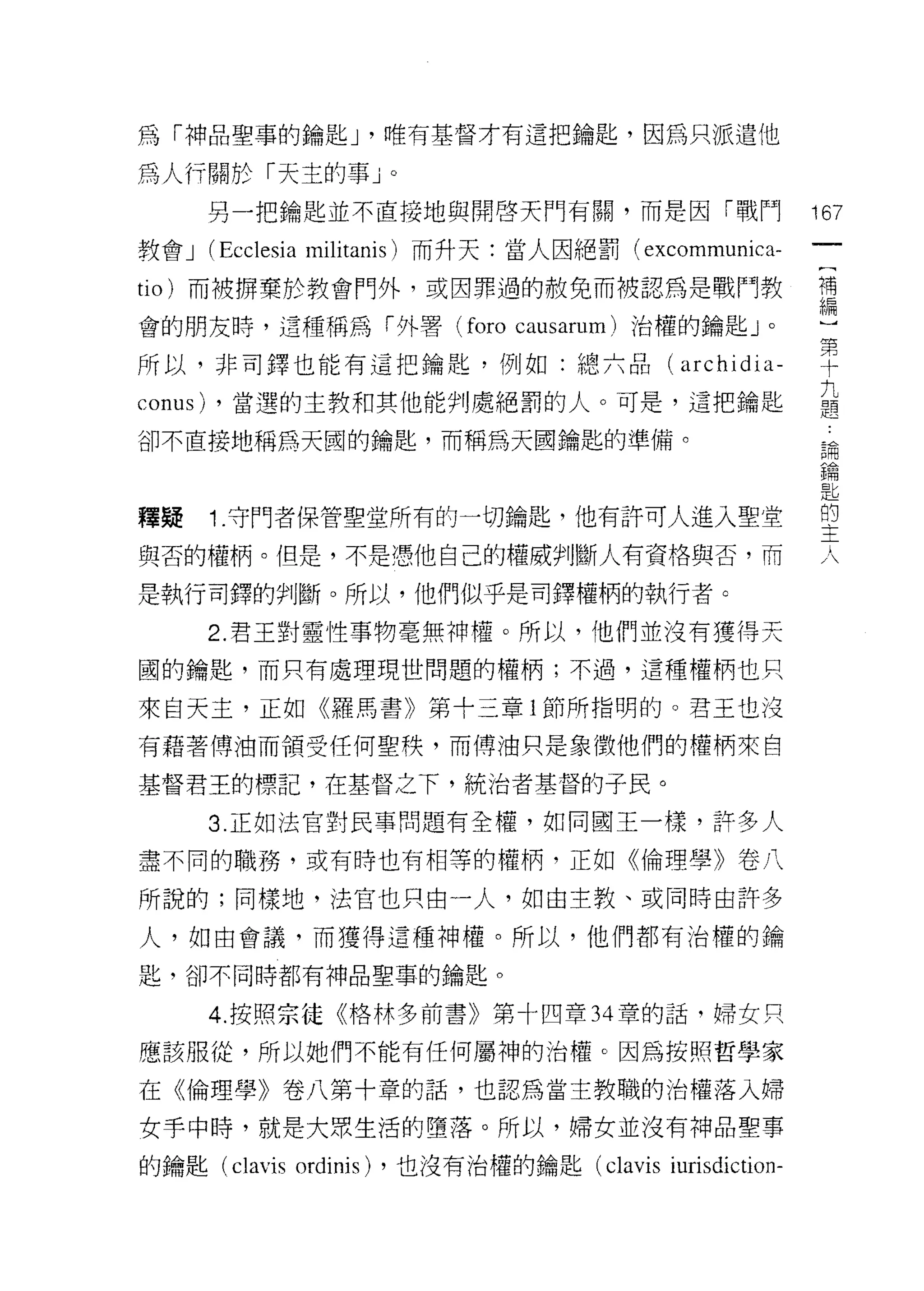 為「神品聖事的鑰匙 J '唯有基督才有這把鑰匙，因為只派遣他

為人行關於「天主的事」。
         另一把鑰匙並不直接地與開啟天門有闕，而是因「戰鬥                          167
教會 J     (Ecclesia   militanis) 而升天:當人因絕罰( excommunica-
                                                            一
                                                            (
tio) 而被楞棄於教會門外，或因罪過的赦免而被認為是戰鬥教
                                                            補
會的朋友峙，這種稱為「外署 (foro causarum) 治權的鑰匙」。                       編
所以，非司鐸也能有這把鑰匙，例如:總六品(                          archidia-    )
conus)   ，當選的主教和其他能判處絕罰的人。可是，這把鑰匙
                                                            第
                                                            十
卻不直接地稱為天圓的鑰匙，而稱為天國鑰匙的準備。
                                                            九
                                                            題
釋疑       1.守門者保管聖堂所有的一切鑰匙，也有許可人進入聖堂                         論
與否的權柄。但是，不是憑他自己的權威判斷人有資格與否，而
                                                            鑰
                                                            匙
是執行司鐸的判斷。所以，他們似乎是司鐸權柄的執行者。                                  的
         2. 君王對靈性事物毫無神權。所以，他們並沒有獲得天                         主
國的鑰匙，而只有處理現世問題的權柄;不過，這種權柄也只                                 人
來自天主，正如《羅馬書》第十三章 l 節所指明的。君王也沒

有藉著傅油而領受任何聖秩，而傅油只是象徵他們的權柄來自

基督君王的標記，在基督之下，統治者基督的子民。

         3 正如法官對民事問題有全權，如同閻王一樣，許多人

盡不同的職務，或有時也有相等的權柄，正如《倫理學》卷八

所說的;同樣地，法官也只由一人，如由主教、或同時由許多
人，如由會議，而獲得這種神權。所以，他們都有治權的鑰

匙，卻不同時都有神品聖事的鑰匙。

         4. 按照宗徒《格林多前書》第十四章 34 章的話，婦女只

應該服從，所以她們不能有任何屬神的治權。因為按照哲學家

在《倫理學》卷八第十章的話，也認為當主教職的治權落入婦

女手中時，就是大眾生活的墮落。所以，婦女並沒有神品聖事

的鑰匙 (clavis ordinis) ，也沒有治權的鑰匙 (clavis iurisdiction-
 