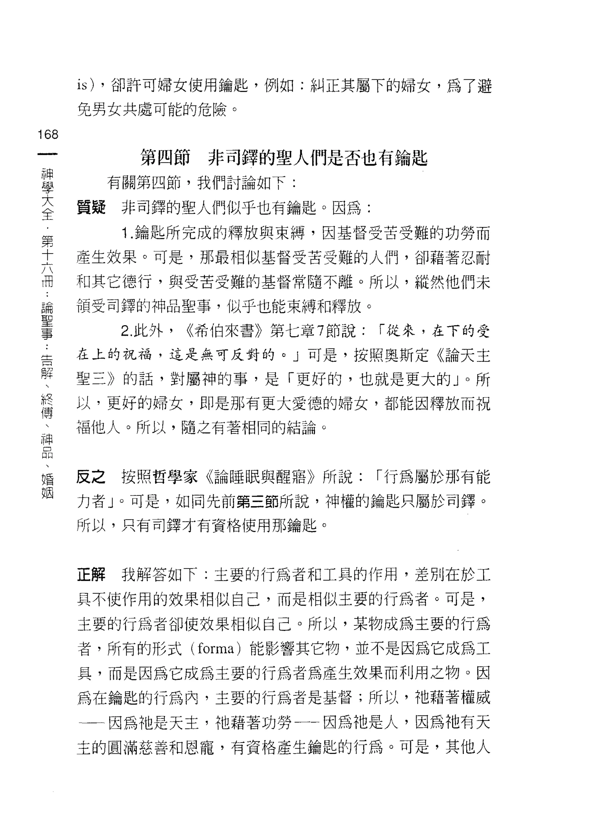 is) ，卻訐可婦女使用鑰匙，例如:糾正其屬下的婦女，為了避
    免男女共處可能的危險。
叫
一
           第四節非司鐸的聖人們是否也有論匙
神
學        有關第四節，我們討論如下:

大   質提非司鐸的聖人們似乎也有鑰匙。因為:
全         1 .鑰匙所完成的釋放與束縛，因基督受苦受難的功勞而
第   產生效果。可是，那最相似基督受苦受難的人們，卻藉著忍耐
十   和其它德行，與受苦受難的基督常隨不離。所以，縱然他們未
六
而   領受司鐸的神品聖事，似乎也能束縛和釋放。

論        2. 此外，   <<希伯來書》第七章 7 節說:   í 從來，在下的受

聖   在上的祝福，這是無可反對的。」可是，按照奧斯定《論天主

事   聖三》的話，對屬神的事，是「更好的，也就是更大的 J 0 所
告   以，更好的婦女，即是那有更大愛德的婦女，都能因釋放而祝
解   福他人。所以，隨之有著相同的結論。
、
終
傅   反之按照哲學家《論睡眠與醒瞎》所說:               í 行為屬於那有能

、   力者 J 0 可是，如同先前第三節所說，神權的鑰匙只屬於司鐸。

神   所以，只有司鐸才有資格使用那鑰匙。

品
、   正解    我解答如下:主要的行為者和工具的作用，差別在於工
婚
    具不使作用的效果相似自己，而是相似主要的行為者。可是，
姻
    主要的行為者卻使效果相似自己。所以，某物成為主要的行為

    者，所有的形式 (forma) 能影響其它物，並不是因為它成為工

    具，而是因為它成為主要的行為者為產生效果而利用之物。因
    為在鑰匙的行為內，主要的行為者是基督;所以，祂藉著權威

    一一因為祂是天主，祂藉著功勞一一因為祂是人，因為祂有天
    主的圓滿慈善和恩寵，有資格產生鑰匙的行為。可是，其他人
 