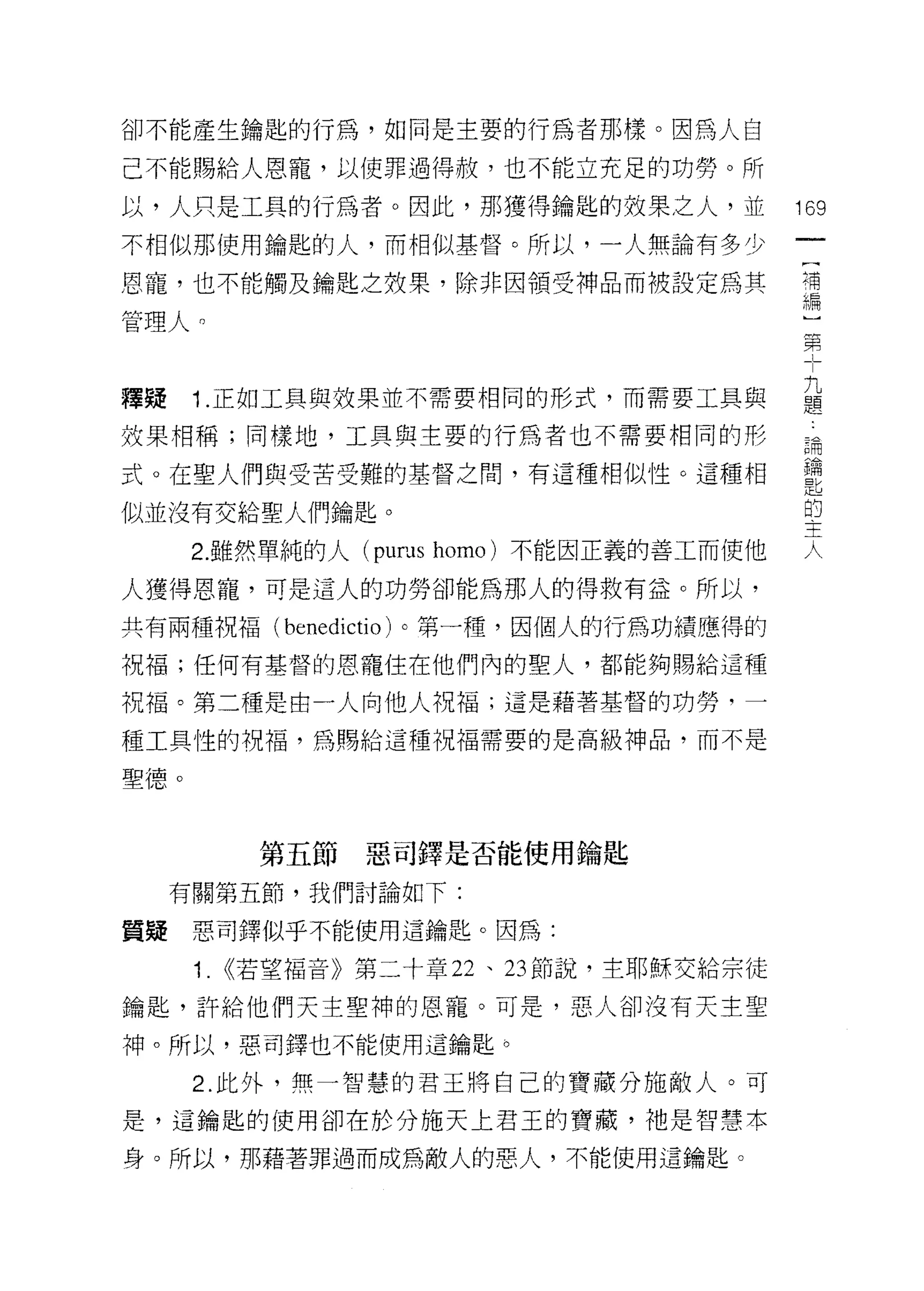 卻不能產生鑰匙的行為，如同是主要的行為者那樣。因為人自

己不能賜給人恩寵，以使罪過得赦，也不能立充足的功勞。所

以，人只是工具的行為者。因此，那獲得鑰匙的效果之人，並               169
不相似那使用鑰匙的人，而相似基督。所以，一人無論有多少

時，也不能觸及鑰匙之效果，除非因領受神品而被設定為其                需

管理人。
                                          第


釋提 1 正如工具與效果並不需要相同的形式，而需要工具與              益
效果中日稱;同樣地，工具與主要的行為者也不需要相同的形               請

式。在聖人們與受苦受難的基督之間，有這種相似性。這種相               當
似並沒有交給聖人們鑰匙。                              E
                                          疋坦




      2. 雖然單純的人 (pums homo) 不能因正義的善工而使他   人

人獲得恩寵，可是這人的功勞卻能為那人的得救有益。所以，

共有兩種祝福( benedictio )。第一種，因個人的行為功績應得的
祝福;任何有基督的恩寵住在他們內的聖人，都能夠賜給這種

祝福。第二種是由一人向他人祝福;這是藉著基督的功勞，一

種工具性的祝福，為賜給這種祝福需要的是高級神品，而不是

聖德。



         第五節    惡司鐸是否能使用鑰匙

     有關第五節，我們討論如下:

質疑    惡司鐸似乎不能使用這鑰匙。因為:

      Î. <<若望福音》第二十章 22 、 23 節說，主耶穌交給宗徒

鑰匙，許給他們天主聖神的恩寵。可是，惡人卻沒有天主聖

神。所以，惡司鐸也不能使用這鑰匙。

      2. 此外，無一智慧的君王將自己的寶藏分施敵人。可

是，這鑰匙的使用卻在於分施天上君玉的寶藏，祂是智慧本

身。所以，那藉著罪過而成為敵人的惡人，不能使用這鑰匙。
 