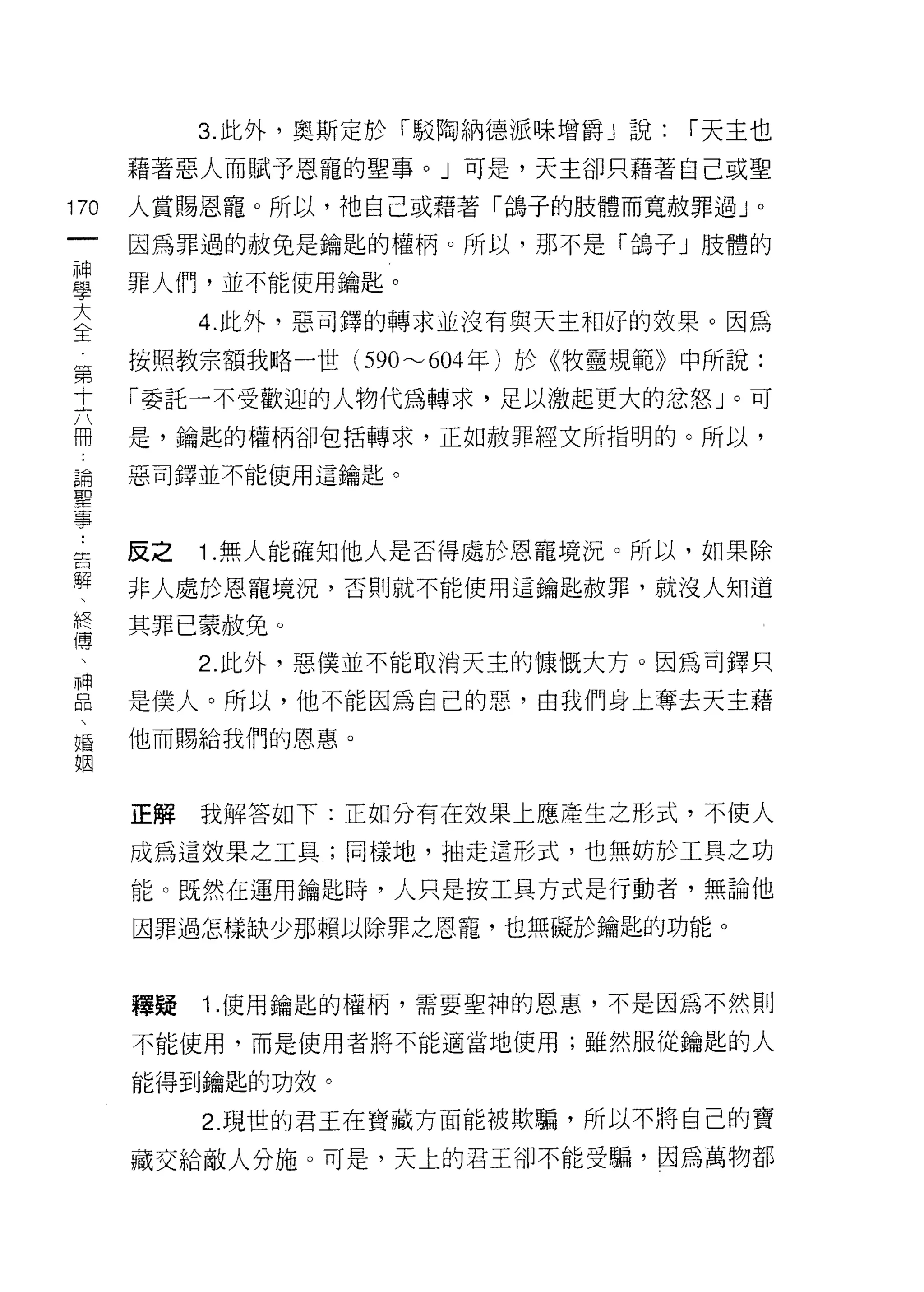 3. 此外，奧斯定於「駁陶納德派味增爵」說:    ["天主也
      藉著惡人而賦予恩寵的聖事。」可是，天主卻只藉著自己或聖

170   人賞賜恩寵。所以，祂自己或藉著「鴿子的肢體而寬赦罪過」。
 一    因為罪過的赦免是鑰匙的權柄。所以，那不是「鴿子」肢體的
 神
 學    罪人們，並不能使用鑰匙。

 大         4. 此外，惡司鐸的轉求並沒有與天主和好的效果。因為
 全    按照教宗額我略一世 (590'"'-'604 年)於《牧靈規範》中所說:
 第    「委託一不受歡迎的人物代為轉求，足以激起更大的忿怒」。可
 十    是，鑰匙的權柄卻包括轉求，正如赦罪經文所指明的。所以，
 六
 用    惡司鐸並不能使用這鑰匙。

 論
 聖    反之   1 .無人能確知他人是否得處於恩寵境況。所以，如果除
 事    非人處於恩寵境況，否則就不能使用這鑰匙赦罪，就沒人知道
 告    其罪已蒙赦兔。
 躍
 、         2. 此外，惡僕並不能取消天主的慷慨大方。因為司鐸只

 終    是僕人。所以，他不能因為自己的惡，由我們身上奪去天主藉
 傳    他而賜給我們的恩惠。
 、
 神    正解   我解答如下:正如分有在效果上應產生之形式，不使人
 品
 、    成為這效果之工具;同樣地，抽走這形式，也無妨於工具之功

 婚    能。既然在運用鑰起時，人只是按工具方式是行動者，無論他
 姻    因罪過怎樣缺少那賴以除罪之恩寵，也無礙於鑰匙的功能。


      釋疑   1 .使用鑰匙的權柄，需要聖神的恩惠，不是因為不然則
      不能使用，而是使用者將不能適當地使用;雖然服從鑰匙的人

      能得到鑰匙的功效。

           2. 現世的君王在寶藏方面能被欺騙，所以不將自己的寶
      藏交給敵人分施。可是，天上的君王卻不能受騙，因為萬物都
 