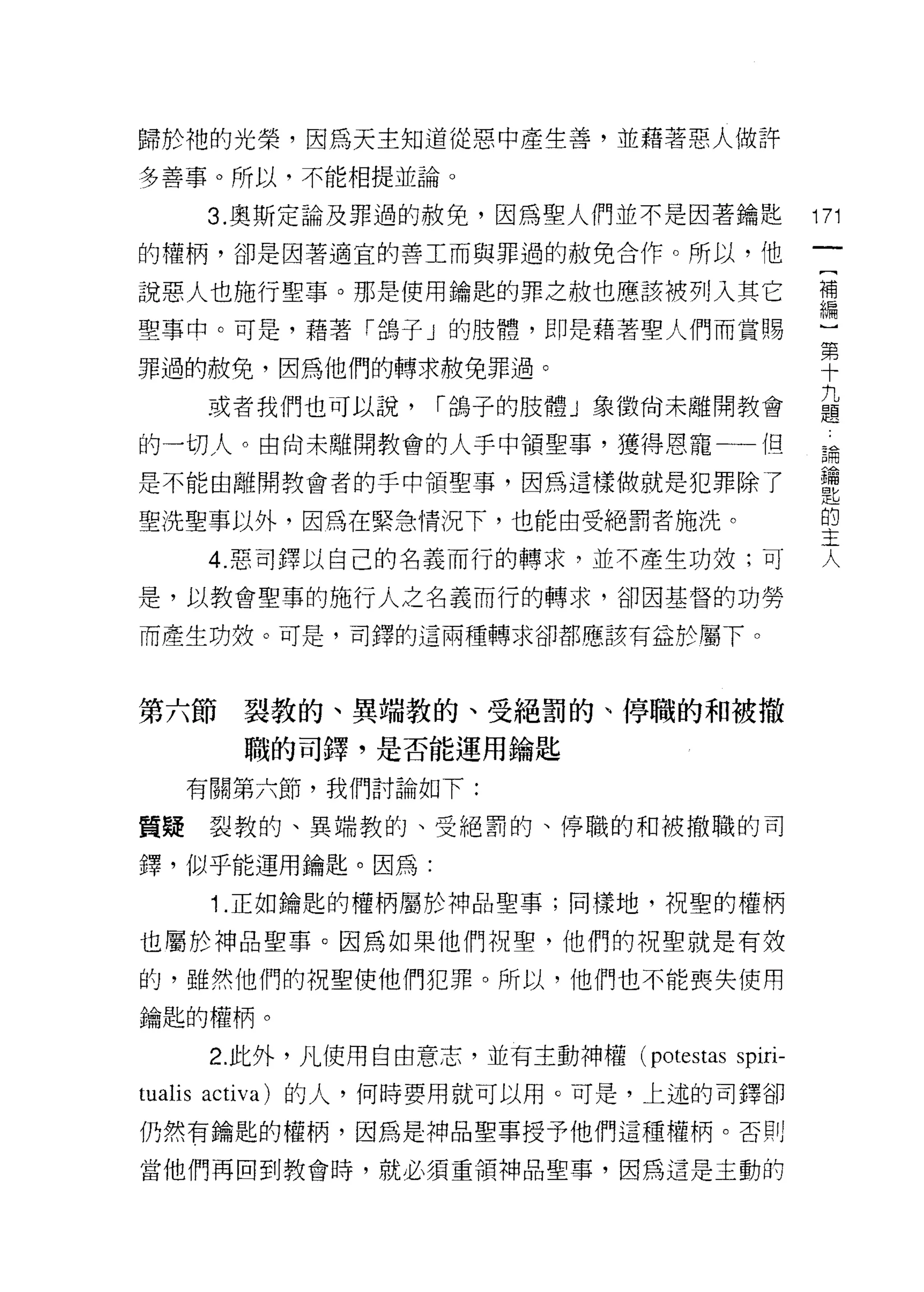 歸於祂的光榮，因為天主知道從惡中產生善，並藉著惡人做許

多善事。所以，不能相提並論。

   3. 奧斯定論及罪過的赦免，因為聖人們並不是因著鑰匙                 171
的權柄，卻是因著適宜的善工而與罪過的赦免合作。所以，他

說惡人也施行聖事。那是使用鑰匙的罪之赦也應該被列入其它                   需
聖事中。可是，藉著「鴿子」的肢體，即是藉著聖人們而賞賜
                                              第
罪過的赦免，因為他們的轉求赦免罪過。                            十

   或者我們也可以說， r 鴿子的肢體 J 象徵尚未離開教會               益
的一切人。由尚未離開教會的人手中領聖事，獲得恩寵一-{日                   為
是不能由離開教會者的手中禎聖事，因為這樣做就是犯罪除了
                                              匙
                                               的
聖洗聖事以外，因為在緊急情況下，也能由受絕罰者施洗。
                                              主
    4. 惡司鐸以自己的名義而行的轉求，並不產生功效;可
                                               人
是，以教會聖事的施行人之名義而行的轉求，卻因基督的功勞

而產生功殼。可是，司鐸的這兩種轉求卻都應該有益於屬下。



第六節裂教的、異端教的、受絕罰的、停職的和被撤
      職的司鐸'是否能運用鑰匙

  有關第六節，我們討論如下:

質疑裂教的、異端教的、受絕罰的、停職的和被撤職的司

鐸，似乎能運用鑰匙。因為:

    1.正如鑰匙的權柄屬於神品聖事;同樣地，祝聖的權柄
也屬於神品聖事。因為如果他們祝聖，他們的祝聖就是有殼

的，雖然他們的祝聖使他們犯罪。所以，他們也不能喪失使用

鑰匙的權柄。

    2. 此外，凡使用自由意志，並有主動神權 (potestas   spiri-
tualis acti va )的人，何時要用就可以用。可是，上述的司鐸卻
仍然有鑰匙的權柄，因為是神品聖事授予他們這種權柄。否則

當他們再回到教會時，就必須重領神品聖事，因為這是主動的
 