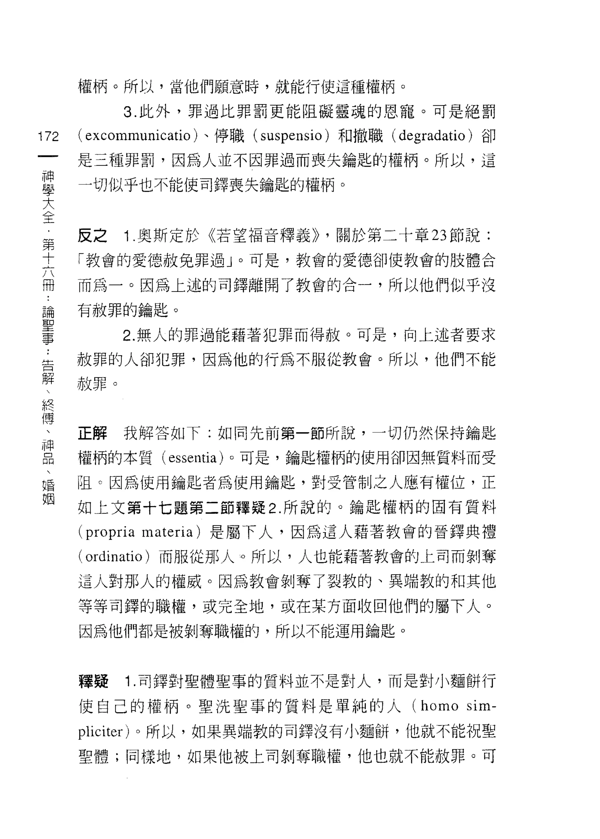權柄。所以，當他們願意時，就能行使這種權柄。

            3. 此外，罪過比罪罰更能阻礙靈魂的恩寵。可是絕罰

172   ( excommunicatio )、停職( suspensio )和撤職   (degradatio) 卻
 一    是三種罪罰，因為人並不因罪過而喪失鑰匙的權柄。所以，這
 神
 學    一切似乎也不能使司鐸喪失鑰匙的權柄。

 大
 全    反之    1 .奧斯定於《若望福音釋義)) ，關於第二十章 23 節說:
 ﹒    「教會的愛德赦兔罪過」。可是，教會的愛德卻使教會的肢體合
 第
      而為一。因為上述的司鐸離開了教會的合一，所以他們似乎沒
 十
 六    有赦罪的鑰匙。

 冊          2. 無人的罪過能藉著犯罪而得赦。可是，向上述者要求
 論    赦罪的人卻犯罪，因為他的行為不服從教會。所以，他們不能
 聖    赦罪。
 事
 :
 告    正解    我解答如下:如同先前第一節所說，一切仍然保持鑰匙

 解    權柄的本質 (essentia) 。可是，鑰匙權柄的使用卻因無質料而受
     阻 c 因為使用鑰匙者為使用鑰匙，對受管制之人應有權位，正
 終    如上文第十七題第二節釋疑 2. 所說的。鑰匙權柄的固有質料
 傳
      (propria materia) 是屬下人，因為這人藉著教會的晉鐸典禮
 、
 神    ( ordinatio )而服從那人   ο 所以，人也能藉著教會的上司而剝奪

 品    這人對那人的權威。因為教會剝奪了裂教的、異端教的和其他
 、    等等司鐸的職權，或完全地，或在某方面收回他們的屬下人。
 婚    因為他們都是被剝奪職權的，所以不能運用鑰匙。
 姻
      釋提    1.司鐸對聖體聖事的質料並不是對人，而是對小麵餅行
      使自己的權柄。聖洗聖事的質料是單純的人 (homo sim-
      pliciter) 。所以，如果異端教的司鐸沒有小麵餅，他就不能祝聖

      聖體;同樣地，如果他被上司剝奪職權，他也就不能赦罪。可
 