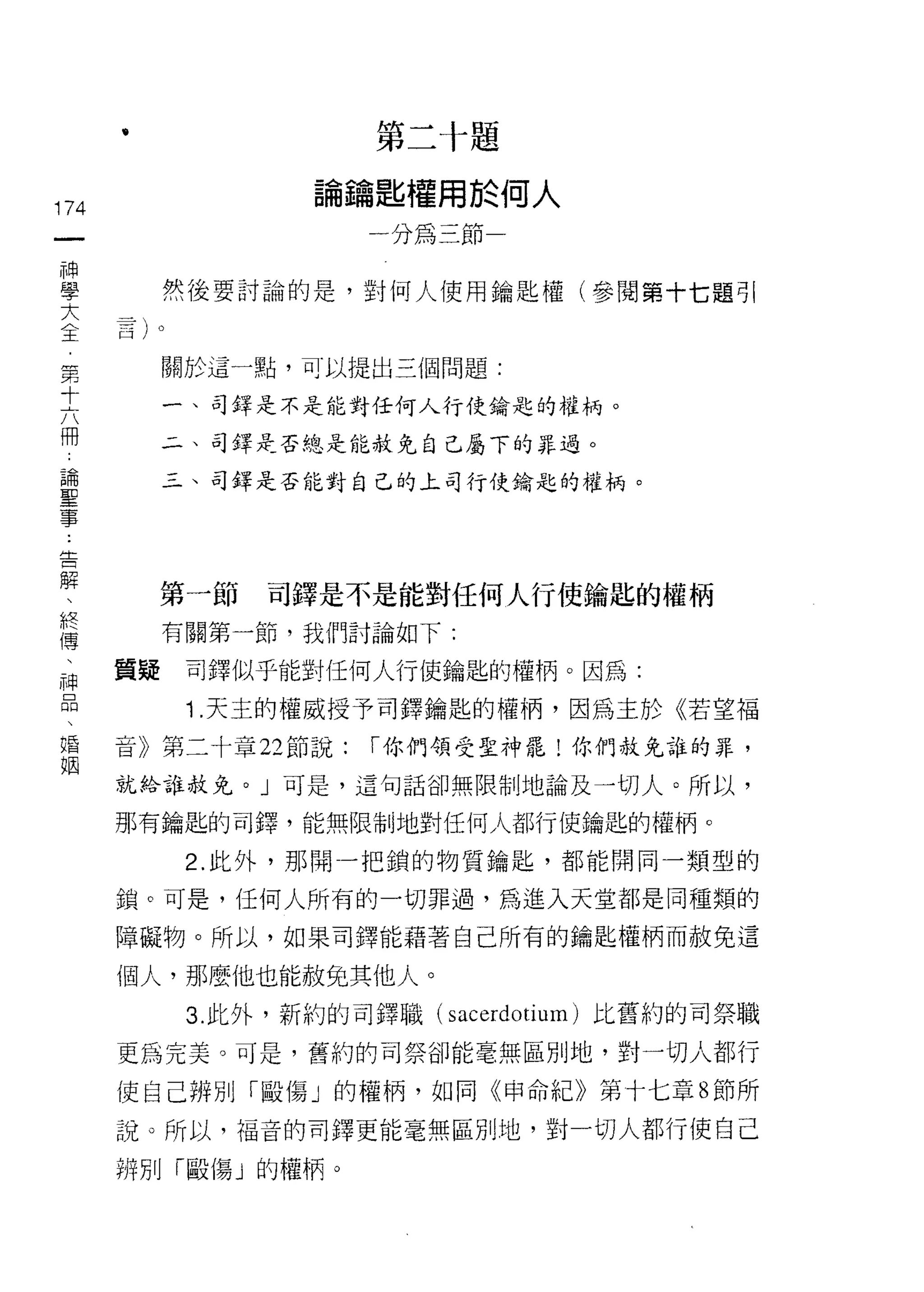 第    三   十   題
      •                         匙    權   周   於
                            必        嗎   五           人
                    G
                        間
                            蹦
                                             ←   可
174
 一                          ­   4人
 神
 學         然後要討論的是，對何人使用鑰匙權(參閱第十七題引
 大
 全         關於這一點，可以提出三個問題:
 第
 十         一、司鐸是不是能對任何人行使鑰匙的權柄。

 六         二、司鐸是否總是能赦免自己屬下的罪過。

 冊         三、司鐸是否能對自己的上司行使鑰匙的權柄。
 論
 聖
 事
 告         第一節   司鐸是不是能對任何人行使鑰匙的權柄
 解         有關第一節，我們討論如下:

 、    質疑    司鐸似乎能對任何人行使鑰匙的權柄。因為:
 終
 傳          1 .天主的權威授予司鐸鑰匙的權柄，因為主於《若望福
 、    音》第二十章 22 節說:             I 你們領受聖神罷!你們赦免誰的罪，

 神    就給誰赦免。」可是，這句話卻無限制地論及一切人。所以，
 品    那有鑰匙的司鐸，能無限制地對任何人都行使鑰匙的權柄。
 、
            2. 此外，那間一把鎖的物質鑰匙，都能開同一類型的
 婚
 姻    鎖。可是，任何人所有的一切罪過，為進入天堂都是同種類的

      障礙物。所以，如果司鐸能藉著自己所有的鑰匙權柄而赦免這

      個人，那麼{也也能赦兔其他人。
            3. 此外，新約的司鐸職( sacerdotium) 比舊約的司祭職

      更為完美。可是，舊約的司祭卻能毫無區別地，對一切人都行
      使自己辨別「毆傷」的權柄，如同《申命紀》第十七章 8 節所

      說。所以，福音的司鐸更能毫無區別地，對一切人都行使自己

      辨別「毆傷」的權柄。
 