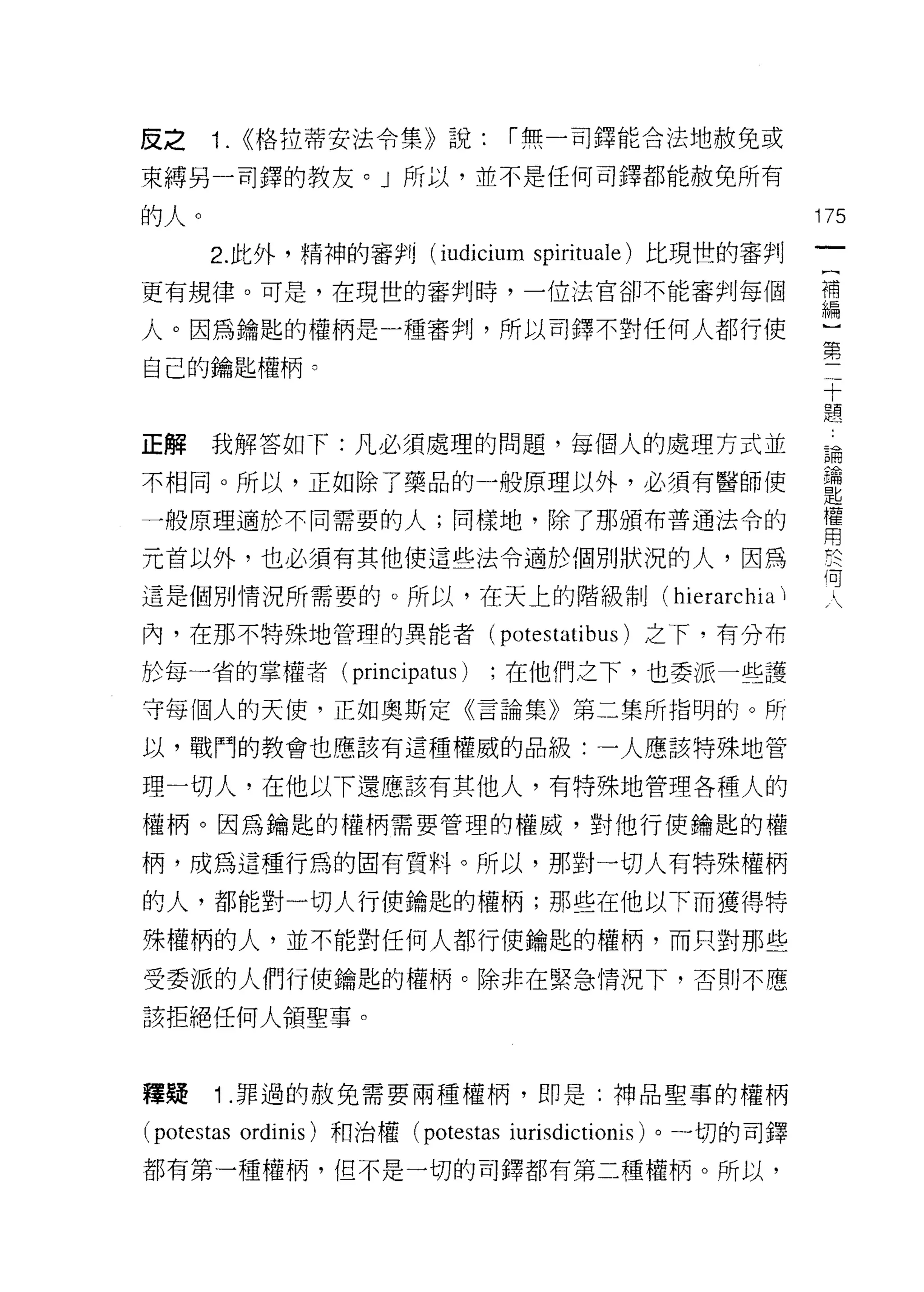 反之    1.   ((格拉蒂安法令集》說:        í 無一司鐸能合法地赦免或

束縛另一司鐸的教友。」所以，並不是任何司鐸都能赦免所有

的人。                                                       175
      2. 此外，精神的審判 (iudicium spirituale) 比現世的審判
更有規律。可是，在現世的審判時，一位法官卻不能審判每個                               禮

人。因為鑰匙的權柄是一種審判，所以司鐸不對任何人都行使                               …
                                                           第
                                                           二
自己的鑰匙權柄。                                                   十
                                                           題


正解我解答如下:凡必須處理的問題，每個人的處理方式並                                論

不相同。所以，正如除了藥品的一般原理以外，必須有醫師使                               鑰
                                                          匙
一般原理適於不同需要的人;同樣地，除了那頒布普通法令的                               權
                                                          用
元首以外，也必須有其他使這些法令適於個別狀況的人，因為                               於

這是個別情況所需要的。所以，在天上的階級制( hie叫心                              可
內，在那不特殊地管理的異能者 (potestatibus) 之下，有分布

於每一省的掌權者 (principatus)       ;在他們之下，也委派一些護
守每個人的天使，正如奧斯定《言論集》第二集所指明的。所
以，戰鬥的教會也應該有這種權威的品級:一人應該特殊地管

理一切人，在他以下還應該有其他人，有特殊地管理各種人的
權柄。因為鑰匙的權柄需要管理的權威，對他行使鑰匙的權

柄，成為這種行為的固有質料。所以，那對一切人有特殊權柄

的人，都能對一切人行使鑰匙的權柄;那些在他以下而獲得特

殊權柄的人，並不能對任何人都行使鑰匙的權柄，而只對那些

受委派的人們行使鑰匙的權柄。除非在緊急情況下，否則不應
該拒絕任何人領聖事。



釋提    1 .罪過的赦免需要兩種權柄，即是:神品聖事的權柄
(potestas ordinis) 和治權 (potestas iurisdictionis) 。一切的司鐸
都有第一種權柄，但不是一切的司鐸都有第二種權柄。所以，
 