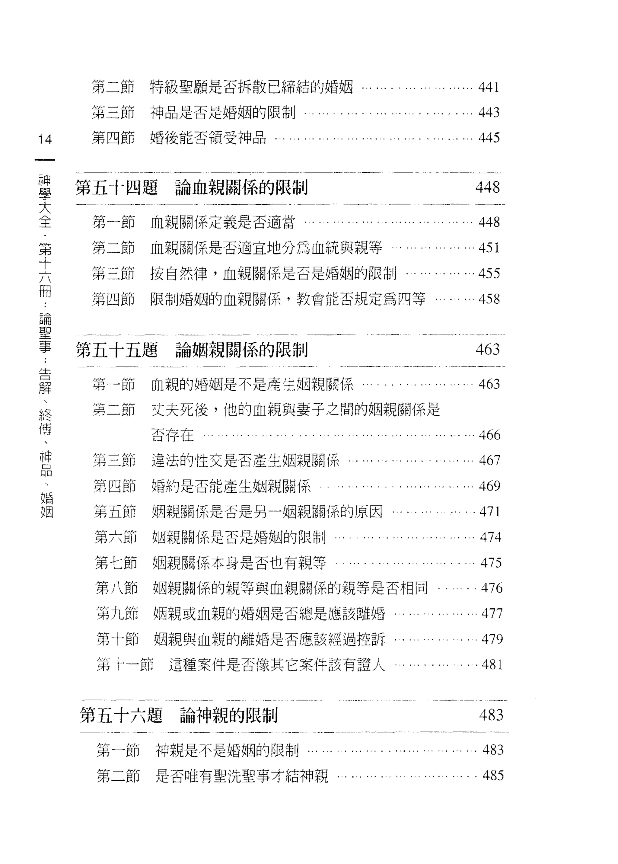 肘   二     μ 」
               日 H
      弟   三   H們
              所 H
                    斤U   特級聖願是否拆散已締結的婚姻          441
      汁   四   H n
                  」
                   斤
      弟       的H H
              卅
                         神品是否是婚姻的限制              443
      付       日 r心
              的 H        婚後能否領受神品
14    弟                                          445
一
                     H
                     ι



神
     第五十四題論血親關係的限制
學                                               448
大     第一節血親關係定義是否適當                              448
全
      第二節                血親關係是否適宜地分為血統與親等
第                                                451

十     第三節                按自然律，血親關係是否是婚姻的限制﹒      455
六     第四節                限制婚姻的血親關係，教會能否規定為四等     458
冊
論    第五十五題                論姻親關{系的限制
聖                                               463
事     第一節                血親的婚姻是不是產生姻親關係          463
告     第二節                丈夫死後，他的血親與妻子之間的姻親關係是
解
、                        否存在                     466
終     第三節                違法的性交是否產生組親關係           467
傳     第四節                婚約是否能產生姻親關係            .469
、     第五節                姻親關(系是否是另一幅親關{系的原因
神
                                                 471

品     第六節                姻親關係是否是婚姻的限制            474
     第七節                姻親關{系本身是否也有親等           475
婚     第八節                姻親關{系的親等與血親關係的親等是否相同    476
姻     第九節                姻親或血親的婚姻是否總是應該離婚        477
      第十節                姻親與血親的離婚是否應該經過控訴        479
      第十一節                這種案件是否像其它案件該有證人        481


     第五十六題論神親的限制                                 483
      第一節                神親是不是婚姻的限制              483
      第二節                是否唯有聖洗聖事才結神親，           485
 