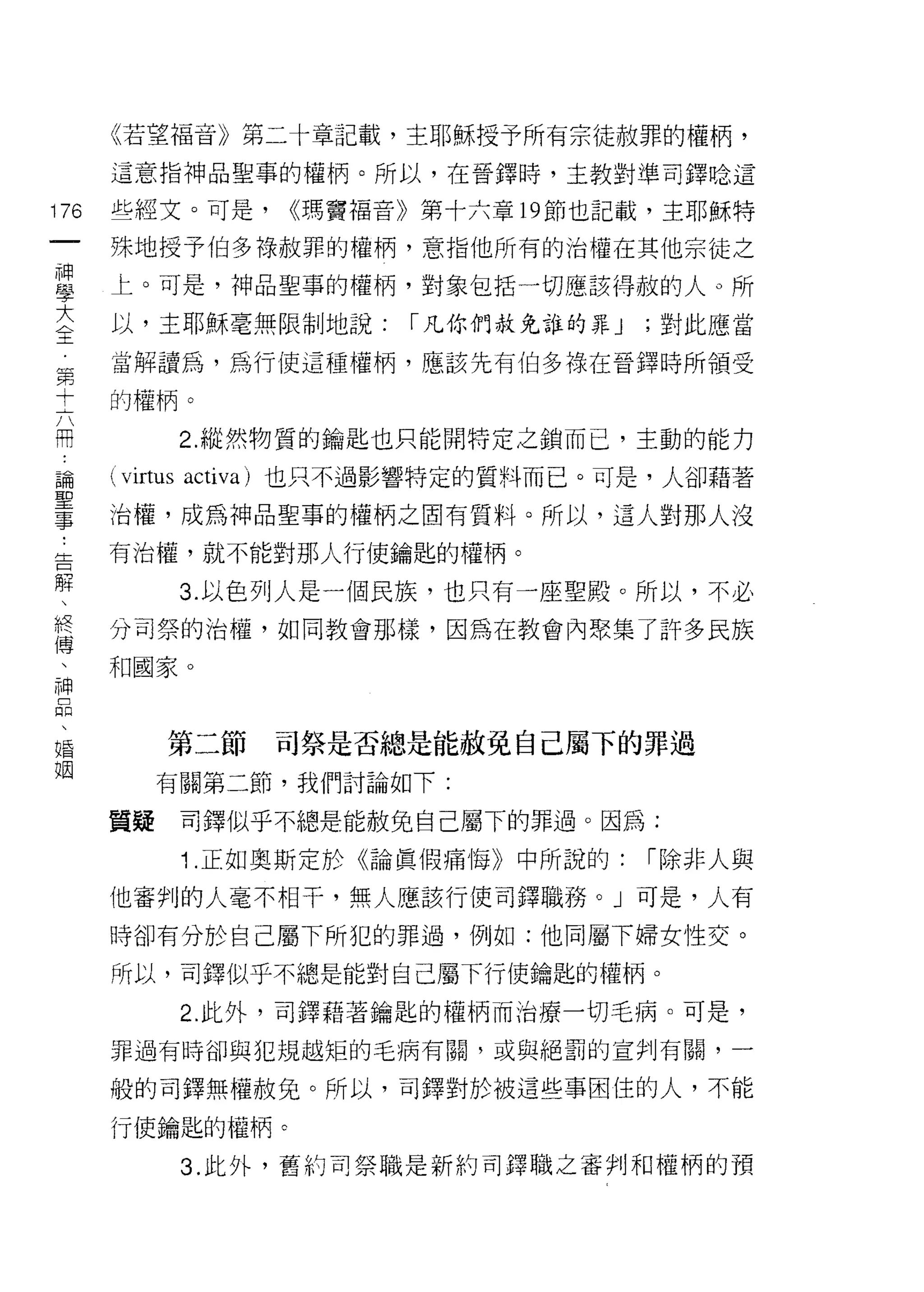 《若望褔音》第二十章記載，主耶穌授予所有宗徒赦罪的權柄，

    這意指神品聖事的權柄。所以，在晉鐸時，主教對準司鐸唸這
叫   些經文。可是，        <<瑪竇褔音》第十六章 19 節也記載，主耶穌特
一
    殊地授予伯多祿赦罪的權柄，意指他所有的治權在其他宗徒之
神
學   上。可是，神品聖事的權柄，對象包括一切應該得赦的人。所

大   以，主耶穌毫無限制地說:         I 凡你們赦免誰的罪 J   ;對此應當

全   當解讀為，為行使這種權柄，應該先有伯多祿在晉鐸時所領受
第   的權柄。
十             2. 縱然物質的鑰匙也只能開特定之鎖而己，主動的能力
六
開   (virtus   activa) 也只不過影響特定的質料而已。可是，人卻藉著

論   治權，成為神品聖事的權柄之固有質料。所以，這人對那人沒

聖   有治權，就不能對那人行使鑰匙的權柄。

事             3. 以色列人是一個民族，也只有一座聖殿。所以，不必
﹒   分司祭的治權，如同教會那樣，因為在教會內聚集了許多民族
告   和國家。
解
、
終         第二節     司祭是否總是能赦免自己屬下的罪過

傳        有關第二節，我們討論如下:

、   質疑        司鐸似乎不總是能赦免自己屬下的罪過。因為:
神             1 .正如奧斯定於《論真假痛悔》中所說的:     I 除非人與
品   他審判的人毫不相干，無人應該行使司鐸職務。」可是，人有
、
婚   時卻有分於自己屬下所犯的罪過，例如:他同屬下婦女性交。

姻   所以，司鐸似乎不總是能對自己屬下行使鑰匙的權柄。

              2. 此外，司鐸藉著鑰匙的權柄而治療一切毛病。可是，

    罪過有時卻與犯規越矩的毛病有關，或與絕罰的宣判有關，一

    般的司鐸無權赦兔。所以，司鐸對於被這些事困佳的人，不能

    行使鑰匙的權柄。

              3. 此外，舊的司祭職是新約司鐸職之審判和權柄的預
 