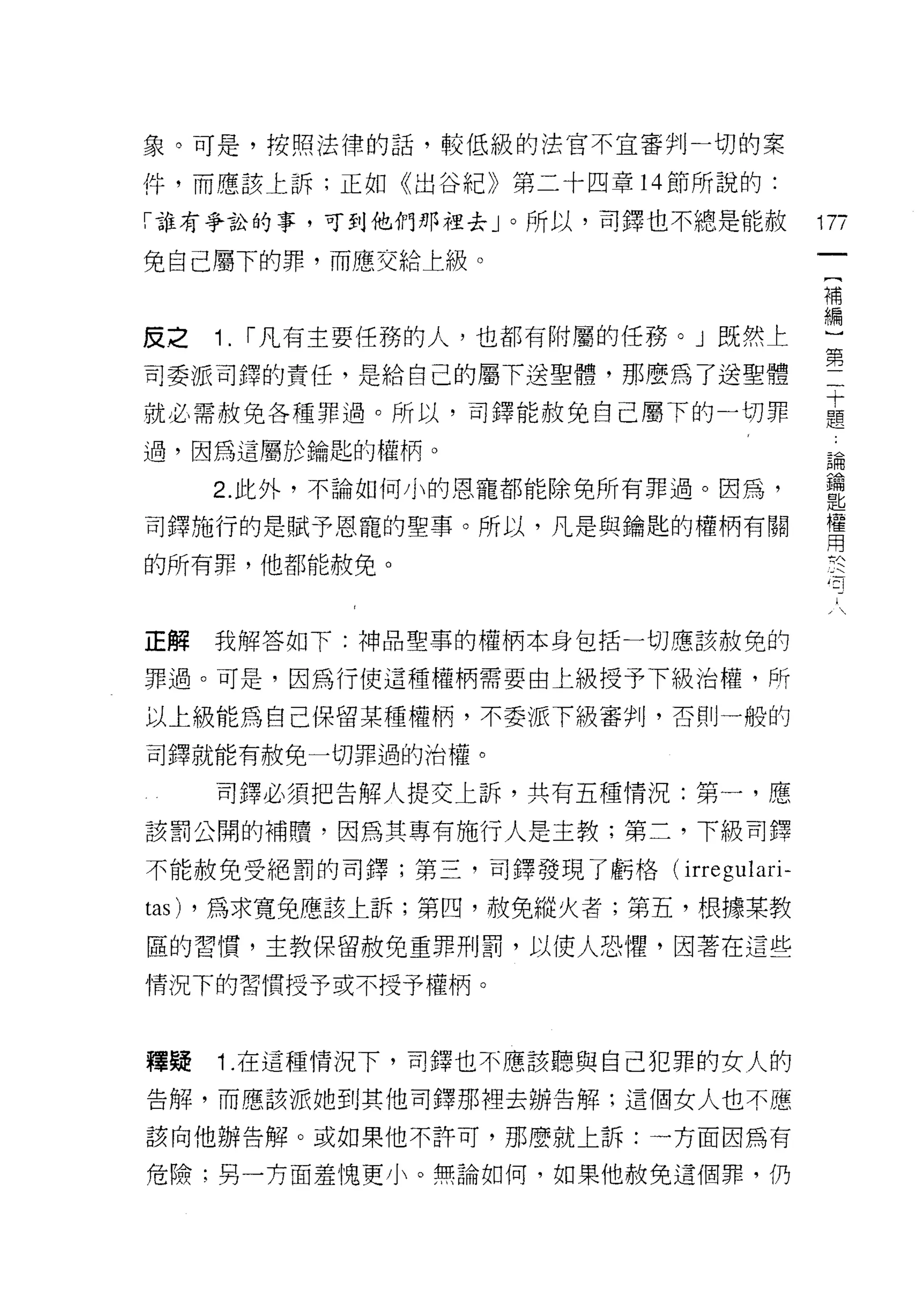 象。可是，控照法律的話，較低級的法官不宜審判一切的案

件，而應該上訴;正如《出谷紀》第二十四章 14 節所說的:

「誰有爭訟的事，可到他們那裡去」。所以，司鐸也不總是能赦             17ï
免自己屬下的罪，而應、交給上級。
                                          一
                                          {
                                          補
皮之   1. r 凡有主要任務的人，也都有附屬的任務。」既然上          編
司委派司鐸的責任，是給自己的屬下送聖體，那麼為了送聖體               }
就必需赦免各種罪過。所以，司鐸能赦免自己屬下的一切罪
                                          第
                                          二
過，因為這屬於鑰匙的權柄。
                                          十
     2. 此外，不論如何小的恩寵都能除免所有罪過。因為，           題
司鐸施行的是賦予恩寵的聖事。所以，凡是與鑰匙的權柄有關               論
的所有罪，他都能赦免。
                                          鑰
                                          匙
                                          權
正解   我解答如下:神品聖事的權柄本身包括一切應該赦免的             用
罪過。可是，因為行使這種權柄需要由上級授予下級治權，所               於
以上級能為自己保留某種權柄，不委派下級審判，否則一船的
                                          一
                                          句
司鐸就能有赦免一切罪過的治權。
                                          人
     司鐸必須把告解人提交上訴，共有五種情況:第一，應

該罰公開的補體，因為其專有施行人是主教;第二，下級司鐸

不能赦免受絕罰的司鐸;第三，司鐸發現了虧格(     irregulari-
tas) ，為求寬兔應該上訴;第凹，赦免縱火者;第五，根據某教
區的習慣，主教保留赦免重罪刑罰，以使人恐懼，因著在這些

情況下的習慣授予或不授予權柄。



釋疑   1 .在這種情況下，司鐸也不應該聽與自己犯罪的女人的
告解，而應該派她到其他司鐸那裡去辦告解:這個女人也不應

該向他辦告解。或如果他不許可，那麼就上訴:一方面因為有

危險;男一方面羞愧更小。無論如何，如果他赦免這個罪，仍
 