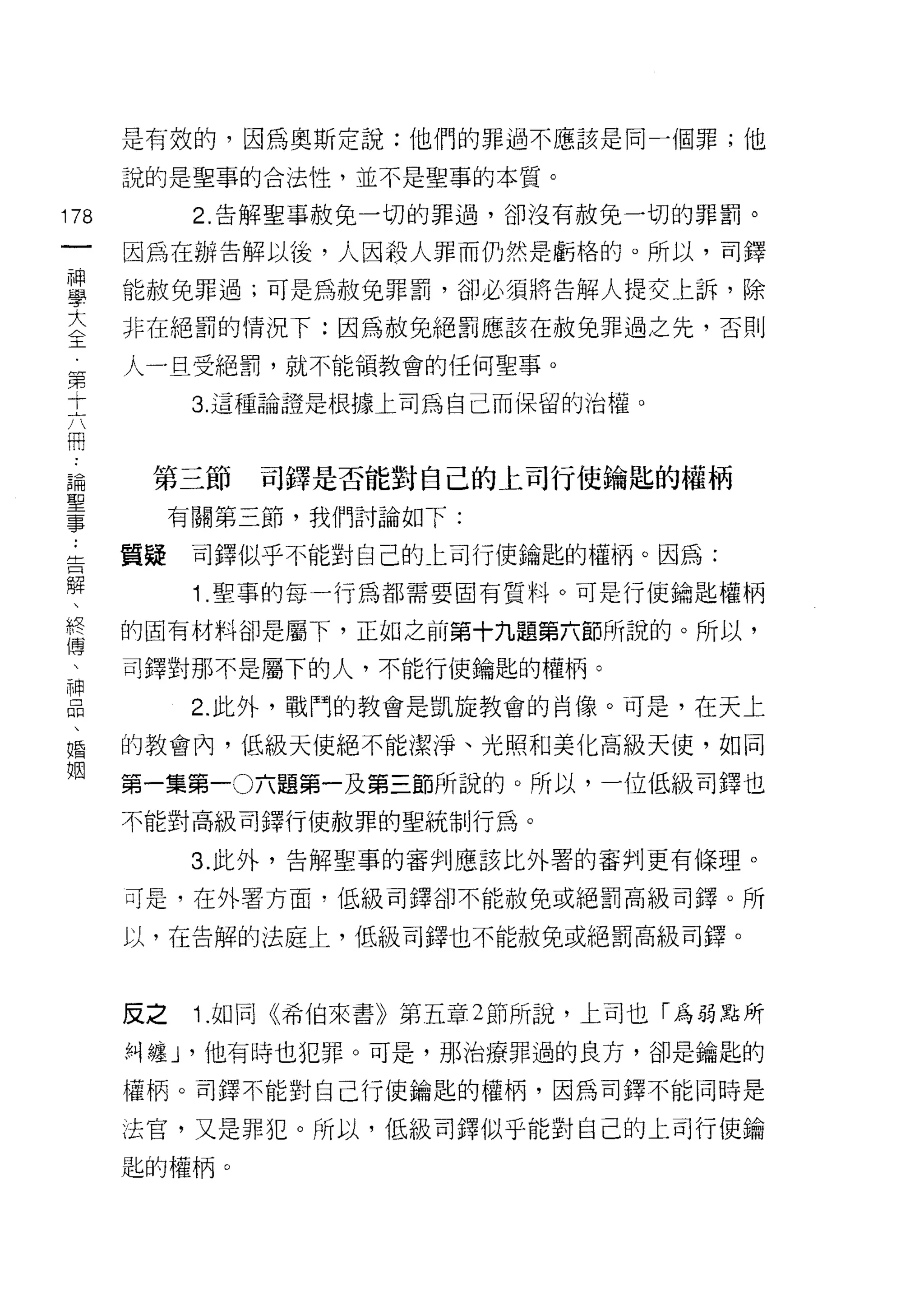是有效的，因為奧斯定說:他們的罪過不應該是同一個罪;他

         說的是聖事的合法性，並不是聖事的本質。
    前          2. 告解聖事赦免一切的罪過，卻沒有赦兔一切的罪罰。
    一
    神    因為在辦告解以後，人因殺人罪而仍然是虧格的。所以，司鐸

    學    能赦免罪過;可是為赦免罪罰，卻必須將告解人提交上訴，除

    大    非在絕罰的情況下:因為赦免絕罰應該在赦免罪過之先，否則

    全    人一旦受絕罰，就不能領教會的任何聖事。
    第          3. 這種論證是根據上司為自己而保留的治權。
    十
    六
    冊     第三節     司鐸是否能對自己的上司行使鑰匙的權柄

    論
    ..
              有關第三節，我們討論如下:

告   聖    質疑    司鐸似乎不能對自己的上司行使鑰匙的權柄。因為:
解
、事             1 .聖事的每一行為都需要固有質料。可是行使鑰匙權柄
終
傳        的固有材料卻是屬下，正如之前第十九題第六節所說的。所以，
、
神        司鐸對那不是屬下的人，不能行使鑰匙的權柄。
品
、              2. 此外，戰鬥的教會是凱旋教會的自像。可是，在天上
婚
姻        的教會內，低級天使絕不能潔淨、光照和美化高級天使，如同

         第一集第一0 六題第一及第三節所說的。所以，一位低級司鐸也
         不能對高級司鐸行使赦罪的聖統制行為。

               3. 此外，告解聖事的審判應該比外署的審判更有條理。

         司是，在外署方面，低級司鐸卻不能赦免或絕罰高級司鐸。所

         以，在告解的法庭上，低級司鐸也不能赦免或絕罰高級司鐸。



         反之    1 .如同《希伯來書》第五章 2 節所說，上司也「為弱點所
         糾纏 J '他有時也犯罪。可是，那治療罪過的良方，卻是鑰匙的

         權柄。司鐸不能對自己行使鑰匙的權柄，因為司鐸不能同時是

         法官，又是罪犯。所以，低級司鐸似乎能對自己的上司行使鑰

         匙的權柄。
 