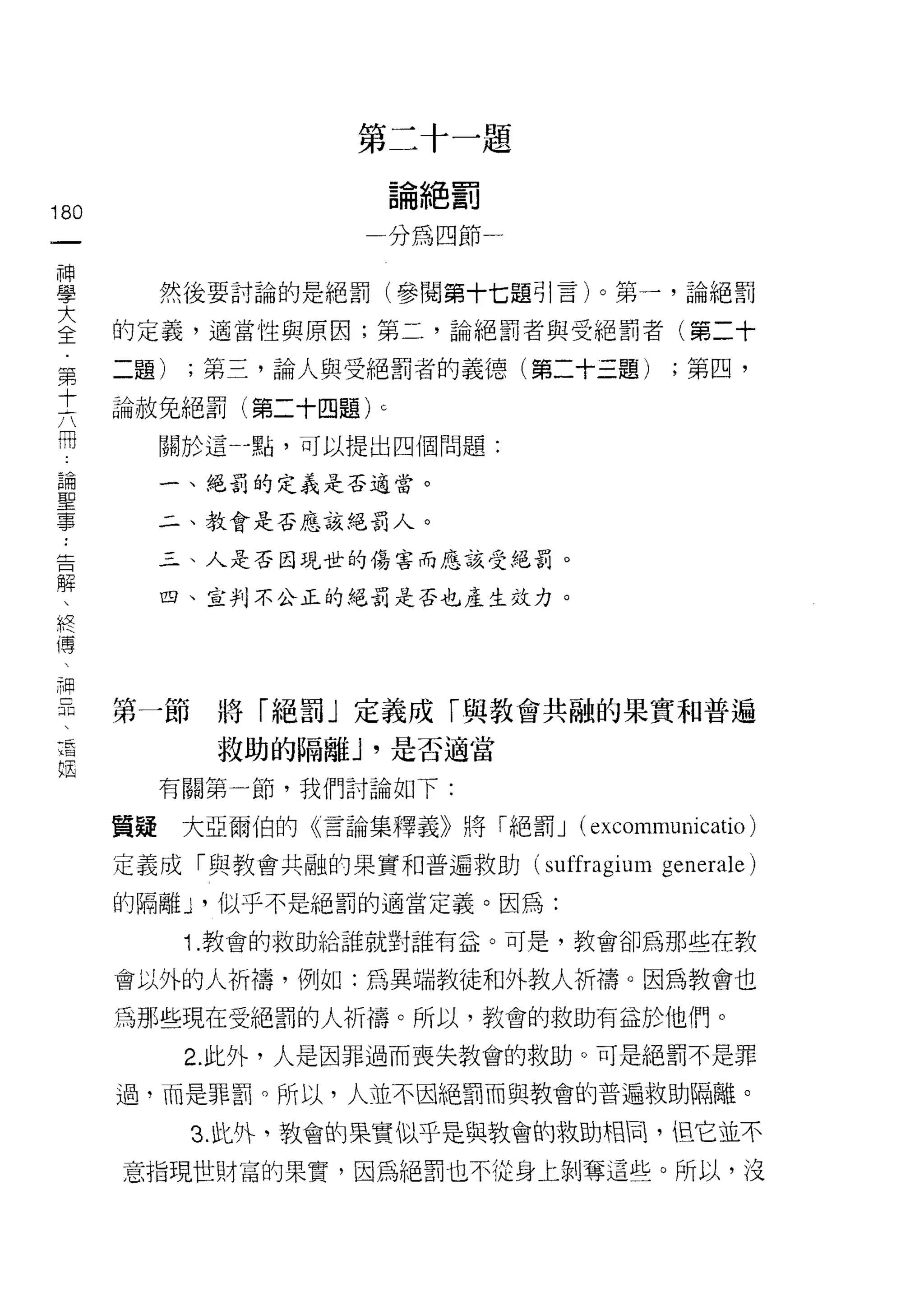 第二十一題

                            論絕罰
180
 一                     一分為四節一
 神
 學         然後要討論的是絕罰(參閱第十七題引言)。第一，論絕罰

 大    的定義，適當性與原因;第二，論絕罰者與受絕罰者(第二十
 全    二題)   ;第三，論人與受絕罰者的義德(第二十三題)        ;第四，
 第
 十    論赦兔絕罰(第二十四題)      c


 六         關於這   4 點，可以提出四個問題:

 冊         一、絕罰的定義是否適當。
 論         二、教會是否應該絕罰人。
 聖
 事         三、人是否因現世的傷害而應該受絕罰。


 ﹒         四、宣判不公正的絕罰是否也產生效力。

 告
 解
 、
      第一節     將「絕罰」定義成「與教會共融的果實和普遍
 終
 傳            救助的隔離 J '是否適當
 、         有關第一節，我們討論如下:
 神    質疑    大亞爾伯的《言論集釋義》將「絕罰 J (excommunicatio)
 已
 瓜    定義成「與教會共融的果實和普遍救助 (suffragium generale)

 干    的隔離 y 似乎不是絕罰的適當定義。因為:

 咱          1. 教會的救助給誰就對誰有益。可是，教會卻為那些在教
 陌    會以外的人祈禱，例如:為異端教徒和外教人祈禱。因為教會也

      為那些現在受絕罰的人祈禱。所以，教會的救助有益於他們。
            2. 此外，人是因罪過而喪失教會的救助。可是絕罰不是罪

      過，而是罪罰。所以，人並不因絕罰而與教會的普遍救助隔離。

            3. 此外，教會的果實似乎是與教會的救助相間， 旦它並不

      意指現世財富的果實，因為絕罰也不從身上剝奪這些。所以，沒
 