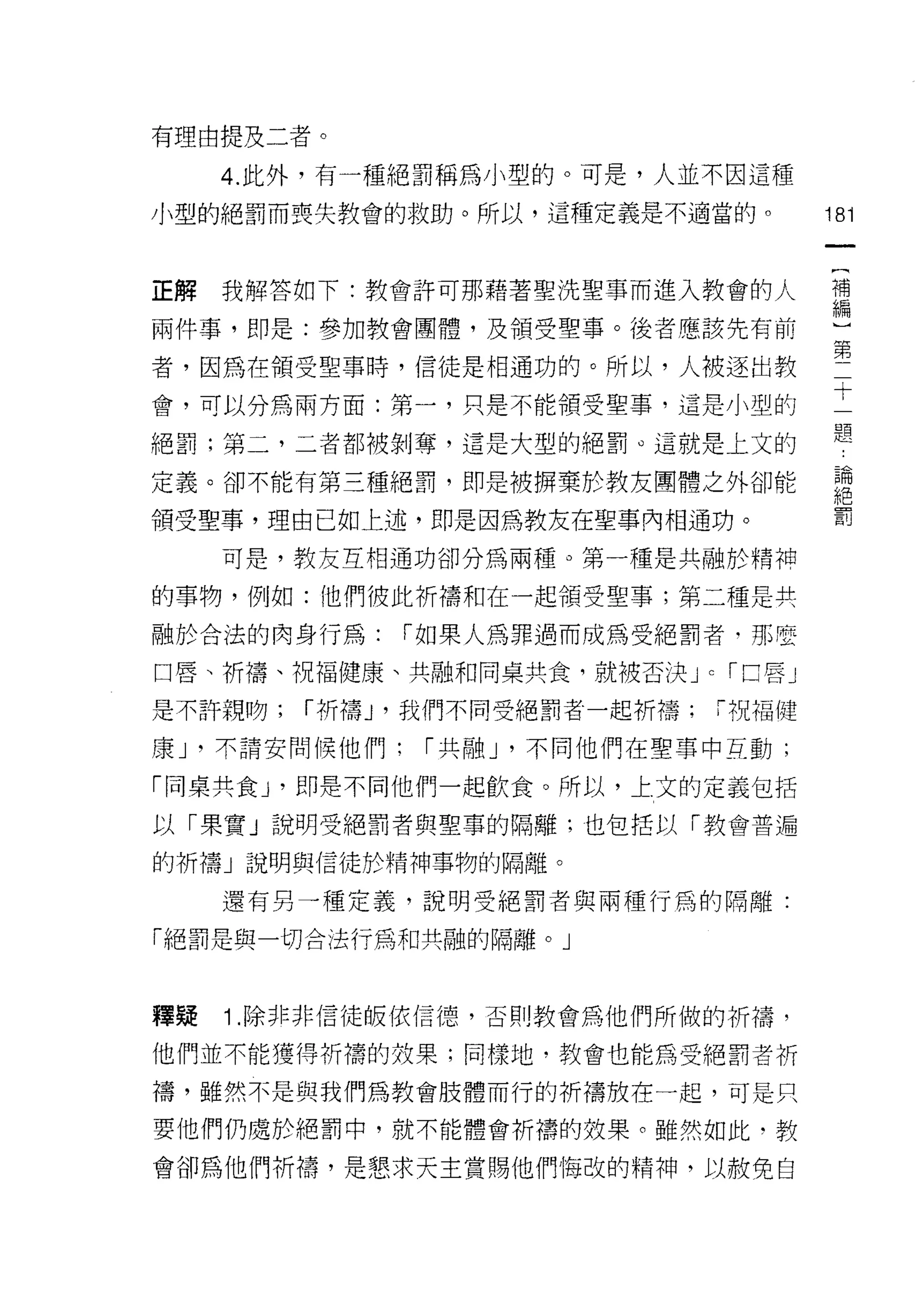 有理由提及二者。

     4. 此外，有一種絕罰稱為小型的。可是，人並不因這種
小型的絕罰而喪失教會的救助。所以，這種定義是不適當的。                    181



正解我解答如下:教會許可那藉著聖洗聖事而進入教會的人                     需

兩件事，即是:參加教會團體，及領受聖事。後者應該先有前
                                               第
者，因為在領受聖事時，信徒是中日通功的。所以，人被逐出教
會，可以分為兩方面:第一，只是不能領受聖事，這是小型的                    十
絕罰;第二，二者都被剝奪，還是大型的絕罰。這就是上文的                    題
定義。卻不能有第三種絕罰，即是被擠棄於教友團體之外卻能                     論
                                               絕
領受聖事，理由已如上述，即是因為教友在聖事內相通功。                     罰

     可是，教友互相通功卻分為兩種。第一種是共融於精神

的事物，例如:他們彼此祈禱和在一起領受聖事;第二種是共

融於合法的肉身行為:         1"如果人為罪過而成為受絕罰者‘那麼

口唇、祈禱、祝福健康、共融和同桌共食，就被否決 J          c   1"口唇」

是不許親吻;   1"折禱 J '我們不同受絕罰者一起析禱;「祝福健

康 J '不請安間 {I美他們;    1"共自由 J '不同他們在聖事中互動;

「同桌共食 y 即是不同他們一起飲食。所以，上文的定義包括

以「果實」說明受絕罰者與聖草的隔離;也但括以「教會普遍

的祈禱」說明與信徒於精神事物的隔離。

     還有另一種定義，說明受絕罰者與兩種行為的隔離:

「絕罰是與一切合法行為和共融的隔離。」



釋疑   1 .除非非信徒皈依信德，否則教會為他們所做的祈禱，
他們並不能獲得折構的效果;同樣地，教會也能為受絕罰者祈

禱，雖然不是與我們為教會肢體而行的折禱放在一起，可是只

要他們仍處於絕罰中，就不能體會析禱的效果。雖然如此，教

會卻為他們祈禱，是懇求天主賞賜他們悔改的精神，以赦免自
 