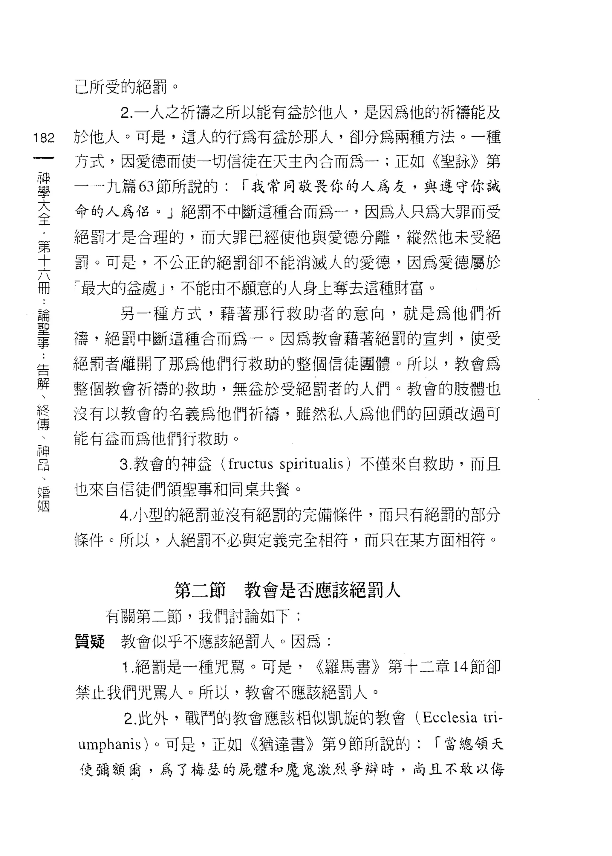 己所受的絕罰。
             2. 一人之祈禱之所以能有益於他人，是因為他的祈禱能及
182       於他人。可是，這人的行為有益於那人，卻分為兩種方法。一種
     一    方式，因愛德而使一切信徒在天主內合而為一;正如《聖詠》第
     神
     學    一一九篇 63 節所說的:   r 我常同敬畏你的人為友，與遵守你誡

     大    命的人為侶。」絕罰不中斷這種合而為一，因為人只為大罪而受

     全    絕罰才是合理的，而大罪已經使他與愛德分離，縱然他未受絕
     第    罰。可是，不公正的絕罰卻不能消滅人的愛德，因為愛德屬於
     十    「最大的益處 J '不能由不願意的人身上奪去這種財富。
     六
     冊       另一種方式，藉著那行救助者的意向，就是為他們祈

 -
     論    禱，絕罰中斷這種合而為一。因為教會藉著絕罰的宣判，使受

 Z   聖口   絕罰者離開了那為他們行救助的整個信徒團體。所以，教會為
     事、
     解
          整個教會析禱的救助，無益於受絕罰者的人們。教會的肢體也
     終
     傅    沒有以教會的名義為他們析禱，雖然私人為他們的回頭改過可
     :
     神    能有益而為他們行救助。
     昌
     、       3. 教會的神益 (fructus spirit叫lis) 不僅來自救助，而且
     婚
     姻    也來自信徒們領聖事和同桌共餐。

             4. 小型的絕罰並沒有絕罰的完備條件，而只有絕罰的部分

          條件。所以，人絕罰不必與定義完全相符，而只在某方面相符。



                  第二節教會是否應該絕罰人

            有關第二節，我們討論如下:

          質疑教會似乎不應、該絕罰人。因為:

              1 .絕罰是一種咒罵。可是，     <<羅馬書》第十二章 14 節卻

          禁止我們咒罵人。所以，教會不應該絕罰人。

              2. 此外，戰鬥的教會應該相似凱旋的教會 (Ecclesia      tri-
          umphanis) 。可是，正如《猶達書》第 9 節所說的:     r 當總領天

          使彌額繭，為了梅瑟的屁體和魔鬼激烈爭辯時，尚且不敢以侮
 