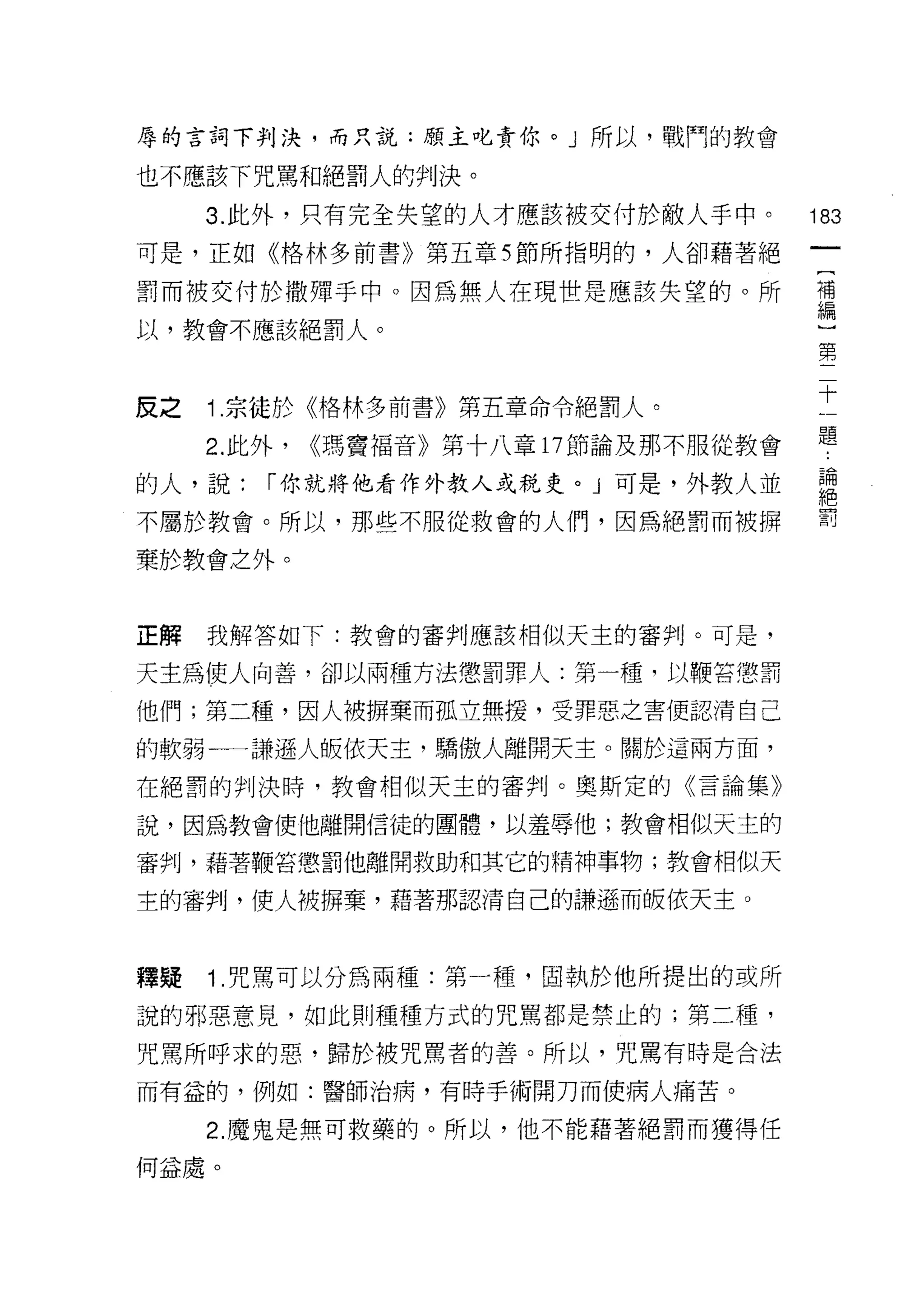 辱的言詞下判決，而只說:願主也責你。」所以，戰鬥的教會

也不應該下咒罵和絕罰人的判決。

     3. 此外，只有完全失望的人才應該被交付於敵人手中。        183
可是，正如《格林多前書》第五章雪節所指明的，人卻藉著絕

罰而被交付於撒彈手中。因為無人在現世是應該失望的。所             需

以，教會不應該絕罰人。                             第



皮之 1 宗徒於《格林多前書》第五章命令絕罰人。               士
     2. 此外， <<瑪竇福音》第十八章 17 節論及那不服從教會   題
的人，說:   r 你就將他看作外教人或稅史。 J 可是，外教人並      君
不屬於教會。所以，那些不服從救會的人(門，因為絕罰而被押           罰
棄於教會之外。



正解   我解答如下:教會的審判應該相似天主的審判。可是，

天主為使人向善，卻以兩種方法懲罰罪人:第一種，以鞭當懲罰

他們;第二種，因人被擠棄而孤立無搓，受罪惡之害便認清自己

的軟弱一一謙遜人皈依天主，驕傲人離開天主。關於這兩方面，

在絕罰的判決時，教會相似天主的審判。奧斯定的《言論集》

說，因為教會使他離開信徒的團體，以羞辱他;教會相似天主的

審判，藉著鞭答懲罰他離開救助和其它的精神事物;教會相似天

主的審判，使人被瞬棄，藉著那認清自己的謙遜而皈依天主。



釋疑   1 .咒罵可以分為兩種:第一種，固執於他所提出的或所
說的邪惡意見，如此則種種方式的咒罵都是禁止的;第二種，

咒罵所呼求的惡，歸於被咒罵者的善。所以，咒罵有時是合法

而有益的，例如:醫師治病，有時手術開刀而使病人痛苦。

     2. 魔鬼是無可救藥的。所以，他不能藉著絕罰而獲得任

何益處。
 