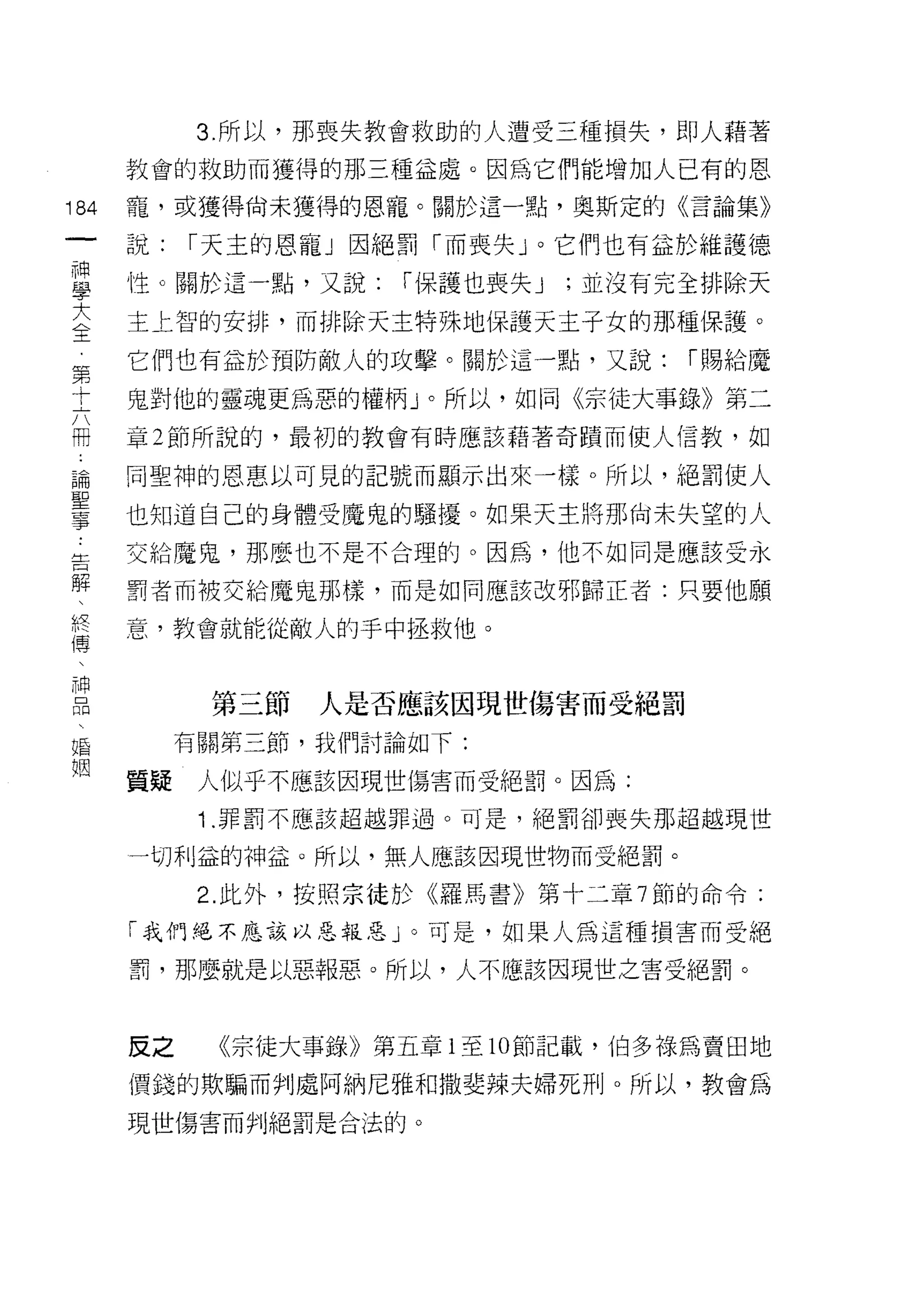 3. 所以，那喪失教會救助的人遭受三種損失，即人藉著
      教會的救助而獲得的那三種益處。因為它們能增加人已有的恩

184   寵，或獲得尚未獲得的恩寵。關於這一點，奧斯定的《言論集》
 一    說:   r 天主的恩寵」因絕罰「而喪失」。它們也有益於維護德
 神
 學    ↑生。關於這一點，又說:    r 保護也喪失 J   ;並沒有完全排除天

 大    主上智的安排，而排除天主特殊地保護天主子女的那種保護。
 全    它們也有益於預防敵人的攻擊。關於這一點，又說:          r 賜給魔
 第    鬼對他的靈魂更為惡的權柄」。所以，如同《宗徒大事錄》第二
 十    章 2 節所說的，最初的教會有時應該藉著奇蹟而使人信教，如
 六
 冊    同聖神的恩惠以可見的記號而顯示出來一樣。所以，絕罰使人

 論    也知道自己的身體受魔鬼的騷擾。如果天主將那尚未失望的人
 聖    交給魔鬼，那麼也不是不合理的。因為，他不如同是應該受永
 事    罰者而被交給魔鬼那樣，而是如同應該改邪歸正者:只要他願
 告
      意，教會就能從敵人的手中拯救他。
 解
 、
 終          第三節   人是否應該因現世傷害而受絕罰
 傳         有關第三節，我們討論如下:
 、    質疑    人似乎不應該因現世傷害而受絕罰。因為:
 神          1 .罪罰不應該超越罪過。可是，絕罰卻喪失那超越現世
 品
     一切利益的神益。所以，無人應該因現世物而受絕罰。

 蝠          2. 此外，按照宗徒於《羅馬書》第十二章 7 節的命令:

 姻    「我們絕不應該以惡報惡」。可是，如果人為這種損害而受絕

      罰，那麼就是以惡報惡。所以，人不應該因現世之害受絕罰。



      反之     《宗徒大事錄》第五章 1 至 10 節記載，伯多祿為賣田地
      價錢的欺騙而判處阿納尼雅和撒斐辣夫婦死刑。所以，教會為

      現世傷害而判絕罰是合法的。
 