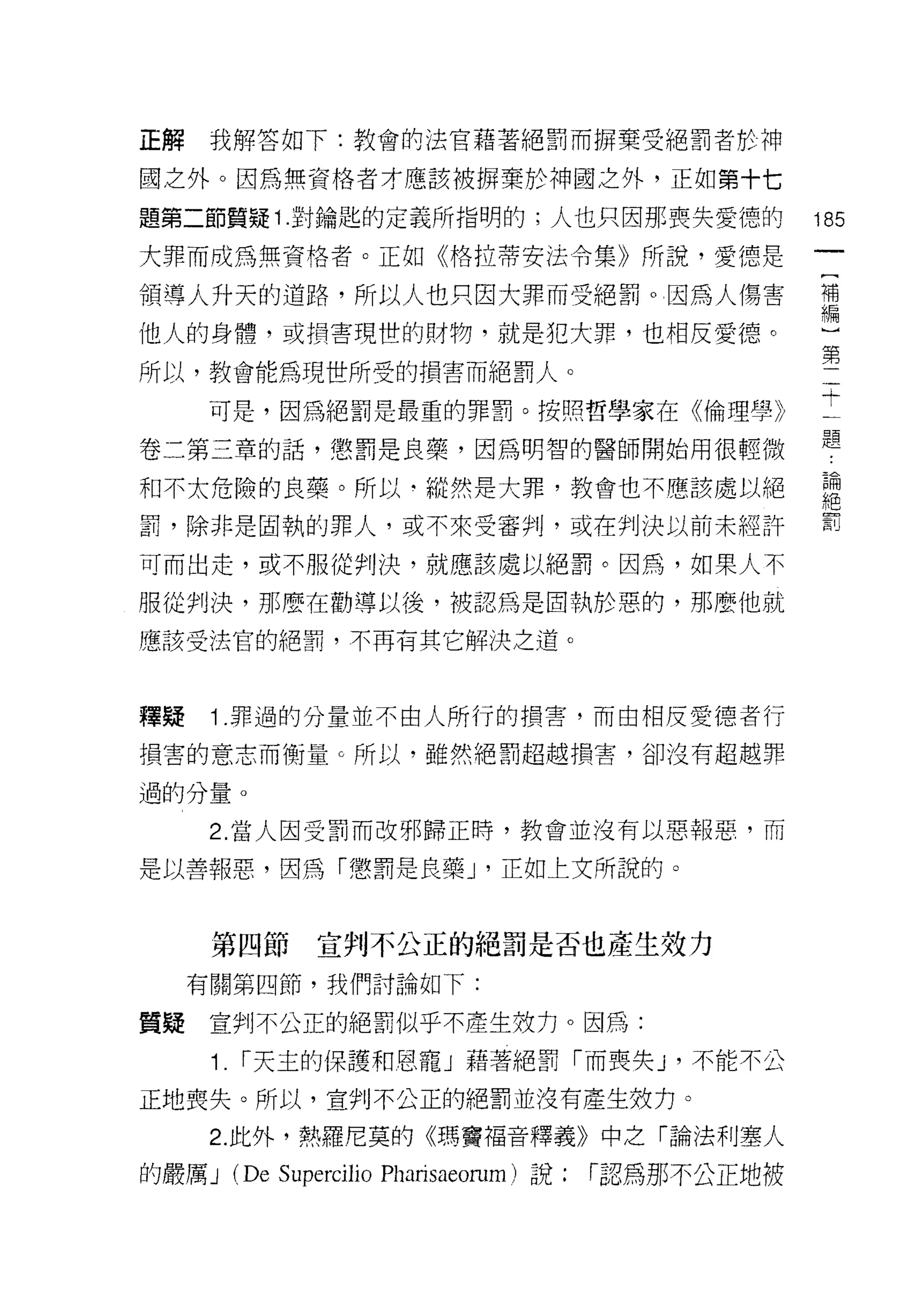 正解    我解答如下:教會的法官藉著絕罰而歸棄受絕罰者於神

國之外。因為無資格者才應該被掃棄於神國之外，正如第十七

題第二節質疑 1 對鑰匙的定義所指明的;人也只因那喪失愛德的                          185
大罪而成為無資格者。正如《格拉蒂安法令集》所說，愛德是

領導人升天的道路，所以人也只因大罪而受絕罰。因為人傷害                             補
                                                        編

他人的身體，或損害現世的財物，就是犯大罪，也相反愛德。
                                                        第
所以，教會能為現世所受的損害而絕罰人。

      可是，因為絕罰是最重的罪罰。按照哲學家在《倫理學》                         士
卷二第三章的話，懲罰是良藥，因為明智的醫師開始用很輕微                             題
和不太危險的良藥。所以﹒縱然是大罪，教會也不應該處以絕                             論
                                                        絕
罰，除非是固執的罪人，或不來受審判，或在判決以前未經許                             罰

可而出走，或不服從判決，就應該處以絕罰。因為，如果人不

服從判決，那麼在勸導以後，被認為是固執於惡的，那麼他就

應該受法官的絕罰，不再有其它解決之道。



釋疑    1 .罪過的分量並不由人所行的損害，而由相反愛德者行
損害的意志而衡量 c 所以，雖然絕罰超越損害，卻沒有超越罪

過的分量。

      2. 當人因受罰而改邪歸正時，教會並沒有以惡報惡，而

是以善報惡，因為「懲罰是良藥 J '正如上文所說的。


      第四節       宣判不公正的絕罰是否也產生效力
     有關第四節，我們討論如下:

質疑    宣判不公正的絕罰似乎不產生技力。因為:

      1. í 天主的保護和恩寵」藉著絕罰「而喪失 J '不能不公
正地喪失。所以，宣判不公正的絕罰並沒有產生效力。

      2. 此外，熱羅尼莫的《瑪竇褔音釋義》中之「論法利塞人

的嚴厲 J   (De Superci1io Pharisaeorum)   說:   í認為那不公正地被
 