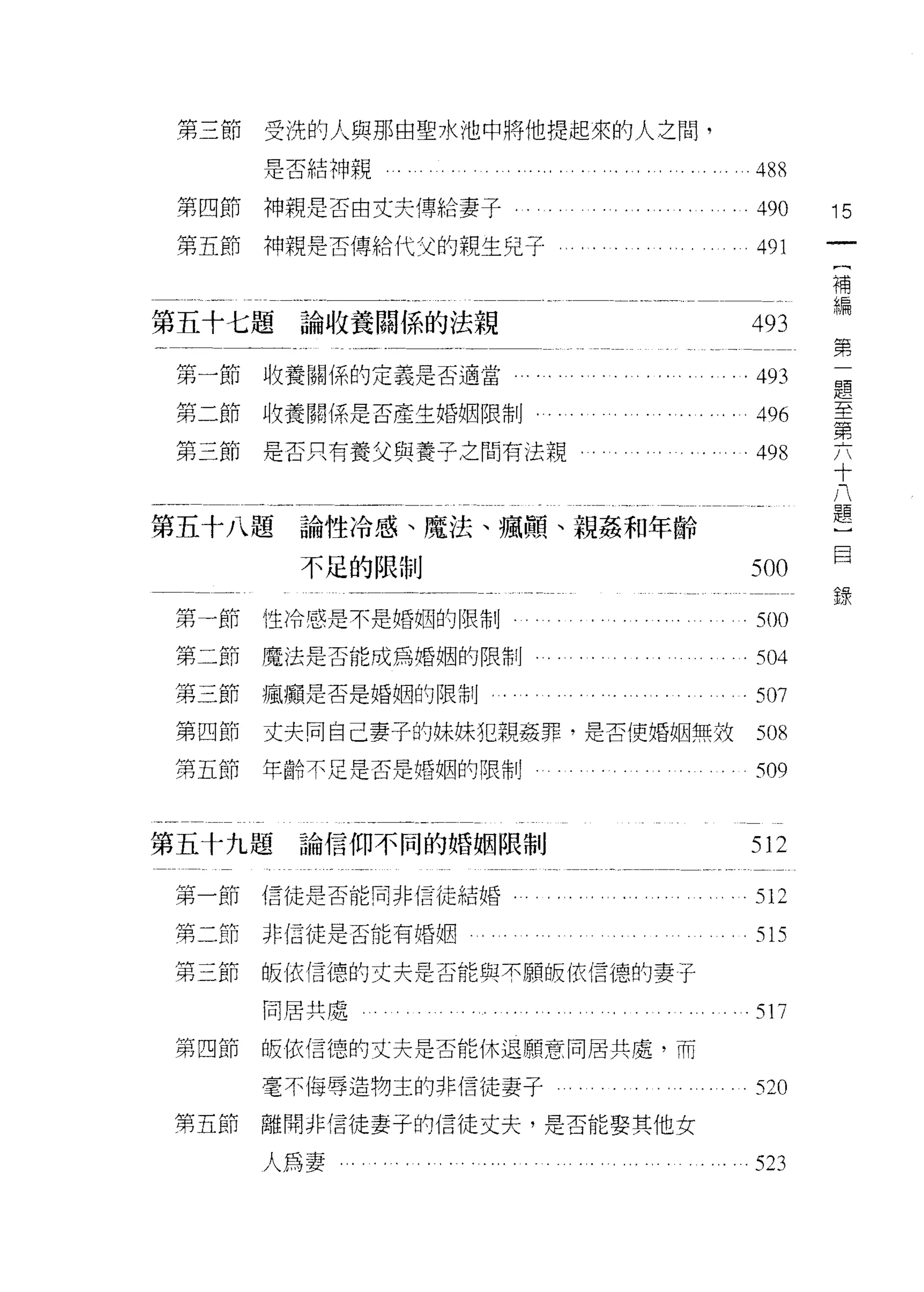 第三節   受洗的人與那由聖水池中將他提起來的人之間，

      是否結神親                     48 f
第四節   神親是否由丈夫傅申合妻子              490     15
第五節   神親是否傳給代父的親生兒于             491
                                         (
                                         補
                                         編
第五十七題論收養閥係的法親                  493       第
                                         一
                                         題
第一節收養關係的定義是否適當                 .493      至
                                         第
第二節收養關係是否產生婚姻限制                 496      六
                                         十
第三節   是否只有養父與養子之間有法觀。           498      八
                                         題
                                         )
第五十八題論性冷感、魔法、瘋顛、親姦和年齡
                                         目
                                         錄
        不足的限制                  500

第一節性冷感是不是婚姻的限制
                                50。
第二節魔法是否能成為婚姻的限制                 504
第二節瘋廟是否是婚姻的限制                   507
第四節   丈夫同自己妻子的妹妹犯親姦罪，是否使婚姻無故    50 f
第五節   年齡不足是否是婚姻的限制              509


第五十九題論信仰不同的婚姻限制                512

第一節信徒是否能同非信徒結婚，                 512
第二節   非信徒是否能有婚姻                 515
第二節   皈依信德的丈夫是否能與不願版(衣信德的妻子

      同居共處
                                多 17

第四節   皈依信德的丈夫是否能休退願意同居共處，而

      毫不悔辱造物主的非信徒妻子             520
第五節   離開非信徒妻子的信徒丈夫，是否能娶其他女

      人為妻。.                     523
 