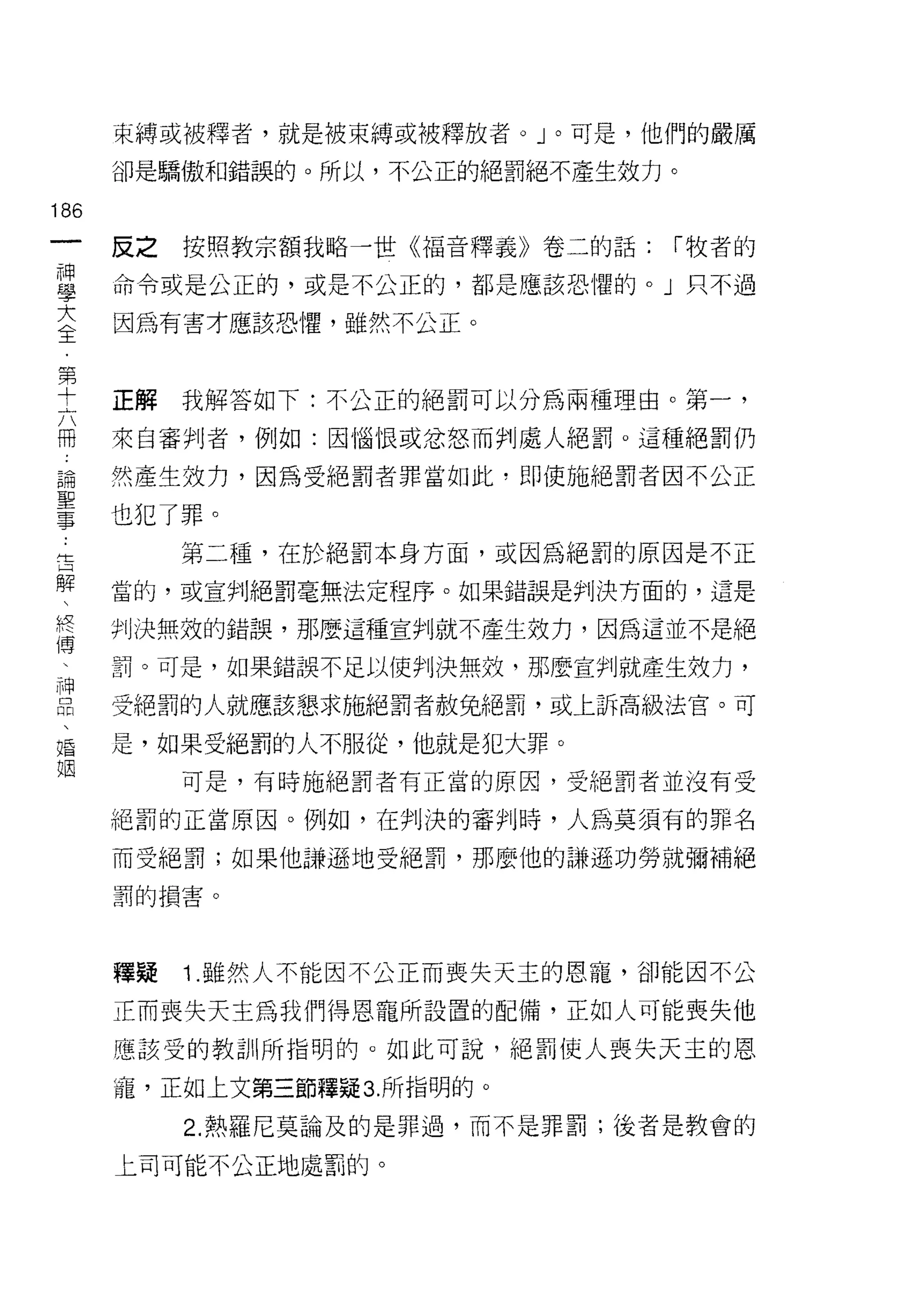 束縛或被釋者，就是被束縛或被釋放者。」。可是，他們的嚴厲

      卻是驕傲和錯誤的。所以，不公正的絕罰絕不產生效力。

186
 一    反之按照教宗額我略一世《福音釋義》卷二的話:     í 牧者的
 神
 學    命令或是公正的，或是不公正的，都是應該恐懼的。」只不過

 大    因為有害才應該恐懼，雖然不公正。

 全
 第    正解   我解答如下:不公正的絕罰可以分為兩種理由。第一，
 十    來自審判者，例如:因惱恨或忿怒而判處人絕罰。這種絕罰仍
 六
 冊    然產生效力，因為受絕罰者罪當如此，即使施絕罰者因不公正

 論    也犯了罪。
 聖         第二種，在於絕罰本身方面，或因為絕罰的原因是不正
 事    當的，或宣判絕罰毫無法定程序。如果錯誤是判決方面的，這是
 告    判決無效的錯誤，那麼這種宣判就不產生效力，因為這並不是絕
 解
 、    罰。可是，如果錯誤不足以使判決無效，那麼宣判就產生殼力，

 終    受絕罰的人就應該懇求施絕罰者赦兔絕罰，或上訴高級法官。可

 傅    是，如果受絕罰的人不服從，他就是犯大罪。
 、         可是，有時施絕罰者有正當的原因，受絕罰者並沒有受
 神    絕罰的正當原因。例如，在判決的審判時，人為莫須有的罪名
 品
 、    而受絕罰;如果他謙遜地受絕罰，那麼他的謙遜功勞就彌補絕

 婚    罰的損害。

 姻
      釋疑   1. 雖然人不能因不公正而喪失天主的恩寵，卻能因不公

      正而喪失天主為我們得恩寵所設置的配備，正如人可能喪失他

      應該受的教訓所指明的。如此可說，絕罰使人喪失天主的恩

      寵，正如上文第三節釋疑 3. 所指明的。
           2. 熱羅尼莫論及的是罪過，而不是罪罰;後者是教會的

      上司可能不公正地處罰的。
 