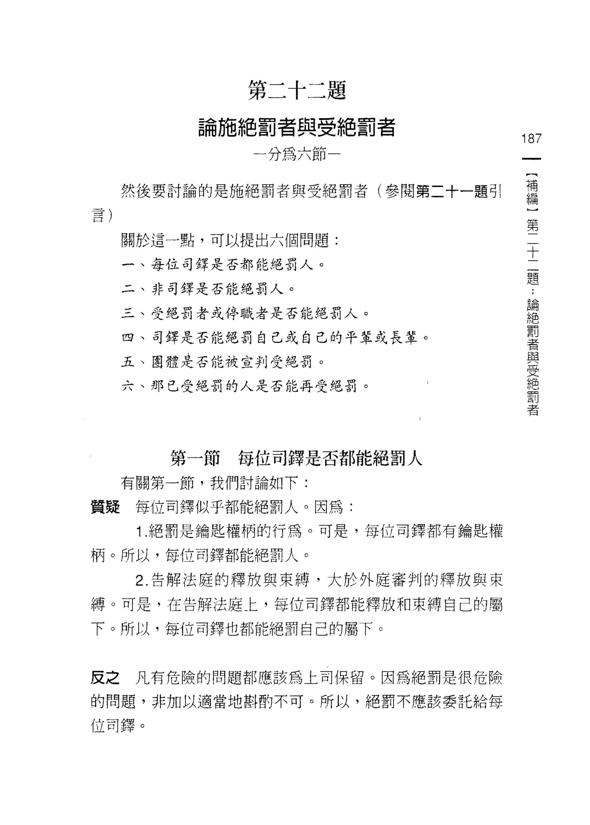 第二十二題

           論施絕罰者與受絕罰者
                                    187
               一分為六節                 一
                                     [
      然後要討論的是施絕罰者與受絕罰者(參閱第二十一題可!     補
                                     編
      關於這一點，可以提出六個問題:
                                     ]
                                     第
      一、每位司鐸是否都能絕罰人。
                                     二
      二、非司鐸是否能絕罰人。                   十
      三、受絕罰者或停職者是否能絕罰人。              二
      四、司鐸是否能絕罰自己或自己的平輩或長輩。
                                     題
                                     ﹒
      五、團體是否能被宣判受絕罰。
                                     論
      六、那己受絕罰的人是否能再受絕罰。              絕
                                     罰
                                     者
                                     與
         第一節   每位司鐸是否都能絕罰人
                                     受
      有關第一節，我們討論如下:                  絕
質真是    每位司鐸似乎都能絕罰人。因為:               罰
       1 .絕罰是鑰匙權柄的行為。可是，每位司鐸都有鑰匙權    者
柄。所以，每位司鐸都能絕罰人。

       2. 告解法庭的釋放與束縛。大於外庭審判的釋放與束
縛。可是，在告解法庭仁，每位司鐸都能釋放和束縛自己的屬

下。所以，每位司鐸也都能絕罰自己的屬下。



反之     凡有危險的問題都應該為上司保留。因為絕罰是很危險

的問題，非加以適當地斟酌不可。所以，絕罰不應該委託給每

位司鐸。
 