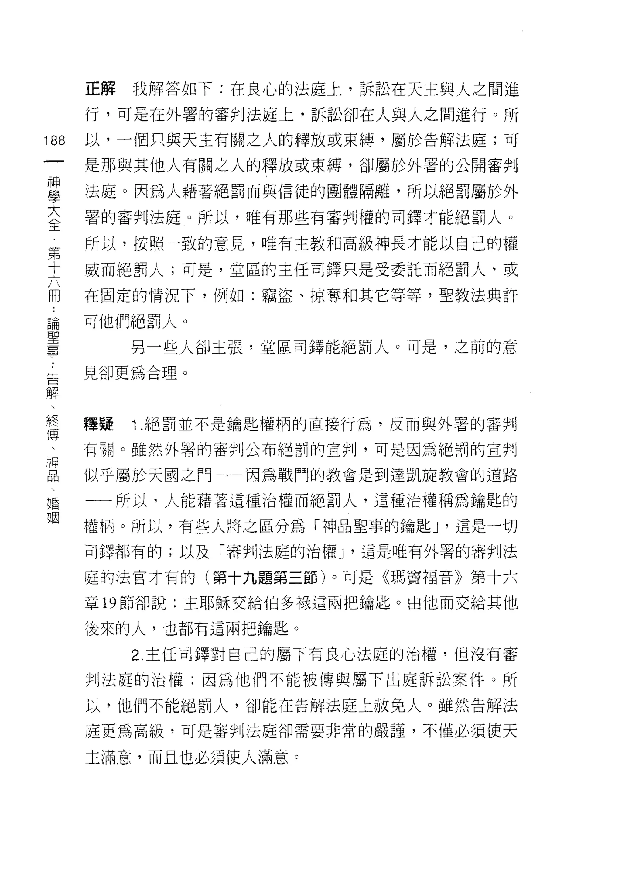 正解   我解答如下:在良心的法庭上，訴訟在天主與人之間進

            行，可是在外署的審判法庭上，訴訟卻在人與人之間進行。所
        前   以，一個只與天主有關之人的釋放或束縛，屬於告解法庭;可
        一
        神   是那與其他人有關之人的釋放或束縛，卻屬於外署的公開審判

        學   法庭。因為人藉著絕罰而與信徒的團體隔離，所以絕罰屬於外

        大   署的審判法庭。所以，唯有那些有審判權的司鐸才能絕罰人。

    第全      所以，按照一致的意見，唯有主教和高級神長才能以自己的權
    十
    六       威而絕罰人;可是，堂區的主任司鐸只是受委託而絕罰人，或
    冊
    :       在固定的情況下，例如:竊盜、掠奪和其它等等，聖教法典許
    論
    聖       可他們絕罰人。
    事
                 另一些人卻主張，堂區司鐸能絕罰人。可是，之前的意
    ..
立           見卻更為合理。
口
解
、
終           釋疑   1 .絕罰並不是鑰匙權柄的直接行為，反而與外署的審判
傳
、           有關。雖然外署的審判j 公布絕罰的宣判，可是因為絕罰的宣判
神
口           似乎屬於天國之門一一因為戰鬥的教會是到達凱旋教會的道路
悶
、           一一所以，人能藉著這種治權而絕罰人，這種治權稱為鑰匙的
婚
姻           權柄。所以，有些人將之區分為「神品聖事的鑰匙 J '這是一切

            司鐸都有的;以及「審判法庭的治權 J '這是唯有外署的審判法

            庭的法官才有的(第十九題第三節)。可是《瑪竇福音》第十六

            章的節卻說:主耶穌交給伯多祿這兩把鑰匙。由他而交給其他

            後來的人，也都有這兩把鑰匙。

                 2. 主任司鐸對自己的屬下有良心法庭的治權，但沒有審

            判法庭的治權:因為他們不能被傳與屬下出庭訴訟案件。所

            以，他們不能絕罰人，卻能在告解法庭上赦兔人。雖然告解法

            庭更為高級，可是審判法庭卻需要非常的嚴謹，不僅必須使天

            主滿意，而且也必須使人滿意 c
 