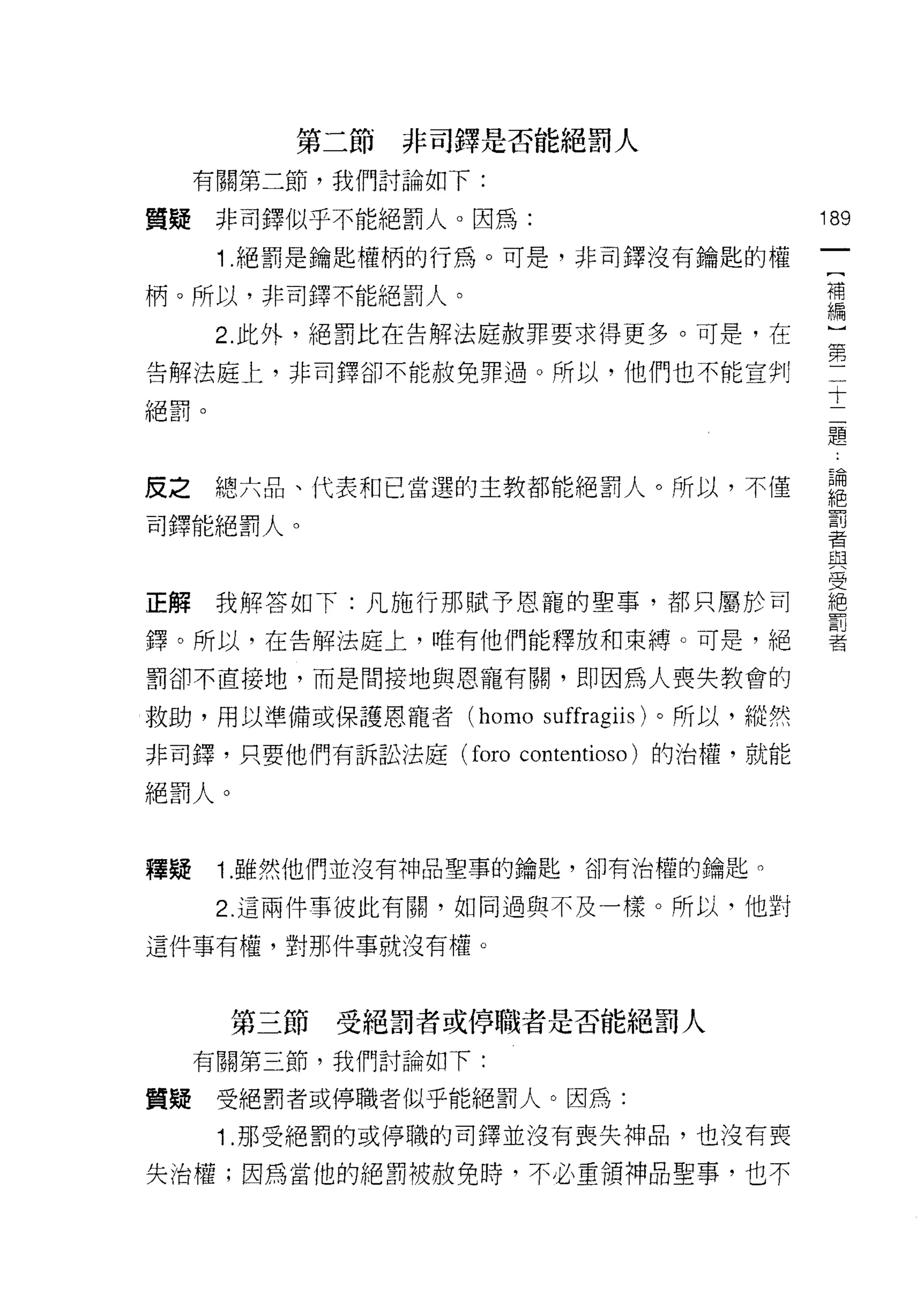 第二節   非司鐸是否能絕罰人
     有關第二節，我們討論如下:

質疑非司鐸似乎不能絕罰人。因為:                          189
                                           一
      1 .絕罰是鑰匙權柄的行為。可是，非司鐸沒有鑰匙的權
                                           [
柄。所以，非司鐸不能絕罰人。                             補
      2. 此外，絕罰比在告解法庭赦罪要求得更多。可是，在           編
告解法庭上，非司鐸卻不能赦免罪過。所以，他們也不能宣判
                                           ]
                                           第
絕罰。
                                           二
                                           十
皮之    總六品、代表和己當選的主教都能絕罰人。所以，不僅
                                           二
                                           題
司鐸能絕罰人。
                                           論
                                           絕
正解我解答如下:凡施行那賦予恩寵的聖事，都只屬於司                  罰
鐸。所以，在告解法庭上，唯有他們能釋放和束縛。可是，絕
                                           者
                                           與
罰卻不直接地，而是間接地與恩寵有關，即因為人喪失教會的                受
救助，用以準備或保護恩寵者 (homo suffragiis) 。所以，縱然     絕
非司鐸，只要他們有訴訟法庭 (foro contentioso) 的治權，就能
                                           罰
                                           者
絕罰人。


釋賠    1. 雖然他們並沒有神品聖事的鑰匙，卻有治權的鑰匙。

      2. 這兩件事彼此有關，如同過與不及一樣。所以，他對

這件事有權，對那件事就沒有權。



       第三節   受絕罰者或停職者是否能絕罰人
     有關第三節，我們討論如下:

質疑    受絕罰者或停職者似乎能絕罰人。因為:
      1 .那受絕罰的或停職的司鐸並沒有喪失神品，也沒有喪
失治權;因為當他的絕罰被赦免時，不必重領神品聖事，也不
 