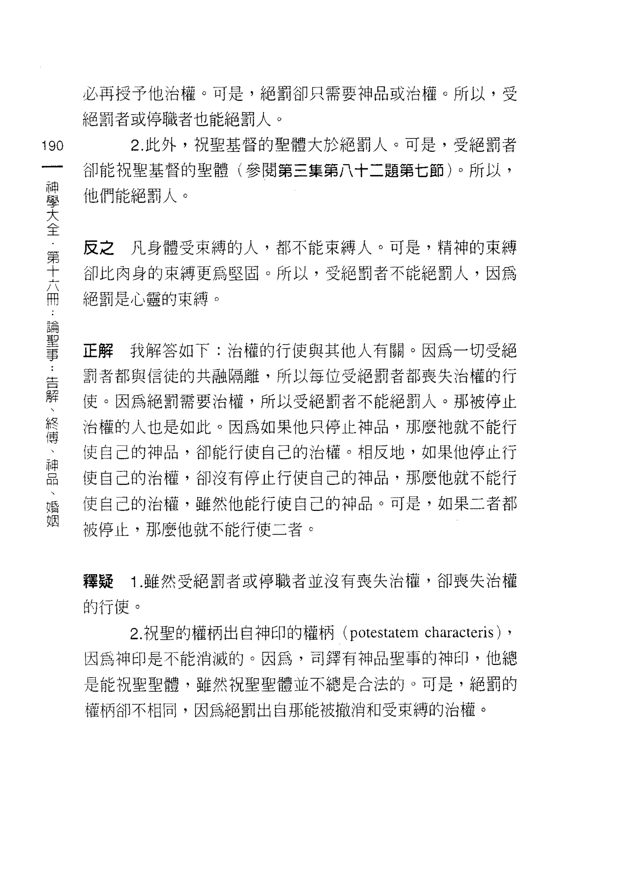 必再授予他治權。可是，絕罰卻只需要神品或治權。所以，受

      絕罰者或停職者也能絕罰人。

190        2. 此外，祝聖基督的聖體大於絕罰人。可是，受絕罰者
 一    卻能祝聖基督的聖體(參閱第三集第八十二題第七節)。所以，
 神
 學    他們能絕罰人。

 大
 全    反之   凡身體受束縛的人，都不能束縛人。可是，精神的束縛
 第    卻比肉身的束縛更為堅固。所以，受絕罰者不能絕罰人，因為
 十
 六    絕罰是心靈的束縛。

 開
 論    正解   我解答如下:治權的行使與其他人有關。因為一切受絕
 聖    罰者都與信徒的共融隔離，所以每位受絕罰者都喪失治權的行
 事
 :    {吏。因為絕罰需要治權，所以受絕罰者不能絕罰人。那被停止

 告    治權的人也是如此。因為如果他只停止神品， Bli 麼祂就不能行
 解    使自己的神品，卻能行使自己的治權。相反地，如果他停止行
 、    使自己的治權，卻沒有停止行使自己的神品，那麼他就不能行
 終
 傳    使自己的治權，雖然他能行使自己的神品。可是，如果二者都

 、    被停止，那麼他就不能行使二者 e
 神
 品    釋疑   1 .雖然受絕罰者或停職者並沒有喪失治權，卻喪失治權
 、
 婚    的行使。

 姻         2. 祝聖的權柄出自神印的權柄 (potestatem   characteris) ,
      因為神印是不能消滅的。因為，司鐸有神品聖事的神印，他總

      是能祝聖聖體，雖然祝聖聖體並不總是合法的。可是，絕罰的

      權柄卻不相信l' 因為絕罰出自那能被撤消和受束縛的治權。
 