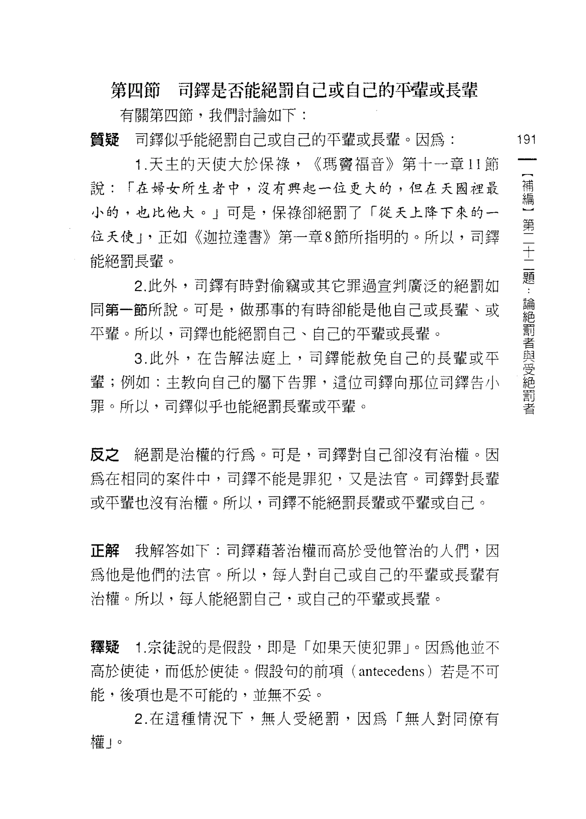 第四節        司鐸是否能絕罰自己或自己的平費或長輩
     有關第四節，我們討論如下:

質疑       司鐸似乎能絕罰自己或自己的平輩或長輩。因為:             191
                                             一
         1 .天主的天使大於保祿，   ((瑪竇福音》第十一章 11 節
                                             [
說:       1"在婦女所生者中，沒有興起一位更大的，但在天國裡最          補
小的，也比他犬。」可是，保祿卻絕罰了「從天上降下來的一                  編
位天使 J '正如《迦拉達書》第一章 8 節所指明的。所以，司鐸             ]
能絕罰長輩。
                                             第
                                             二
         2. 此外，司鐸有時對偷竊或其它罪過宣判廣泛的絕罰如
                                             十
同第一節所說。可是，做那事的有時卻能是他自己或長輩、或                  二
平輩。所以，司鐸也能絕罰自己、自己的平輩或長輩。                     題
                                             論
         3. 此外，在告解法庭上，司鐸能赦免自己的長輩或平
                                             絕
輩;例如:主教向自己的屬下告罪，這位百j 鐸向那位司鐸告小
                                             罰
罪。所以，司鐸似乎也能絕罰長輩或平輩。                          者
                                             與
皮之       絕罰是治權的行為。可是，司鐸對自己卻沒有治權。因
                                             一
                                             安
為在相同的案件中，司鐸不能是罪犯，又是法官。司鐸對長輩
                                             絕
或平輩也沒有治權。所以，司鐸不能絕罰長輩或平輩或自己。                  罰
                                             者
正解       我解答如下:司鐸藉著治權而高於受他管治的人們，因

為他是他們的法官。所以，每人對自己或自己的平輩或長輩有
治權。所以，每人能絕罰自己，或自己的平輩或長輩。



釋疑       1.宗徒說的是假設，即是「如果天使犯罪」。因為他並不
高於使徒，而低於使徒。假設旬的前項( ant巴cedens) 若是不可

能，後項也是不可能的，並無不妥。

         2. 在這種情況下，無人受絕罰，因為「無人對同僚有
權J   0
 