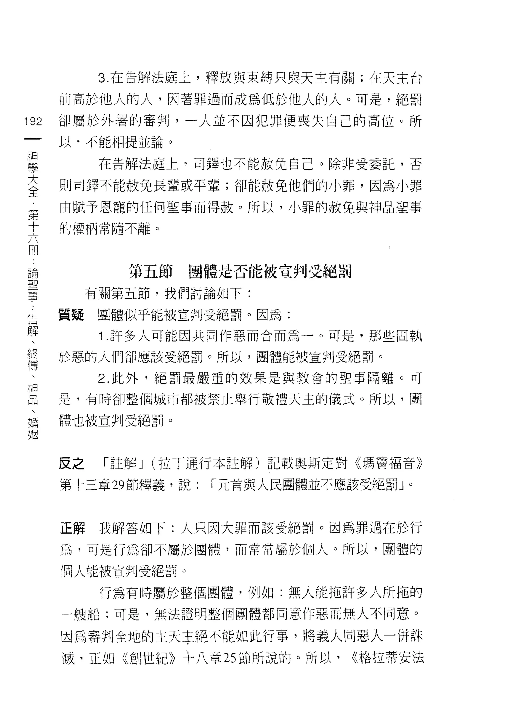 3. 在告解法庭上，釋放與束縛只與天主有關;在天主台

      前高於他人的人，因著罪過而成為低於他人的人。可是，絕罰

192   卻屬於外署的審判，一人並不因犯罪便喪失自己的高位。所
      以，不能相提並論。

且           在告解法庭上，司鐸也不能赦兔自己。除非受委託，否
豈     則司鐸不能赦免長輩或平輩;卻能赦免他們的小罪，因為小罪
第     由賦予恩寵的任何聖事而得赦。所以，小罪的赦免與神品聖事

士     的權柄常隨不離。

用
 論
 聖            第五節   團體是否能被宣判受絕罰
 事
           有關第五節，我們討論如下:

告     置疑團體似乎能被宣判受絕罰。因為:
解
            1 .許多人可能因共同作惡而合而為一。可是，那些固執
終
(專
      於惡的人們卻應該受絕罰。所以，團體能被宣判受絕罰。
            2. 此外，絕罰最嚴重的效果是與教會的聖事隔離。可

臣     是，有時卻整個城市都被禁止舉行敬禮天主的儀式。所以，圓
婚     體也被宣判受絕罰。
姻


      反之    「註解 J (拉丁通行本註解)記載奧斯定對《瑪竇福音》

      第十三章 29 節釋義，說:   í 元首與人民團體並不應該受絕罰」。



      正解    我解答如下:人只因大罪而該受絕罰。因為罪過在於行

      為，可是行為卻不屬於團體，而常常屬於個人。所以，團體的

      個人能被宣判受絕罰。

            行為有時屬於整個團體，例如:無人能拖許多人所拖的
      一艘船;可是，無法證明整個團體都同意作惡而無人不同意。

      因為審判全地的主天主絕不能如此行事，將義人同惡人一併誅
      滅，正如《創世紀》十八章 25 節所說的。所以，     (<格拉蒂安法
 