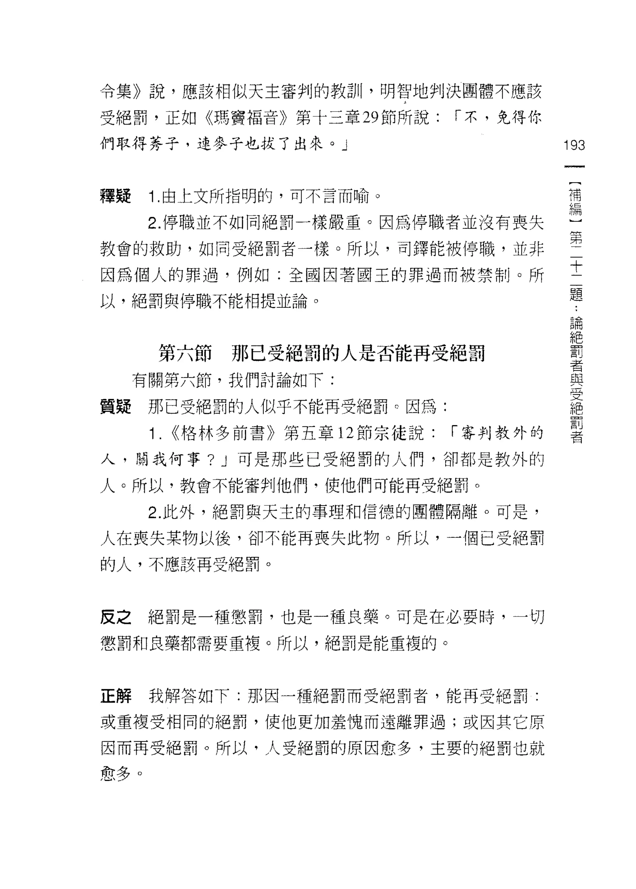 令集》說，應該相似天主審判的教訓，明智地判決團體不應該

受絕罰，正如《瑪竇褔音》第十三章 29 節所說:          í 末，免得你

們取得芬子，連麥子也拔了出來。」                            193
                                             一
                                             [
釋疑    1. 由上文所指明的，可不言而喻。
                                             補
      2. 停職並不如同絕罰一樣嚴重。因為停職者並沒有喪失             編
教會的救助，如同受絕罰者一樣。所以，司鐸能被停職，並非
                                             )
                                             第
因為個人的罪過，例如:全國因著國王的罪過而被禁制。所
                                             二
以，絕罰與停職不能相提並論。                               十
                                             二
                                             題
       第六節     那已受絕罰的人是否能再受絕罰
                                             論
     有關第六節，我們討論如下:
                                             絕
質聽    那己受絕罰的人似乎不能再受絕罰。因為:                    罰
      1.   <<格林多前書》第五章 12 節宗徒說:   í 審判教外的
                                             者
                                             與
人，開我何事? J       可是那些已受絕罰的人們，卻都是教外的           受
人。所以，教會不能審判他們，使他們可能再受絕罰。                     絕
      2. 此外，絕罰與天主的事理和信德的團體隔離。可是，             罰
                                             者
人在喪失某物以後，卻不能再喪失此物。所以，一個已受絕罰

的人，不應該再受絕罰。



皮之絕罰是一種懲罰，也是一種良藥。可是在必要時，一切
懲罰和良藥都需要重複。所以，絕罰是能重複的。



正解    我解答如下:那因一種絕罰而受絕罰者，能再受絕罰:

或重複受相同的絕罰，使他更加羞愧而遠離罪過;或因其它原

因而再受絕罰。所以，人受絕罰的原因愈多，主要的絕罰也就

愈多。
 