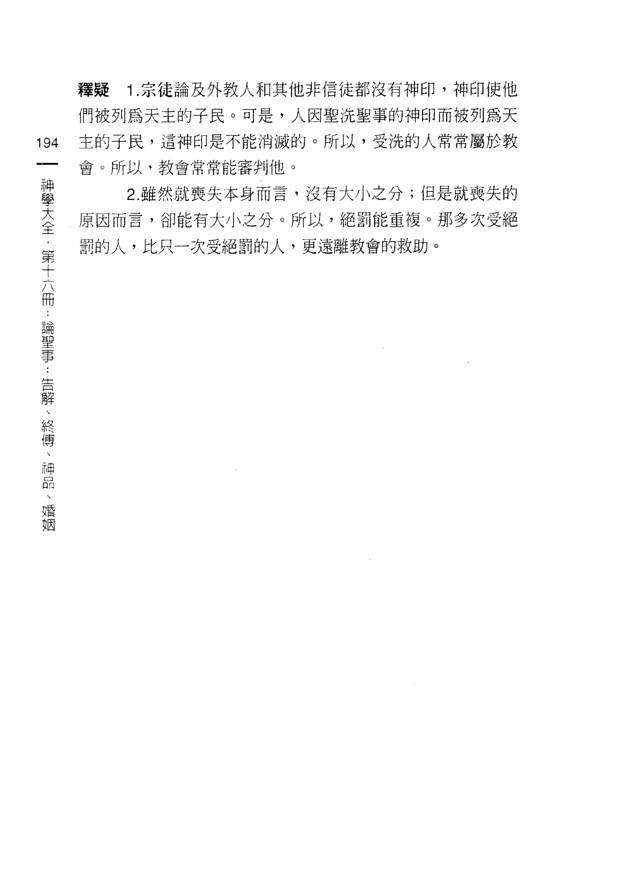 釋疑   1 .宗徒論及外教人和其他非信徒都沒有神印，神印使他
      們被列為天主的子民。可是，人因聖洗聖事的神印而被列為天

194   主的子民，這神印是不能消滅的。所以，受洗的人常常屬於教
 一    會。所以，教會常常能審判他。
 神
 學         2. 雖然就喪失本身而言，沒有大小之分;但是就喪失的

 大    原因而言，卻能有大小之分。所以，絕罰能重複。那多次受絕

 全    罰的人，比只一次受絕罰的人，更遠離教會的救助。
 第
 十
 六
 冊
 論
 聖
 事
 ﹒
 告
 解
 、
 終
 傳
 、
 神
 品
 、
 婚
 姻
 