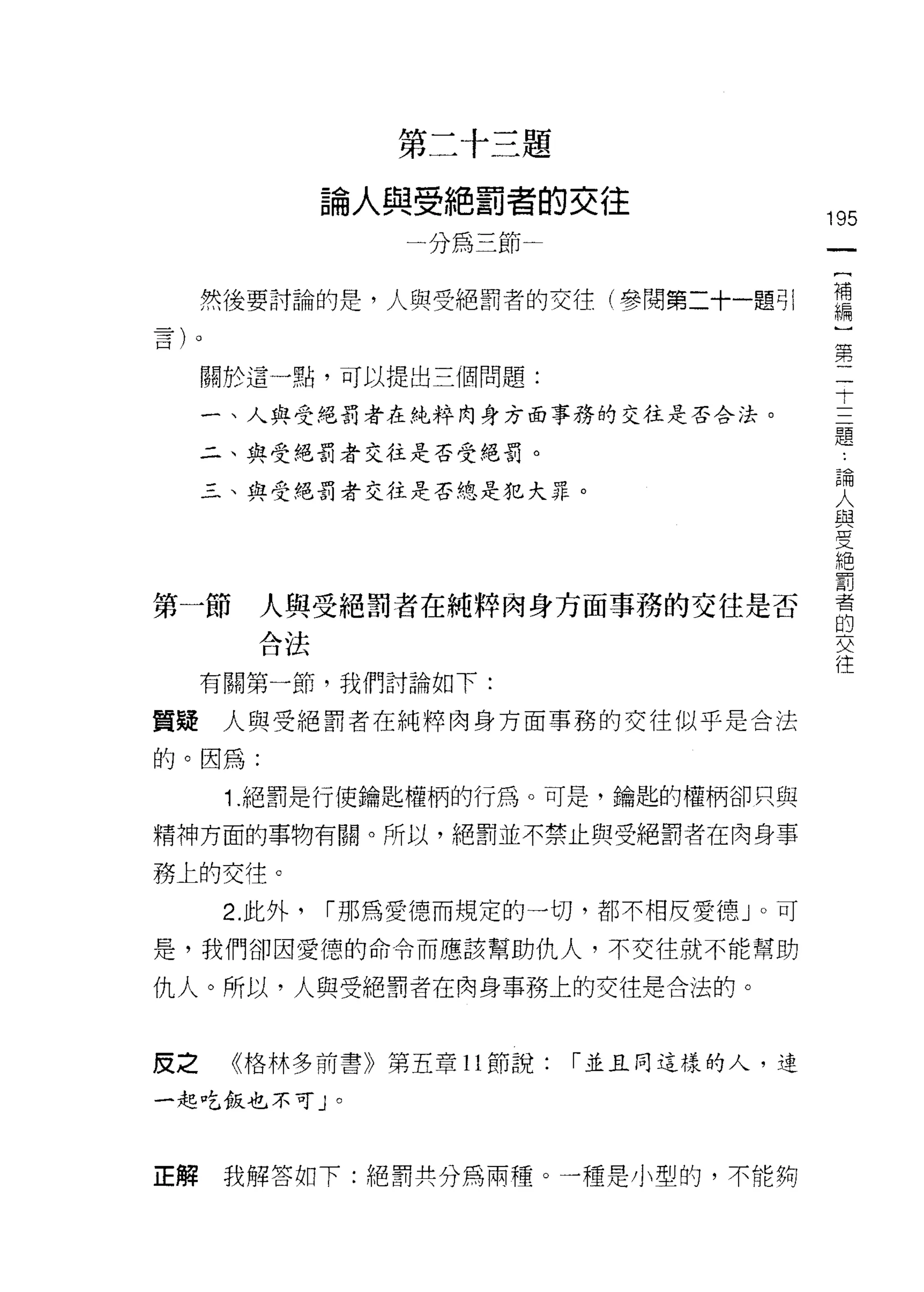 第二十三題

               論人與受絕罰者的交往
                                          195
                   一分為三節                   一
                                           {
     然後要討論的是，人與受絕罰者的交往(參閱第二十一題引            補
                                           編
     關於這一點，可以提出三個問題:
                                           )
                                           第
     一、人與受絕罰者在純粹肉身方面事務的交往是否合法。
                                           二
     二、與受絕罰者交往是否受絕罰。                       于
     三、與受絕罰者交往是否總是犯大罪。                     三
                                           題
                                           論
                                           人
第一節     人與受絕罰者在純粹肉身方面事務的交往是否               與
        合法                                 受
     有關第一節，我們討論如下:
                                           絕
                                           罰
質疑人與受絕罰者在純粹肉身方面事務的交往似乎是合法
                                           者
的。因為:                                      的
      1 .絕罰是行使鑰匙權柄的行為。可是，鑰匙的權柄卻只與          交
精神方面的事物有關。所以，絕罰並不禁止與受絕罰者在肉身事
                                           往
務上的交往。
      2. 此外，   [""那為愛德、而規定的一切，都不相反愛德」。可
是，我們卻因愛德的命令而應該幫助仇人，不交往就不能幫助

仇人。所以，人與受絕罰者在肉身事務上的交往是合法的。


皮之    《格林多前書》第五章 11 節說:    「並且同這樣的人，連

一起吃飯也不可」。



正解    我解答如下:絕罰共分為兩種。一種是小型的，不能夠
 