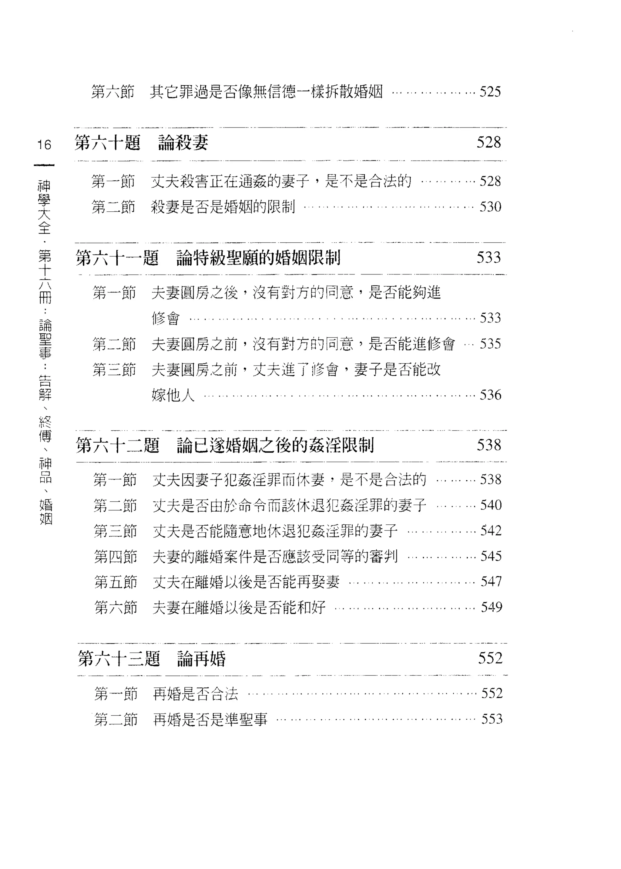 第六節      其它罪過是否像無信德一樣拆散婚姻         ...525


16   第六十題論殺妻                             528
一
神    弟-'&[1   丈夫殺害正在通姦的妻子，是不是合法的        .528
學    第二節      殺妻是否是婚姻的限制                  530
大
全
第    第六十一題論特級聖願的婚姻限制                     533
十    第   A節   夫妻圓房之後，沒有對方的同意，是否能夠進
六
用             {修會                         533
論    第二節      夫妻圓房之前，沒有對方的同意，是否能進修會       535
聖    第三節      夫妻圓房之前，丈夫進了修會，妻子是否能改
事
              嫁他人                         536
告
解
、    第六十二題論已遂婚姻之後的姦注限制                   538
終
傳     第一節     丈夫因妻子犯姦淫罪而休妻﹒是不是合法的         538

、     第二節     丈夫是否由於命令而該休退犯姦淫罪的妻子       .540
神     第三節     丈夫是否能隨意地休退犯姦逕罪的妻子         .542
品     第四節     夫妻的離婚案件是否應該受同等的審判        ...545
、     第立節     丈夫在離婚以後是否能再娶妻
婚                                         547

姻     第六節     夫妻在離婚以後是否能和好              ι549




     第六十三題論再婚                            552

      第-節再婚是否合法。                      . ... 552
      第二節再婚是否是準聖事                         553
 